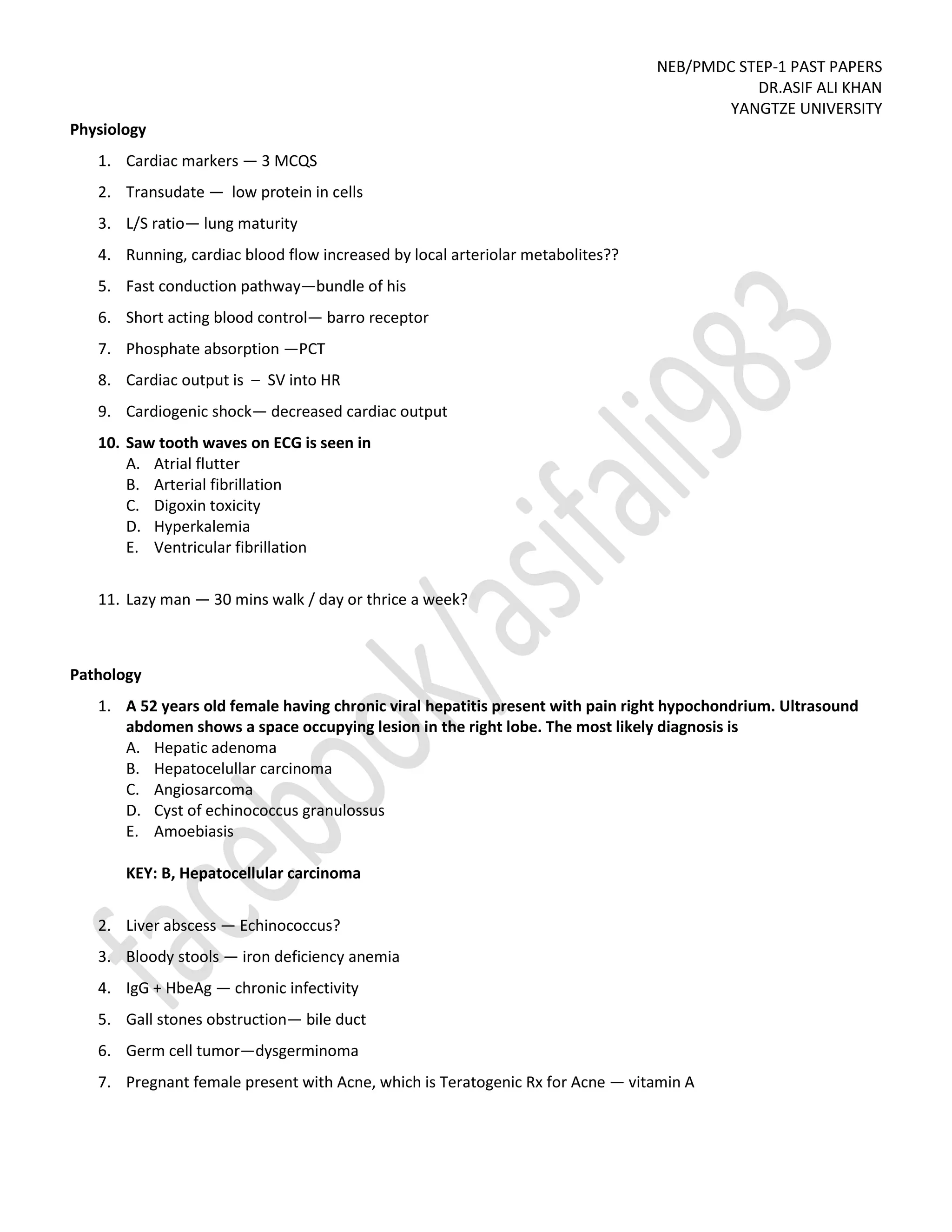 NEB/PMDC STEP-1 PAST PAPERS
DR.ASIF ALI KHAN
YANGTZE UNIVERSITY
Physiology
1. Cardiac markers — 3 MCQS
2. Transudate — low protein in cells
3. L/S ratio— lung maturity
4. Running, cardiac blood flow increased by local arteriolar metabolites??
5. Fast conduction pathway—bundle of his
6. Short acting blood control— barro receptor
7. Phosphate absorption —PCT
8. Cardiac output is – SV into HR
9. Cardiogenic shock— decreased cardiac output
10. Saw tooth waves on ECG is seen in
A. Atrial flutter
B. Arterial fibrillation
C. Digoxin toxicity
D. Hyperkalemia
E. Ventricular fibrillation
11. Lazy man — 30 mins walk / day or thrice a week?
Pathology
1. A 52 years old female having chronic viral hepatitis present with pain right hypochondrium. Ultrasound
abdomen shows a space occupying lesion in the right lobe. The most likely diagnosis is
A. Hepatic adenoma
B. Hepatocelullar carcinoma
C. Angiosarcoma
D. Cyst of echinococcus granulossus
E. Amoebiasis
KEY: B, Hepatocellular carcinoma
2. Liver abscess — Echinococcus?
3. Bloody stools — iron deficiency anemia
4. IgG + HbeAg — chronic infectivity
5. Gall stones obstruction— bile duct
6. Germ cell tumor—dysgerminoma
7. Pregnant female present with Acne, which is Teratogenic Rx for Acne — vitamin A
 