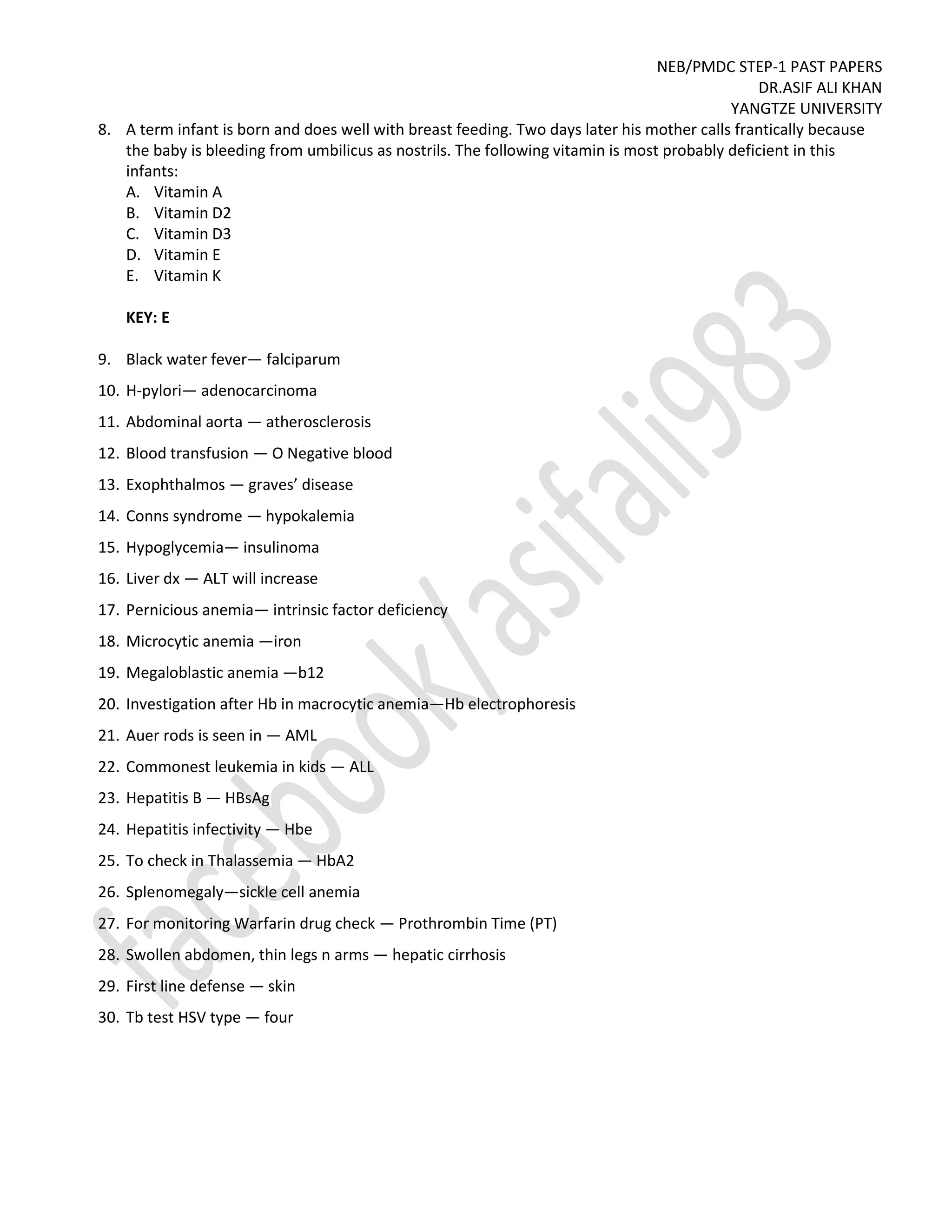 NEB/PMDC STEP-1 PAST PAPERS
DR.ASIF ALI KHAN
YANGTZE UNIVERSITY
8. A term infant is born and does well with breast feeding. Two days later his mother calls frantically because
the baby is bleeding from umbilicus as nostrils. The following vitamin is most probably deficient in this
infants:
A. Vitamin A
B. Vitamin D2
C. Vitamin D3
D. Vitamin E
E. Vitamin K
KEY: E
9. Black water fever— falciparum
10. H-pylori— adenocarcinoma
11. Abdominal aorta — atherosclerosis
12. Blood transfusion — O Negative blood
13. Exophthalmos — graves’ disease
14. Conns syndrome — hypokalemia
15. Hypoglycemia— insulinoma
16. Liver dx — ALT will increase
17. Pernicious anemia— intrinsic factor deficiency
18. Microcytic anemia —iron
19. Megaloblastic anemia —b12
20. Investigation after Hb in macrocytic anemia—Hb electrophoresis
21. Auer rods is seen in — AML
22. Commonest leukemia in kids — ALL
23. Hepatitis B — HBsAg
24. Hepatitis infectivity — Hbe
25. To check in Thalassemia — HbA2
26. Splenomegaly—sickle cell anemia
27. For monitoring Warfarin drug check — Prothrombin Time (PT)
28. Swollen abdomen, thin legs n arms — hepatic cirrhosis
29. First line defense — skin
30. Tb test HSV type — four
 