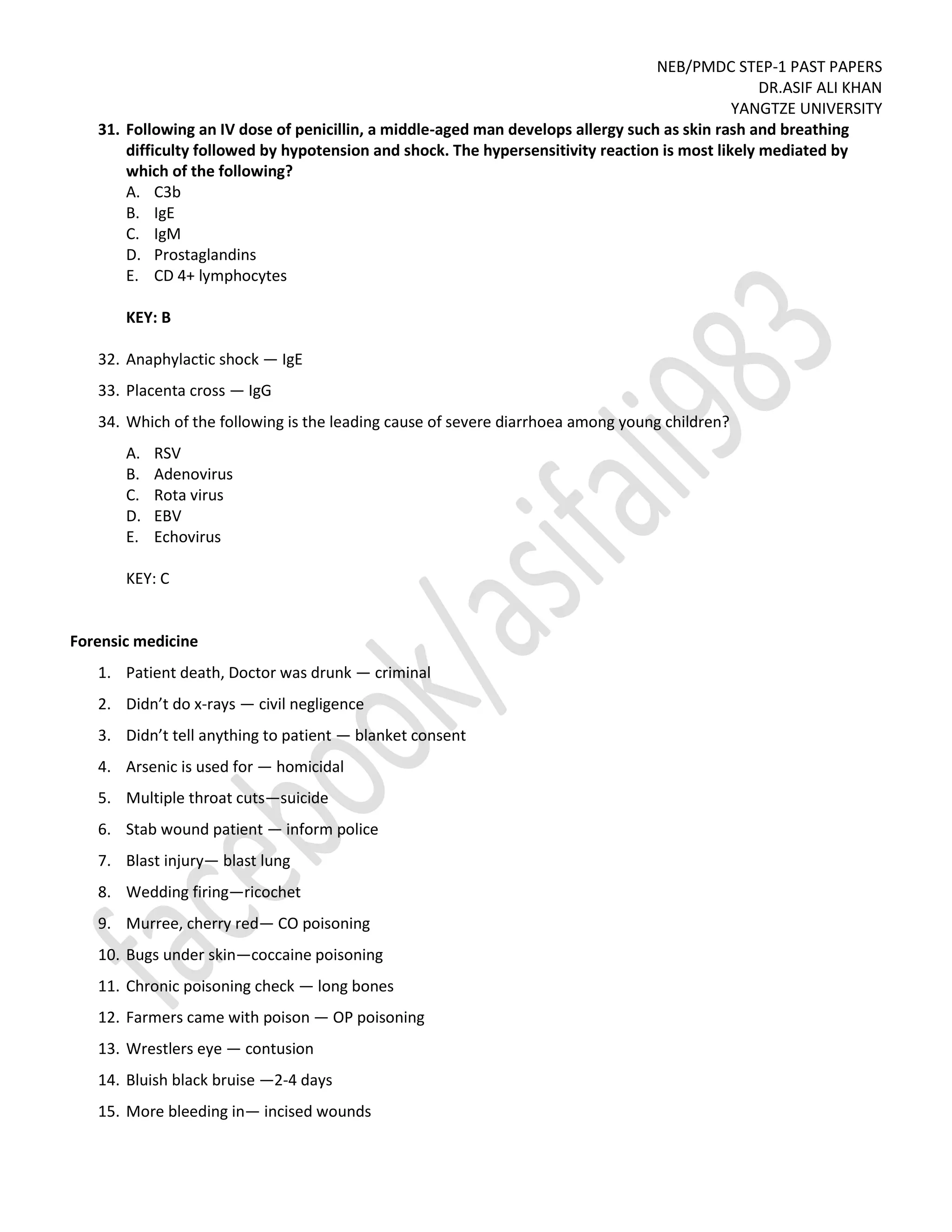 NEB/PMDC STEP-1 PAST PAPERS
DR.ASIF ALI KHAN
YANGTZE UNIVERSITY
31. Following an IV dose of penicillin, a middle-aged man develops allergy such as skin rash and breathing
difficulty followed by hypotension and shock. The hypersensitivity reaction is most likely mediated by
which of the following?
A. C3b
B. IgE
C. IgM
D. Prostaglandins
E. CD 4+ lymphocytes
KEY: B
32. Anaphylactic shock — IgE
33. Placenta cross — IgG
34. Which of the following is the leading cause of severe diarrhoea among young children?
A. RSV
B. Adenovirus
C. Rota virus
D. EBV
E. Echovirus
KEY: C
Forensic medicine
1. Patient death, Doctor was drunk — criminal
2. Didn’t do x-rays — civil negligence
3. Didn’t tell anything to patient — blanket consent
4. Arsenic is used for — homicidal
5. Multiple throat cuts—suicide
6. Stab wound patient — inform police
7. Blast injury— blast lung
8. Wedding firing—ricochet
9. Murree, cherry red— CO poisoning
10. Bugs under skin—coccaine poisoning
11. Chronic poisoning check — long bones
12. Farmers came with poison — OP poisoning
13. Wrestlers eye — contusion
14. Bluish black bruise —2-4 days
15. More bleeding in— incised wounds
 