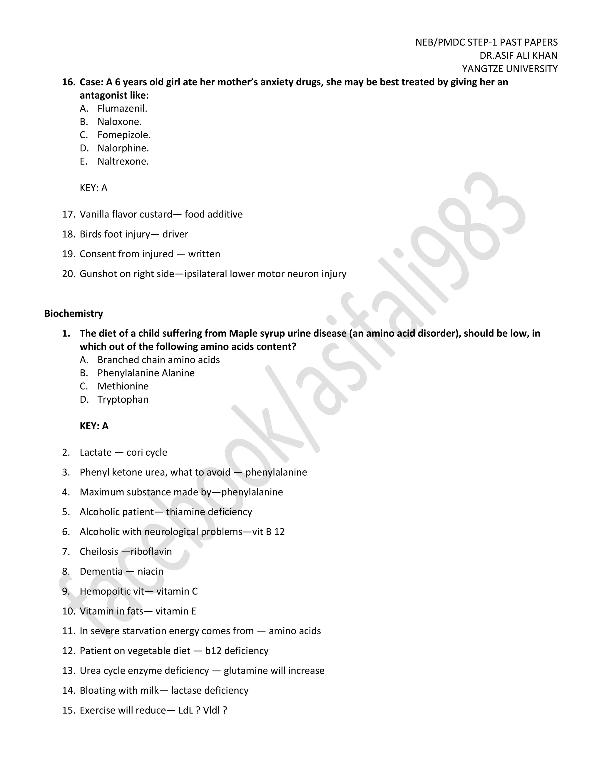 NEB/PMDC STEP-1 PAST PAPERS
DR.ASIF ALI KHAN
YANGTZE UNIVERSITY
16. Case: A 6 years old girl ate her mother’s anxiety drugs, she may be best treated by giving her an
antagonist like:
A. Flumazenil.
B. Naloxone.
C. Fomepizole.
D. Nalorphine.
E. Naltrexone.
KEY: A
17. Vanilla flavor custard— food additive
18. Birds foot injury— driver
19. Consent from injured — written
20. Gunshot on right side—ipsilateral lower motor neuron injury
Biochemistry
1. The diet of a child suffering from Maple syrup urine disease (an amino acid disorder), should be low, in
which out of the following amino acids content?
A. Branched chain amino acids
B. Phenylalanine Alanine
C. Methionine
D. Tryptophan
KEY: A
2. Lactate — cori cycle
3. Phenyl ketone urea, what to avoid — phenylalanine
4. Maximum substance made by—phenylalanine
5. Alcoholic patient— thiamine deficiency
6. Alcoholic with neurological problems—vit B 12
7. Cheilosis —riboflavin
8. Dementia — niacin
9. Hemopoitic vit— vitamin C
10. Vitamin in fats— vitamin E
11. In severe starvation energy comes from — amino acids
12. Patient on vegetable diet — b12 deficiency
13. Urea cycle enzyme deficiency — glutamine will increase
14. Bloating with milk— lactase deficiency
15. Exercise will reduce— LdL ? Vldl ?
 