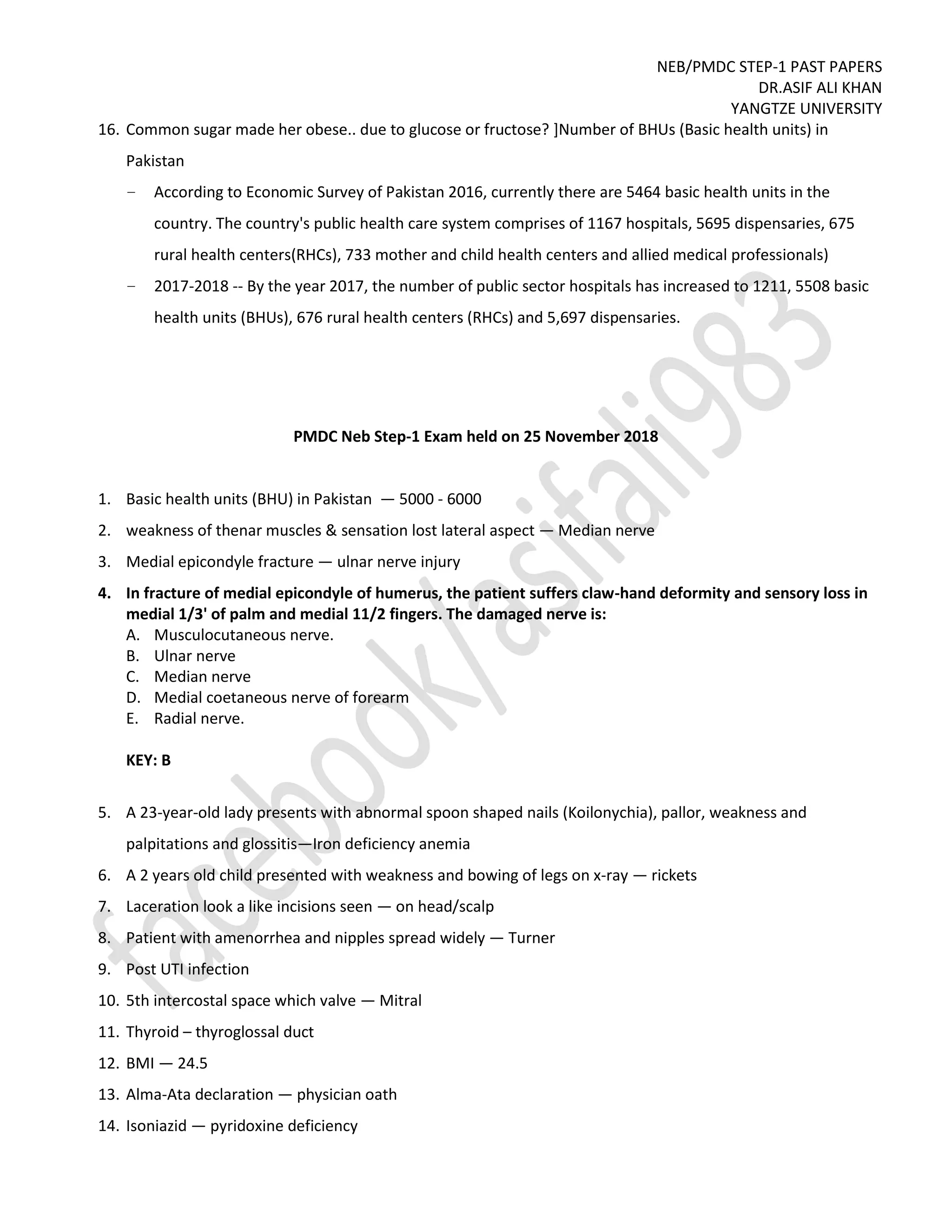 NEB/PMDC STEP-1 PAST PAPERS
DR.ASIF ALI KHAN
YANGTZE UNIVERSITY
16. Common sugar made her obese.. due to glucose or fructose? ]Number of BHUs (Basic health units) in
Pakistan
– According to Economic Survey of Pakistan 2016, currently there are 5464 basic health units in the
country. The country's public health care system comprises of 1167 hospitals, 5695 dispensaries, 675
rural health centers(RHCs), 733 mother and child health centers and allied medical professionals)
– 2017-2018 -- By the year 2017, the number of public sector hospitals has increased to 1211, 5508 basic
health units (BHUs), 676 rural health centers (RHCs) and 5,697 dispensaries.
PMDC Neb Step-1 Exam held on 25 November 2018
1. Basic health units (BHU) in Pakistan — 5000 - 6000
2. weakness of thenar muscles & sensation lost lateral aspect — Median nerve
3. Medial epicondyle fracture — ulnar nerve injury
4. In fracture of medial epicondyle of humerus, the patient suffers claw-hand deformity and sensory loss in
medial 1/3' of palm and medial 11/2 fingers. The damaged nerve is:
A. Musculocutaneous nerve.
B. Ulnar nerve
C. Median nerve
D. Medial coetaneous nerve of forearm
E. Radial nerve.
KEY: B
5. A 23-year-old lady presents with abnormal spoon shaped nails (Koilonychia), pallor, weakness and
palpitations and glossitis—Iron deficiency anemia
6. A 2 years old child presented with weakness and bowing of legs on x-ray — rickets
7. Laceration look a like incisions seen — on head/scalp
8. Patient with amenorrhea and nipples spread widely — Turner
9. Post UTI infection
10. 5th intercostal space which valve — Mitral
11. Thyroid – thyroglossal duct
12. BMI — 24.5
13. Alma-Ata declaration — physician oath
14. Isoniazid — pyridoxine deficiency
 