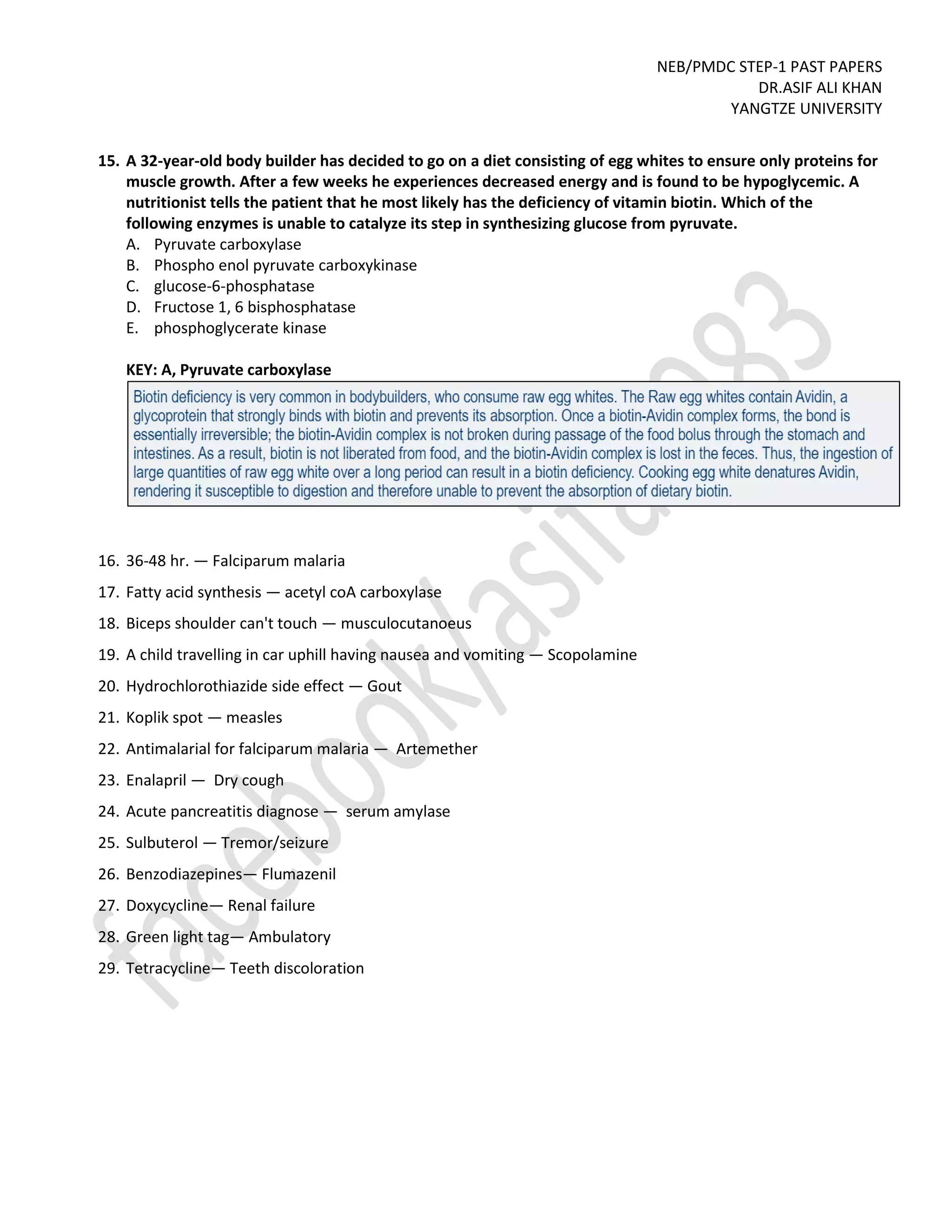 NEB/PMDC STEP-1 PAST PAPERS
DR.ASIF ALI KHAN
YANGTZE UNIVERSITY
15. A 32-year-old body builder has decided to go on a diet consisting of egg whites to ensure only proteins for
muscle growth. After a few weeks he experiences decreased energy and is found to be hypoglycemic. A
nutritionist tells the patient that he most likely has the deficiency of vitamin biotin. Which of the
following enzymes is unable to catalyze its step in synthesizing glucose from pyruvate.
A. Pyruvate carboxylase
B. Phospho enol pyruvate carboxykinase
C. glucose-6-phosphatase
D. Fructose 1, 6 bisphosphatase
E. phosphoglycerate kinase
KEY: A, Pyruvate carboxylase
16. 36-48 hr. — Falciparum malaria
17. Fatty acid synthesis — acetyl coA carboxylase
18. Biceps shoulder can't touch — musculocutanoeus
19. A child travelling in car uphill having nausea and vomiting — Scopolamine
20. Hydrochlorothiazide side effect — Gout
21. Koplik spot — measles
22. Antimalarial for falciparum malaria — Artemether
23. Enalapril — Dry cough
24. Acute pancreatitis diagnose — serum amylase
25. Sulbuterol — Tremor/seizure
26. Benzodiazepines— Flumazenil
27. Doxycycline— Renal failure
28. Green light tag— Ambulatory
29. Tetracycline— Teeth discoloration
 