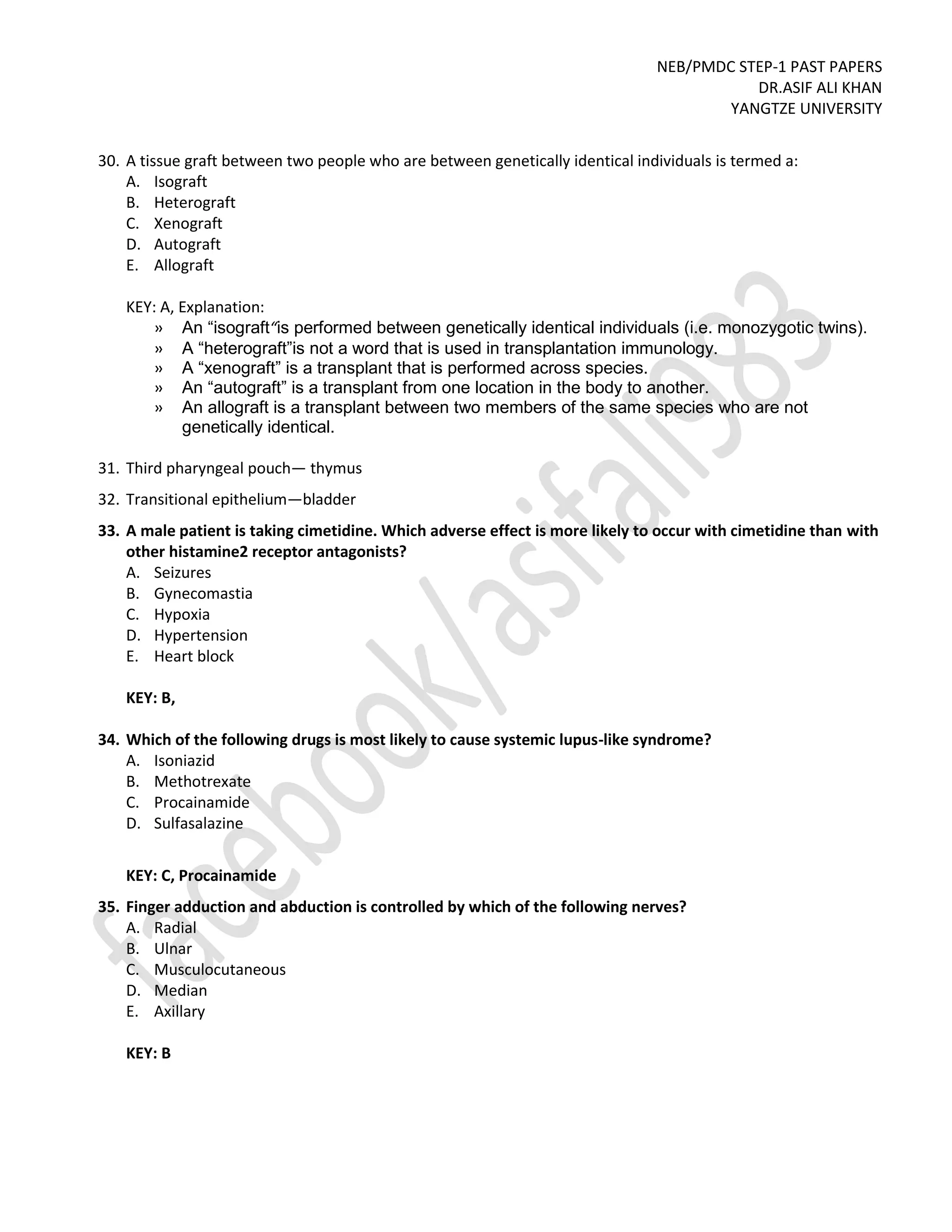NEB/PMDC STEP-1 PAST PAPERS
DR.ASIF ALI KHAN
YANGTZE UNIVERSITY
30. A tissue graft between two people who are between genetically identical individuals is termed a:
A. Isograft
B. Heterograft
C. Xenograft
D. Autograft
E. Allograft
KEY: A, Explanation:
» An “isograft“is performed between genetically identical individuals (i.e. monozygotic twins).
» A “heterograft”is not a word that is used in transplantation immunology.
» A “xenograft” is a transplant that is performed across species.
» An “autograft” is a transplant from one location in the body to another.
» An allograft is a transplant between two members of the same species who are not
genetically identical.
31. Third pharyngeal pouch— thymus
32. Transitional epithelium—bladder
33. A male patient is taking cimetidine. Which adverse effect is more likely to occur with cimetidine than with
other histamine2 receptor antagonists?
A. Seizures
B. Gynecomastia
C. Hypoxia
D. Hypertension
E. Heart block
KEY: B,
34. Which of the following drugs is most likely to cause systemic lupus-like syndrome?
A. Isoniazid
B. Methotrexate
C. Procainamide
D. Sulfasalazine
KEY: C, Procainamide
35. Finger adduction and abduction is controlled by which of the following nerves?
A. Radial
B. Ulnar
C. Musculocutaneous
D. Median
E. Axillary
KEY: B
 