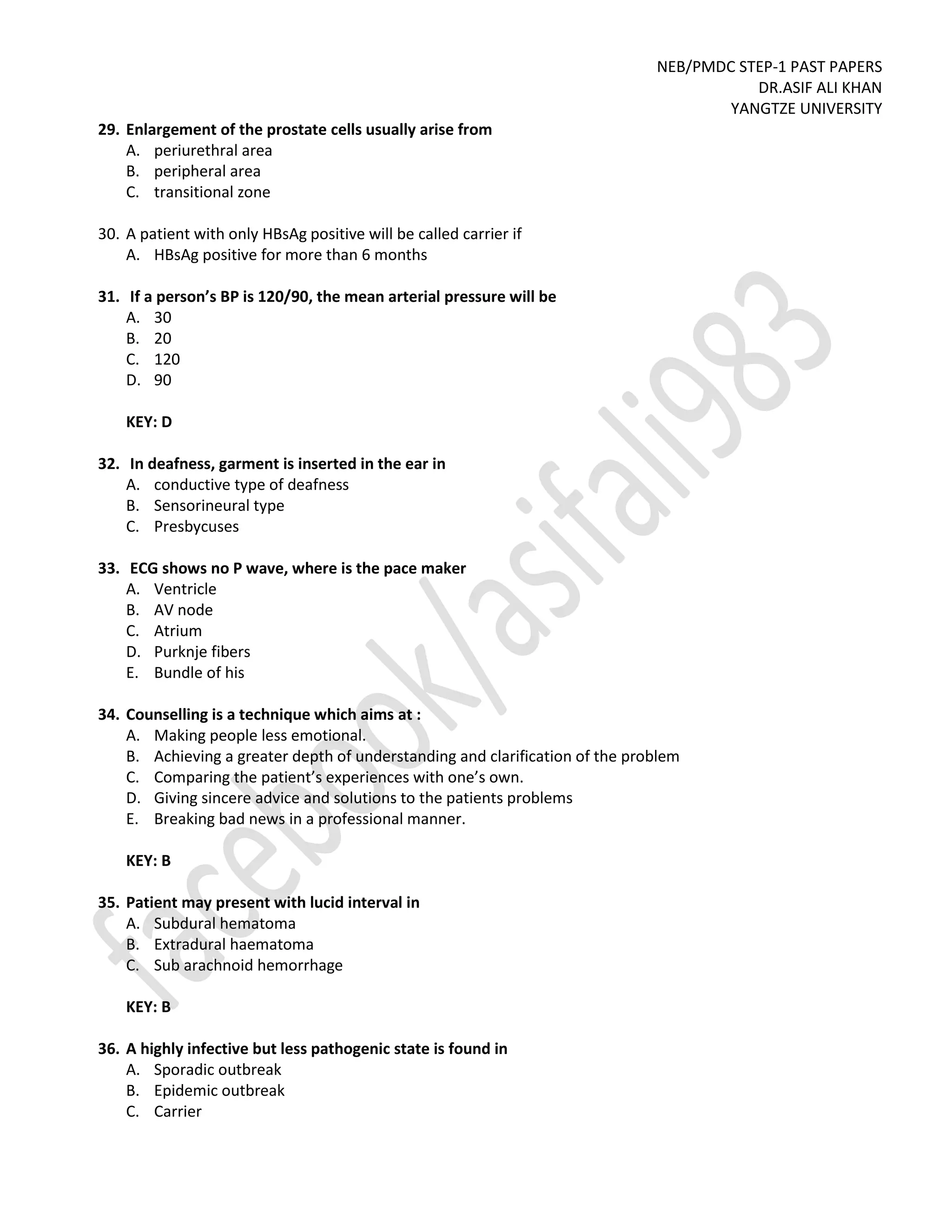 NEB/PMDC STEP-1 PAST PAPERS
DR.ASIF ALI KHAN
YANGTZE UNIVERSITY
29. Enlargement of the prostate cells usually arise from
A. periurethral area
B. peripheral area
C. transitional zone
30. A patient with only HBsAg positive will be called carrier if
A. HBsAg positive for more than 6 months
31. If a person’s BP is 120/90, the mean arterial pressure will be
A. 30
B. 20
C. 120
D. 90
KEY: D
32. In deafness, garment is inserted in the ear in
A. conductive type of deafness
B. Sensorineural type
C. Presbycuses
33. ECG shows no P wave, where is the pace maker
A. Ventricle
B. AV node
C. Atrium
D. Purknje fibers
E. Bundle of his
34. Counselling is a technique which aims at :
A. Making people less emotional.
B. Achieving a greater depth of understanding and clarification of the problem
C. Comparing the patient’s experiences with one’s own.
D. Giving sincere advice and solutions to the patients problems
E. Breaking bad news in a professional manner.
KEY: B
35. Patient may present with lucid interval in
A. Subdural hematoma
B. Extradural haematoma
C. Sub arachnoid hemorrhage
KEY: B
36. A highly infective but less pathogenic state is found in
A. Sporadic outbreak
B. Epidemic outbreak
C. Carrier
 