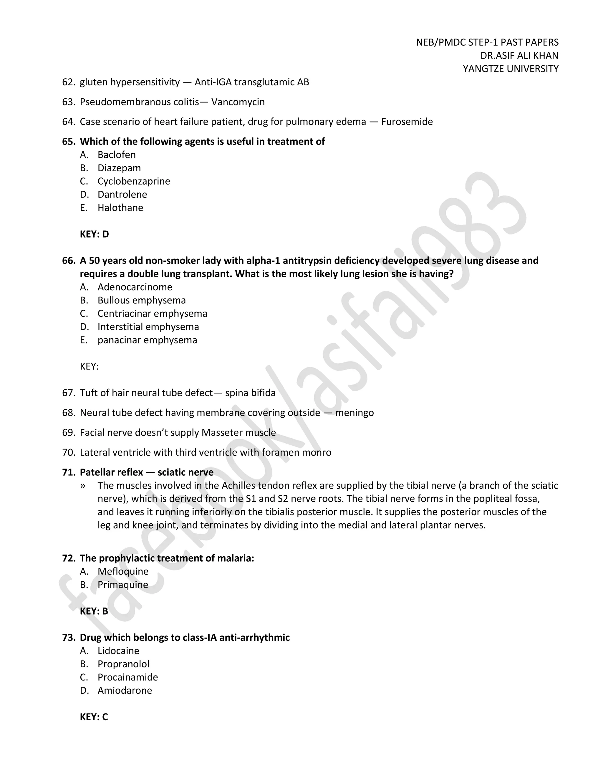NEB/PMDC STEP-1 PAST PAPERS
DR.ASIF ALI KHAN
YANGTZE UNIVERSITY
62. gluten hypersensitivity — Anti-IGA transglutamic AB
63. Pseudomembranous colitis— Vancomycin
64. Case scenario of heart failure patient, drug for pulmonary edema — Furosemide
65. Which of the following agents is useful in treatment of
A. Baclofen
B. Diazepam
C. Cyclobenzaprine
D. Dantrolene
E. Halothane
KEY: D
66. A 50 years old non-smoker lady with alpha-1 antitrypsin deficiency developed severe lung disease and
requires a double lung transplant. What is the most likely lung lesion she is having?
A. Adenocarcinome
B. Bullous emphysema
C. Centriacinar emphysema
D. Interstitial emphysema
E. panacinar emphysema
KEY:
67. Tuft of hair neural tube defect— spina bifida
68. Neural tube defect having membrane covering outside — meningo
69. Facial nerve doesn’t supply Masseter muscle
70. Lateral ventricle with third ventricle with foramen monro
71. Patellar reflex — sciatic nerve
» The muscles involved in the Achilles tendon reflex are supplied by the tibial nerve (a branch of the sciatic
nerve), which is derived from the S1 and S2 nerve roots. The tibial nerve forms in the popliteal fossa,
and leaves it running inferiorly on the tibialis posterior muscle. It supplies the posterior muscles of the
leg and knee joint, and terminates by dividing into the medial and lateral plantar nerves.
72. The prophylactic treatment of malaria:
A. Mefloquine
B. Primaquine
KEY: B
73. Drug which belongs to class-IA anti-arrhythmic
A. Lidocaine
B. Propranolol
C. Procainamide
D. Amiodarone
KEY: C
 