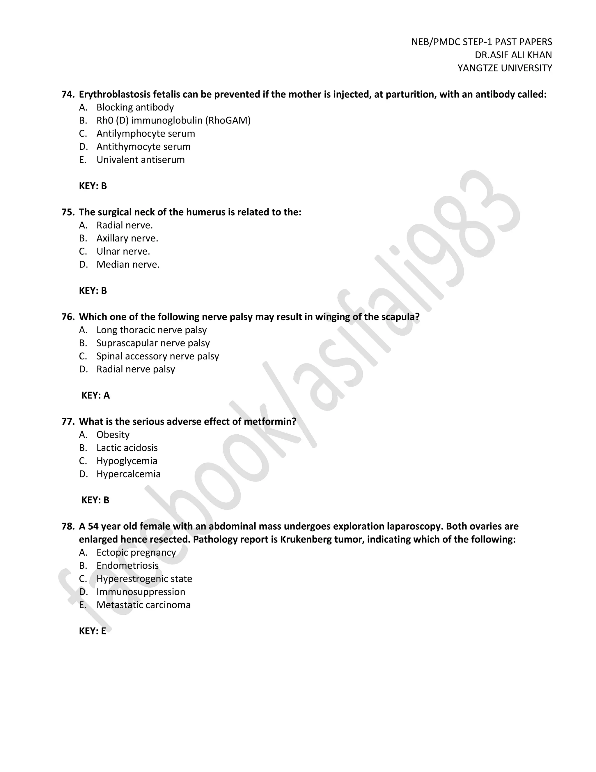 NEB/PMDC STEP-1 PAST PAPERS
DR.ASIF ALI KHAN
YANGTZE UNIVERSITY
74. Erythroblastosis fetalis can be prevented if the mother is injected, at parturition, with an antibody called:
A. Blocking antibody
B. Rh0 (D) immunoglobulin (RhoGAM)
C. Antilymphocyte serum
D. Antithymocyte serum
E. Univalent antiserum
KEY: B
75. The surgical neck of the humerus is related to the:
A. Radial nerve.
B. Axillary nerve.
C. Ulnar nerve.
D. Median nerve.
KEY: B
76. Which one of the following nerve palsy may result in winging of the scapula?
A. Long thoracic nerve palsy
B. Suprascapular nerve palsy
C. Spinal accessory nerve palsy
D. Radial nerve palsy
KEY: A
77. What is the serious adverse effect of metformin?
A. Obesity
B. Lactic acidosis
C. Hypoglycemia
D. Hypercalcemia
KEY: B
78. A 54 year old female with an abdominal mass undergoes exploration laparoscopy. Both ovaries are
enlarged hence resected. Pathology report is Krukenberg tumor, indicating which of the following:
A. Ectopic pregnancy
B. Endometriosis
C. Hyperestrogenic state
D. Immunosuppression
E. Metastatic carcinoma
KEY: E
 