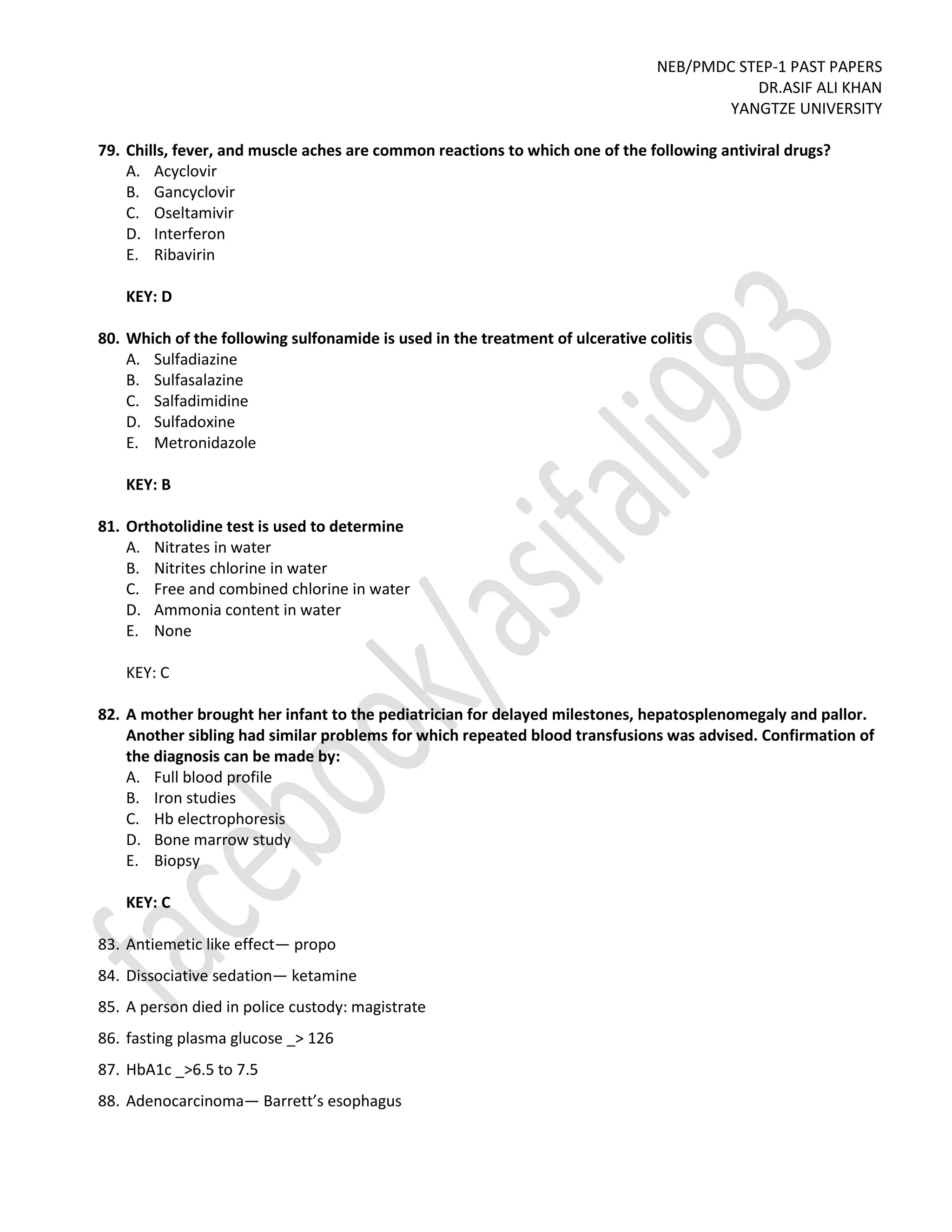 NEB/PMDC STEP-1 PAST PAPERS
DR.ASIF ALI KHAN
YANGTZE UNIVERSITY
79. Chills, fever, and muscle aches are common reactions to which one of the following antiviral drugs?
A. Acyclovir
B. Gancyclovir
C. Oseltamivir
D. Interferon
E. Ribavirin
KEY: D
80. Which of the following sulfonamide is used in the treatment of ulcerative colitis
A. Sulfadiazine
B. Sulfasalazine
C. Salfadimidine
D. Sulfadoxine
E. Metronidazole
KEY: B
81. Orthotolidine test is used to determine
A. Nitrates in water
B. Nitrites chlorine in water
C. Free and combined chlorine in water
D. Ammonia content in water
E. None
KEY: C
82. A mother brought her infant to the pediatrician for delayed milestones, hepatosplenomegaly and pallor.
Another sibling had similar problems for which repeated blood transfusions was advised. Confirmation of
the diagnosis can be made by:
A. Full blood profile
B. Iron studies
C. Hb electrophoresis
D. Bone marrow study
E. Biopsy
KEY: C
83. Antiemetic like effect— propo
84. Dissociative sedation— ketamine
85. A person died in police custody: magistrate
86. fasting plasma glucose _> 126
87. HbA1c _>6.5 to 7.5
88. Adenocarcinoma— Barrett’s esophagus
 