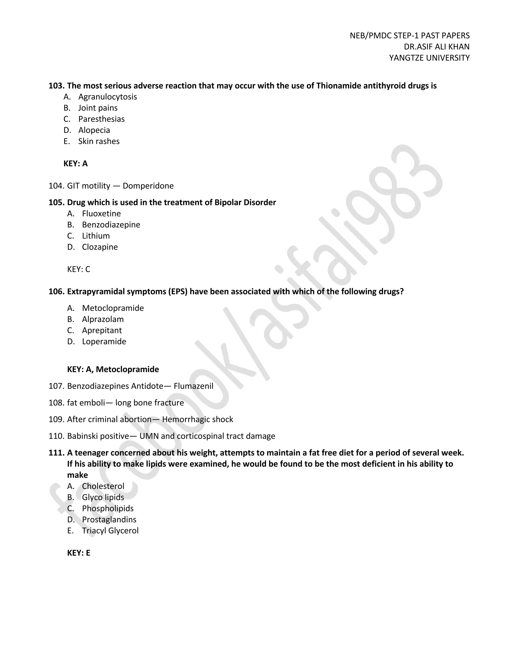 NEB/PMDC STEP-1 PAST PAPERS
DR.ASIF ALI KHAN
YANGTZE UNIVERSITY
103. The most serious adverse reaction that may occur with the use of Thionamide antithyroid drugs is
A. Agranulocytosis
B. Joint pains
C. Paresthesias
D. Alopecia
E. Skin rashes
KEY: A
104. GIT motility — Domperidone
105. Drug which is used in the treatment of Bipolar Disorder
A. Fluoxetine
B. Benzodiazepine
C. Lithium
D. Clozapine
KEY: C
106. Extrapyramidal symptoms (EPS) have been associated with which of the following drugs?
A. Metoclopramide
B. Alprazolam
C. Aprepitant
D. Loperamide
KEY: A, Metoclopramide
107. Benzodiazepines Antidote— Flumazenil
108. fat emboli— long bone fracture
109. After criminal abortion— Hemorrhagic shock
110. Babinski positive— UMN and corticospinal tract damage
111. A teenager concerned about his weight, attempts to maintain a fat free diet for a period of several week.
If his ability to make lipids were examined, he would be found to be the most deficient in his ability to
make
A. Cholesterol
B. Glyco lipids
C. Phospholipids
D. Prostaglandins
E. Triacyl Glycerol
KEY: E
 