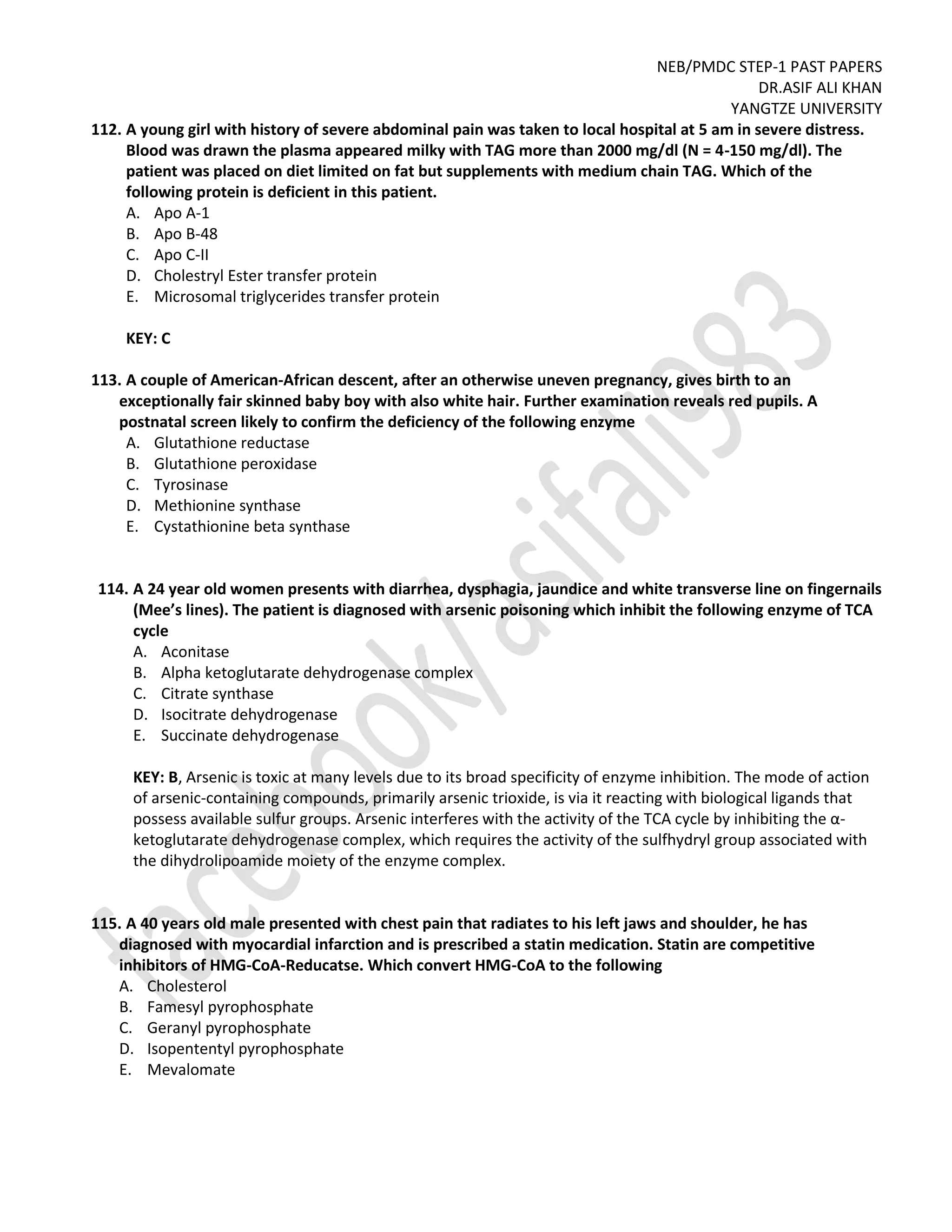 NEB/PMDC STEP-1 PAST PAPERS
DR.ASIF ALI KHAN
YANGTZE UNIVERSITY
112. A young girl with history of severe abdominal pain was taken to local hospital at 5 am in severe distress.
Blood was drawn the plasma appeared milky with TAG more than 2000 mg/dl (N = 4-150 mg/dl). The
patient was placed on diet limited on fat but supplements with medium chain TAG. Which of the
following protein is deficient in this patient.
A. Apo A-1
B. Apo B-48
C. Apo C-II
D. Cholestryl Ester transfer protein
E. Microsomal triglycerides transfer protein
KEY: C
113. A couple of American-African descent, after an otherwise uneven pregnancy, gives birth to an
exceptionally fair skinned baby boy with also white hair. Further examination reveals red pupils. A
postnatal screen likely to confirm the deficiency of the following enzyme
A. Glutathione reductase
B. Glutathione peroxidase
C. Tyrosinase
D. Methionine synthase
E. Cystathionine beta synthase
114. A 24 year old women presents with diarrhea, dysphagia, jaundice and white transverse line on fingernails
(Mee’s lines). The patient is diagnosed with arsenic poisoning which inhibit the following enzyme of TCA
cycle
A. Aconitase
B. Alpha ketoglutarate dehydrogenase complex
C. Citrate synthase
D. Isocitrate dehydrogenase
E. Succinate dehydrogenase
KEY: B, Arsenic is toxic at many levels due to its broad specificity of enzyme inhibition. The mode of action
of arsenic-containing compounds, primarily arsenic trioxide, is via it reacting with biological ligands that
possess available sulfur groups. Arsenic interferes with the activity of the TCA cycle by inhibiting the α-
ketoglutarate dehydrogenase complex, which requires the activity of the sulfhydryl group associated with
the dihydrolipoamide moiety of the enzyme complex.
115. A 40 years old male presented with chest pain that radiates to his left jaws and shoulder, he has
diagnosed with myocardial infarction and is prescribed a statin medication. Statin are competitive
inhibitors of HMG-CoA-Reducatse. Which convert HMG-CoA to the following
A. Cholesterol
B. Famesyl pyrophosphate
C. Geranyl pyrophosphate
D. Isopententyl pyrophosphate
E. Mevalomate
 