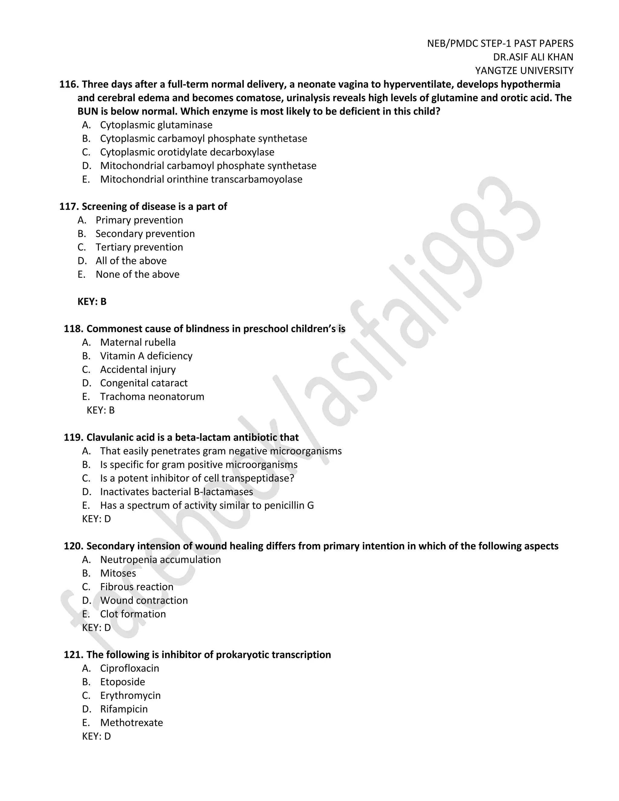 NEB/PMDC STEP-1 PAST PAPERS
DR.ASIF ALI KHAN
YANGTZE UNIVERSITY
116. Three days after a full-term normal delivery, a neonate vagina to hyperventilate, develops hypothermia
and cerebral edema and becomes comatose, urinalysis reveals high levels of glutamine and orotic acid. The
BUN is below normal. Which enzyme is most likely to be deficient in this child?
A. Cytoplasmic glutaminase
B. Cytoplasmic carbamoyl phosphate synthetase
C. Cytoplasmic orotidylate decarboxylase
D. Mitochondrial carbamoyl phosphate synthetase
E. Mitochondrial orinthine transcarbamoyolase
117. Screening of disease is a part of
A. Primary prevention
B. Secondary prevention
C. Tertiary prevention
D. All of the above
E. None of the above
KEY: B
118. Commonest cause of blindness in preschool children’s is
A. Maternal rubella
B. Vitamin A deficiency
C. Accidental injury
D. Congenital cataract
E. Trachoma neonatorum
KEY: B
119. Clavulanic acid is a beta-lactam antibiotic that
A. That easily penetrates gram negative microorganisms
B. Is specific for gram positive microorganisms
C. Is a potent inhibitor of cell transpeptidase?
D. Inactivates bacterial B-lactamases
E. Has a spectrum of activity similar to penicillin G
KEY: D
120. Secondary intension of wound healing differs from primary intention in which of the following aspects
A. Neutropenia accumulation
B. Mitoses
C. Fibrous reaction
D. Wound contraction
E. Clot formation
KEY: D
121. The following is inhibitor of prokaryotic transcription
A. Ciprofloxacin
B. Etoposide
C. Erythromycin
D. Rifampicin
E. Methotrexate
KEY: D
 
