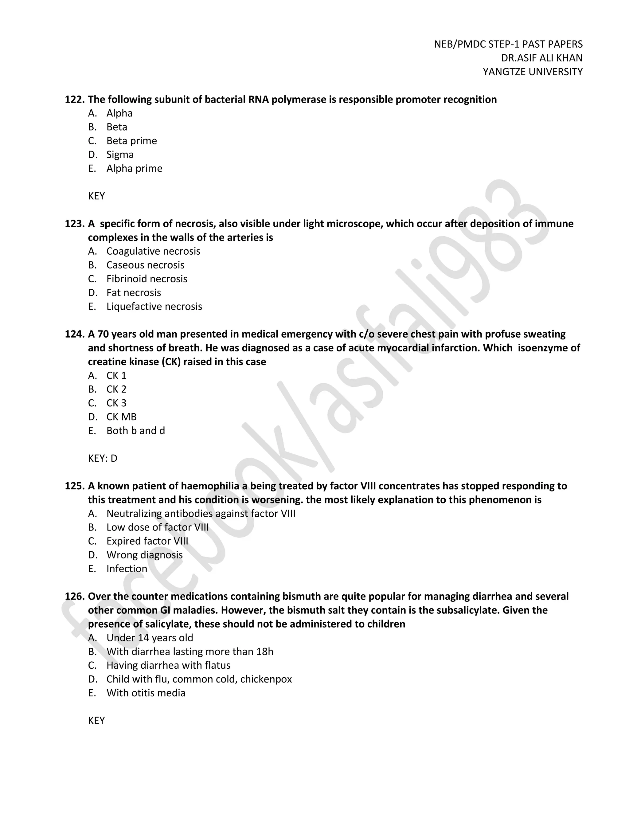 NEB/PMDC STEP-1 PAST PAPERS
DR.ASIF ALI KHAN
YANGTZE UNIVERSITY
122. The following subunit of bacterial RNA polymerase is responsible promoter recognition
A. Alpha
B. Beta
C. Beta prime
D. Sigma
E. Alpha prime
KEY
123. A specific form of necrosis, also visible under light microscope, which occur after deposition of immune
complexes in the walls of the arteries is
A. Coagulative necrosis
B. Caseous necrosis
C. Fibrinoid necrosis
D. Fat necrosis
E. Liquefactive necrosis
124. A 70 years old man presented in medical emergency with c/o severe chest pain with profuse sweating
and shortness of breath. He was diagnosed as a case of acute myocardial infarction. Which isoenzyme of
creatine kinase (CK) raised in this case
A. CK 1
B. CK 2
C. CK 3
D. CK MB
E. Both b and d
KEY: D
125. A known patient of haemophilia a being treated by factor VIII concentrates has stopped responding to
this treatment and his condition is worsening. the most likely explanation to this phenomenon is
A. Neutralizing antibodies against factor VIII
B. Low dose of factor VIII
C. Expired factor VIII
D. Wrong diagnosis
E. Infection
126. Over the counter medications containing bismuth are quite popular for managing diarrhea and several
other common GI maladies. However, the bismuth salt they contain is the subsalicylate. Given the
presence of salicylate, these should not be administered to children
A. Under 14 years old
B. With diarrhea lasting more than 18h
C. Having diarrhea with flatus
D. Child with flu, common cold, chickenpox
E. With otitis media
KEY
 
