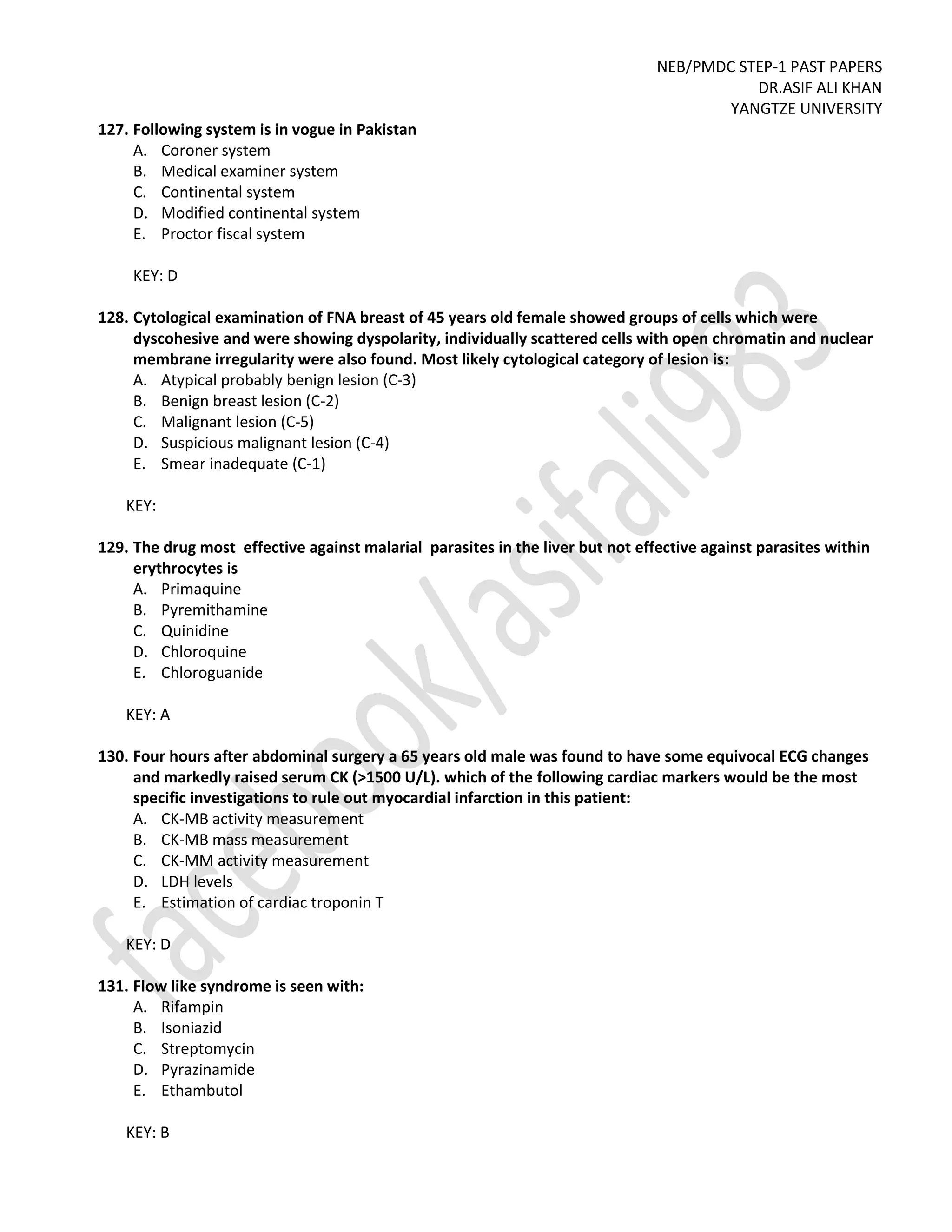 NEB/PMDC STEP-1 PAST PAPERS
DR.ASIF ALI KHAN
YANGTZE UNIVERSITY
127. Following system is in vogue in Pakistan
A. Coroner system
B. Medical examiner system
C. Continental system
D. Modified continental system
E. Proctor fiscal system
KEY: D
128. Cytological examination of FNA breast of 45 years old female showed groups of cells which were
dyscohesive and were showing dyspolarity, individually scattered cells with open chromatin and nuclear
membrane irregularity were also found. Most likely cytological category of lesion is:
A. Atypical probably benign lesion (C-3)
B. Benign breast lesion (C-2)
C. Malignant lesion (C-5)
D. Suspicious malignant lesion (C-4)
E. Smear inadequate (C-1)
KEY:
129. The drug most effective against malarial parasites in the liver but not effective against parasites within
erythrocytes is
A. Primaquine
B. Pyremithamine
C. Quinidine
D. Chloroquine
E. Chloroguanide
KEY: A
130. Four hours after abdominal surgery a 65 years old male was found to have some equivocal ECG changes
and markedly raised serum CK (>1500 U/L). which of the following cardiac markers would be the most
specific investigations to rule out myocardial infarction in this patient:
A. CK-MB activity measurement
B. CK-MB mass measurement
C. CK-MM activity measurement
D. LDH levels
E. Estimation of cardiac troponin T
KEY: D
131. Flow like syndrome is seen with:
A. Rifampin
B. Isoniazid
C. Streptomycin
D. Pyrazinamide
E. Ethambutol
KEY: B
 