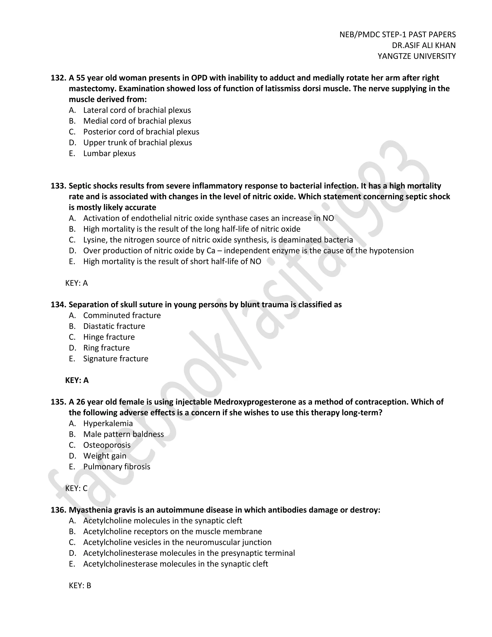 NEB/PMDC STEP-1 PAST PAPERS
DR.ASIF ALI KHAN
YANGTZE UNIVERSITY
132. A 55 year old woman presents in OPD with inability to adduct and medially rotate her arm after right
mastectomy. Examination showed loss of function of latissmiss dorsi muscle. The nerve supplying in the
muscle derived from:
A. Lateral cord of brachial plexus
B. Medial cord of brachial plexus
C. Posterior cord of brachial plexus
D. Upper trunk of brachial plexus
E. Lumbar plexus
133. Septic shocks results from severe inflammatory response to bacterial infection. It has a high mortality
rate and is associated with changes in the level of nitric oxide. Which statement concerning septic shock
is mostly likely accurate
A. Activation of endothelial nitric oxide synthase cases an increase in NO
B. High mortality is the result of the long half-life of nitric oxide
C. Lysine, the nitrogen source of nitric oxide synthesis, is deaminated bacteria
D. Over production of nitric oxide by Ca – independent enzyme is the cause of the hypotension
E. High mortality is the result of short half-life of NO
KEY: A
134. Separation of skull suture in young persons by blunt trauma is classified as
A. Comminuted fracture
B. Diastatic fracture
C. Hinge fracture
D. Ring fracture
E. Signature fracture
KEY: A
135. A 26 year old female is using injectable Medroxyprogesterone as a method of contraception. Which of
the following adverse effects is a concern if she wishes to use this therapy long-term?
A. Hyperkalemia
B. Male pattern baldness
C. Osteoporosis
D. Weight gain
E. Pulmonary fibrosis
KEY: C
136. Myasthenia gravis is an autoimmune disease in which antibodies damage or destroy:
A. Acetylcholine molecules in the synaptic cleft
B. Acetylcholine receptors on the muscle membrane
C. Acetylcholine vesicles in the neuromuscular junction
D. Acetylcholinesterase molecules in the presynaptic terminal
E. Acetylcholinesterase molecules in the synaptic cleft
KEY: B
 