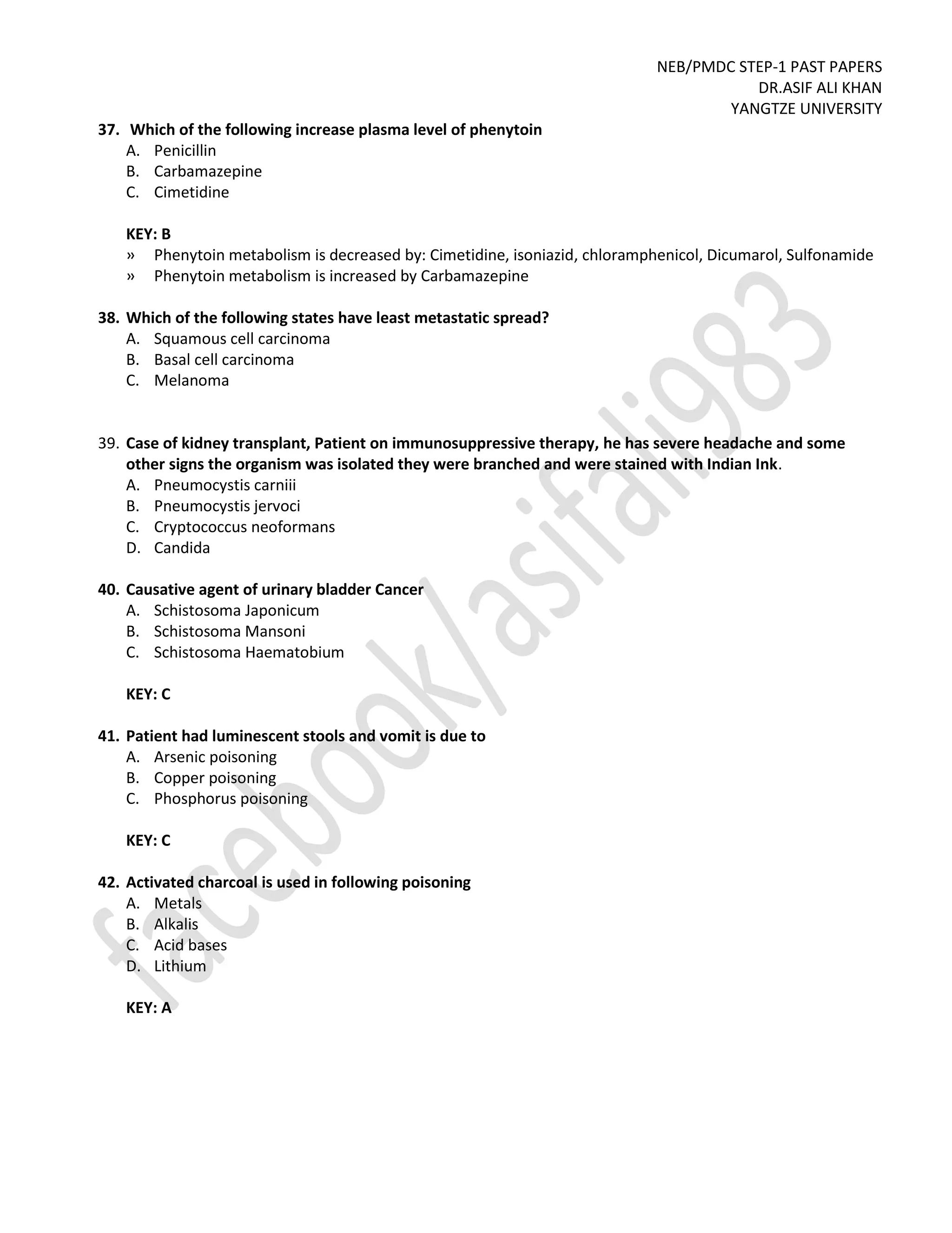 NEB/PMDC STEP-1 PAST PAPERS
DR.ASIF ALI KHAN
YANGTZE UNIVERSITY
37. Which of the following increase plasma level of phenytoin
A. Penicillin
B. Carbamazepine
C. Cimetidine
KEY: B
» Phenytoin metabolism is decreased by: Cimetidine, isoniazid, chloramphenicol, Dicumarol, Sulfonamide
» Phenytoin metabolism is increased by Carbamazepine
38. Which of the following states have least metastatic spread?
A. Squamous cell carcinoma
B. Basal cell carcinoma
C. Melanoma
39. Case of kidney transplant, Patient on immunosuppressive therapy, he has severe headache and some
other signs the organism was isolated they were branched and were stained with Indian Ink.
A. Pneumocystis carniii
B. Pneumocystis jervoci
C. Cryptococcus neoformans
D. Candida
40. Causative agent of urinary bladder Cancer
A. Schistosoma Japonicum
B. Schistosoma Mansoni
C. Schistosoma Haematobium
KEY: C
41. Patient had luminescent stools and vomit is due to
A. Arsenic poisoning
B. Copper poisoning
C. Phosphorus poisoning
KEY: C
42. Activated charcoal is used in following poisoning
A. Metals
B. Alkalis
C. Acid bases
D. Lithium
KEY: A
 