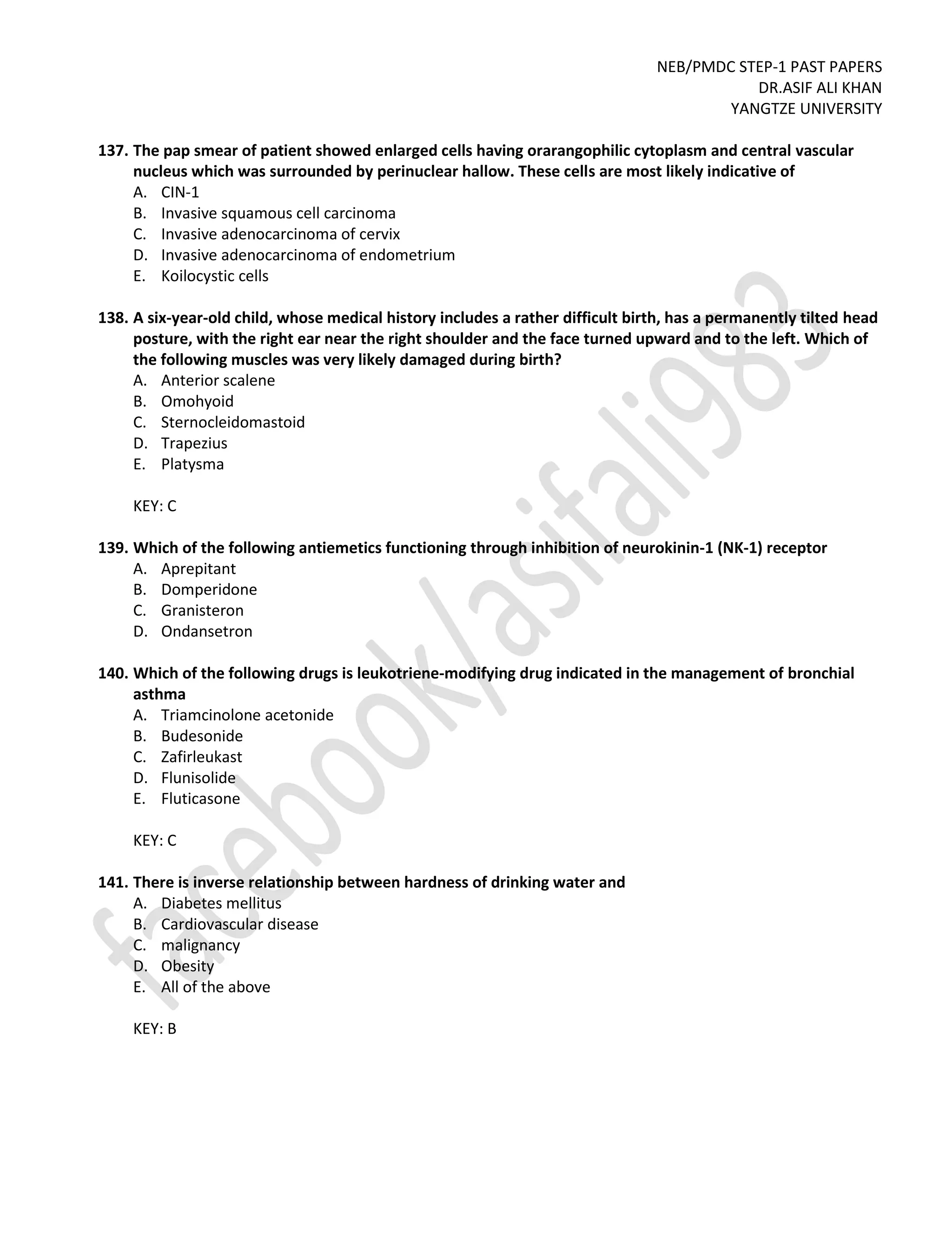 NEB/PMDC STEP-1 PAST PAPERS
DR.ASIF ALI KHAN
YANGTZE UNIVERSITY
137. The pap smear of patient showed enlarged cells having orarangophilic cytoplasm and central vascular
nucleus which was surrounded by perinuclear hallow. These cells are most likely indicative of
A. CIN-1
B. Invasive squamous cell carcinoma
C. Invasive adenocarcinoma of cervix
D. Invasive adenocarcinoma of endometrium
E. Koilocystic cells
138. A six-year-old child, whose medical history includes a rather difficult birth, has a permanently tilted head
posture, with the right ear near the right shoulder and the face turned upward and to the left. Which of
the following muscles was very likely damaged during birth?
A. Anterior scalene
B. Omohyoid
C. Sternocleidomastoid
D. Trapezius
E. Platysma
KEY: C
139. Which of the following antiemetics functioning through inhibition of neurokinin-1 (NK-1) receptor
A. Aprepitant
B. Domperidone
C. Granisteron
D. Ondansetron
140. Which of the following drugs is leukotriene-modifying drug indicated in the management of bronchial
asthma
A. Triamcinolone acetonide
B. Budesonide
C. Zafirleukast
D. Flunisolide
E. Fluticasone
KEY: C
141. There is inverse relationship between hardness of drinking water and
A. Diabetes mellitus
B. Cardiovascular disease
C. malignancy
D. Obesity
E. All of the above
KEY: B
 