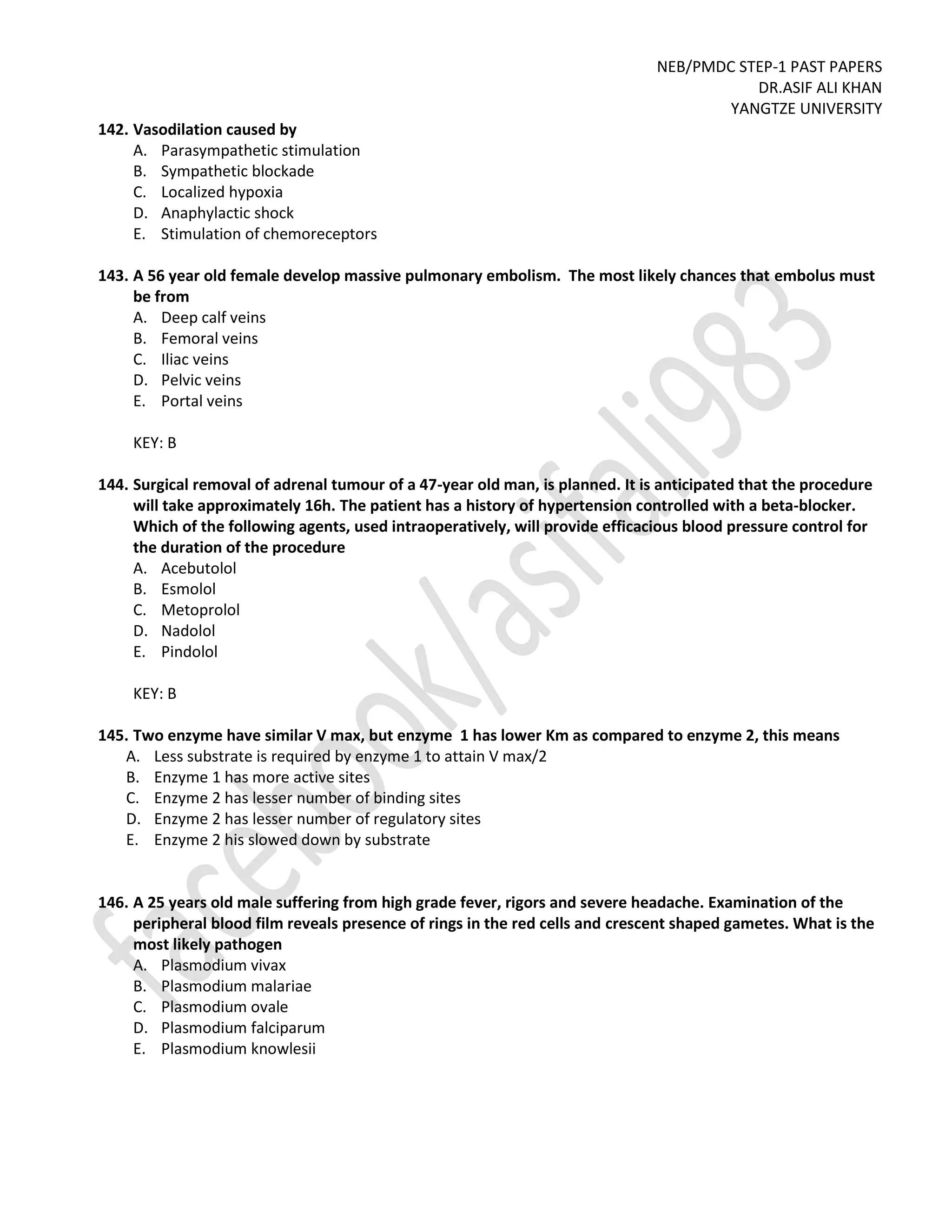 NEB/PMDC STEP-1 PAST PAPERS
DR.ASIF ALI KHAN
YANGTZE UNIVERSITY
142. Vasodilation caused by
A. Parasympathetic stimulation
B. Sympathetic blockade
C. Localized hypoxia
D. Anaphylactic shock
E. Stimulation of chemoreceptors
143. A 56 year old female develop massive pulmonary embolism. The most likely chances that embolus must
be from
A. Deep calf veins
B. Femoral veins
C. Iliac veins
D. Pelvic veins
E. Portal veins
KEY: B
144. Surgical removal of adrenal tumour of a 47-year old man, is planned. It is anticipated that the procedure
will take approximately 16h. The patient has a history of hypertension controlled with a beta-blocker.
Which of the following agents, used intraoperatively, will provide efficacious blood pressure control for
the duration of the procedure
A. Acebutolol
B. Esmolol
C. Metoprolol
D. Nadolol
E. Pindolol
KEY: B
145. Two enzyme have similar V max, but enzyme 1 has lower Km as compared to enzyme 2, this means
A. Less substrate is required by enzyme 1 to attain V max/2
B. Enzyme 1 has more active sites
C. Enzyme 2 has lesser number of binding sites
D. Enzyme 2 has lesser number of regulatory sites
E. Enzyme 2 his slowed down by substrate
146. A 25 years old male suffering from high grade fever, rigors and severe headache. Examination of the
peripheral blood film reveals presence of rings in the red cells and crescent shaped gametes. What is the
most likely pathogen
A. Plasmodium vivax
B. Plasmodium malariae
C. Plasmodium ovale
D. Plasmodium falciparum
E. Plasmodium knowlesii
 
