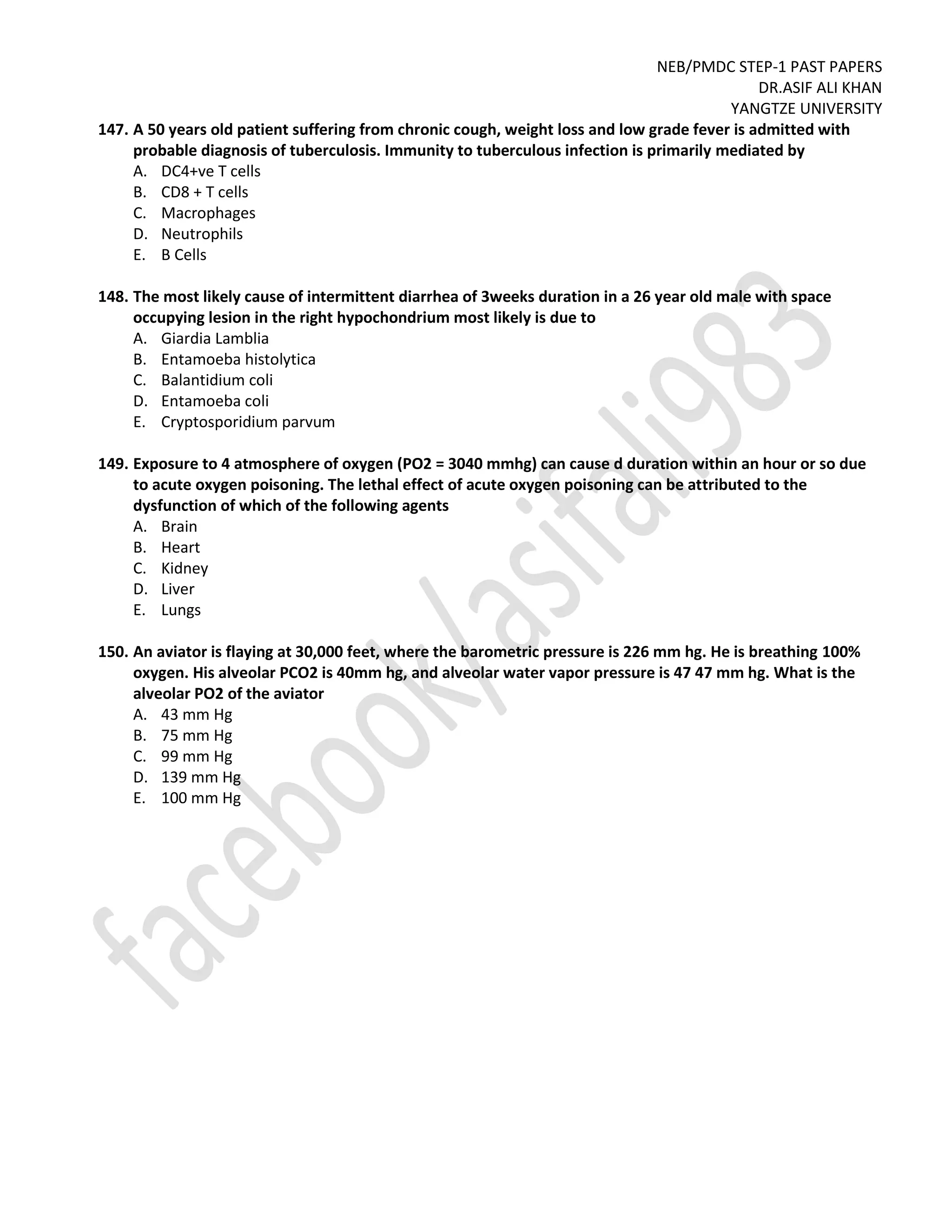 NEB/PMDC STEP-1 PAST PAPERS
DR.ASIF ALI KHAN
YANGTZE UNIVERSITY
147. A 50 years old patient suffering from chronic cough, weight loss and low grade fever is admitted with
probable diagnosis of tuberculosis. Immunity to tuberculous infection is primarily mediated by
A. DC4+ve T cells
B. CD8 + T cells
C. Macrophages
D. Neutrophils
E. B Cells
148. The most likely cause of intermittent diarrhea of 3weeks duration in a 26 year old male with space
occupying lesion in the right hypochondrium most likely is due to
A. Giardia Lamblia
B. Entamoeba histolytica
C. Balantidium coli
D. Entamoeba coli
E. Cryptosporidium parvum
149. Exposure to 4 atmosphere of oxygen (PO2 = 3040 mmhg) can cause d duration within an hour or so due
to acute oxygen poisoning. The lethal effect of acute oxygen poisoning can be attributed to the
dysfunction of which of the following agents
A. Brain
B. Heart
C. Kidney
D. Liver
E. Lungs
150. An aviator is flaying at 30,000 feet, where the barometric pressure is 226 mm hg. He is breathing 100%
oxygen. His alveolar PCO2 is 40mm hg, and alveolar water vapor pressure is 47 47 mm hg. What is the
alveolar PO2 of the aviator
A. 43 mm Hg
B. 75 mm Hg
C. 99 mm Hg
D. 139 mm Hg
E. 100 mm Hg
 