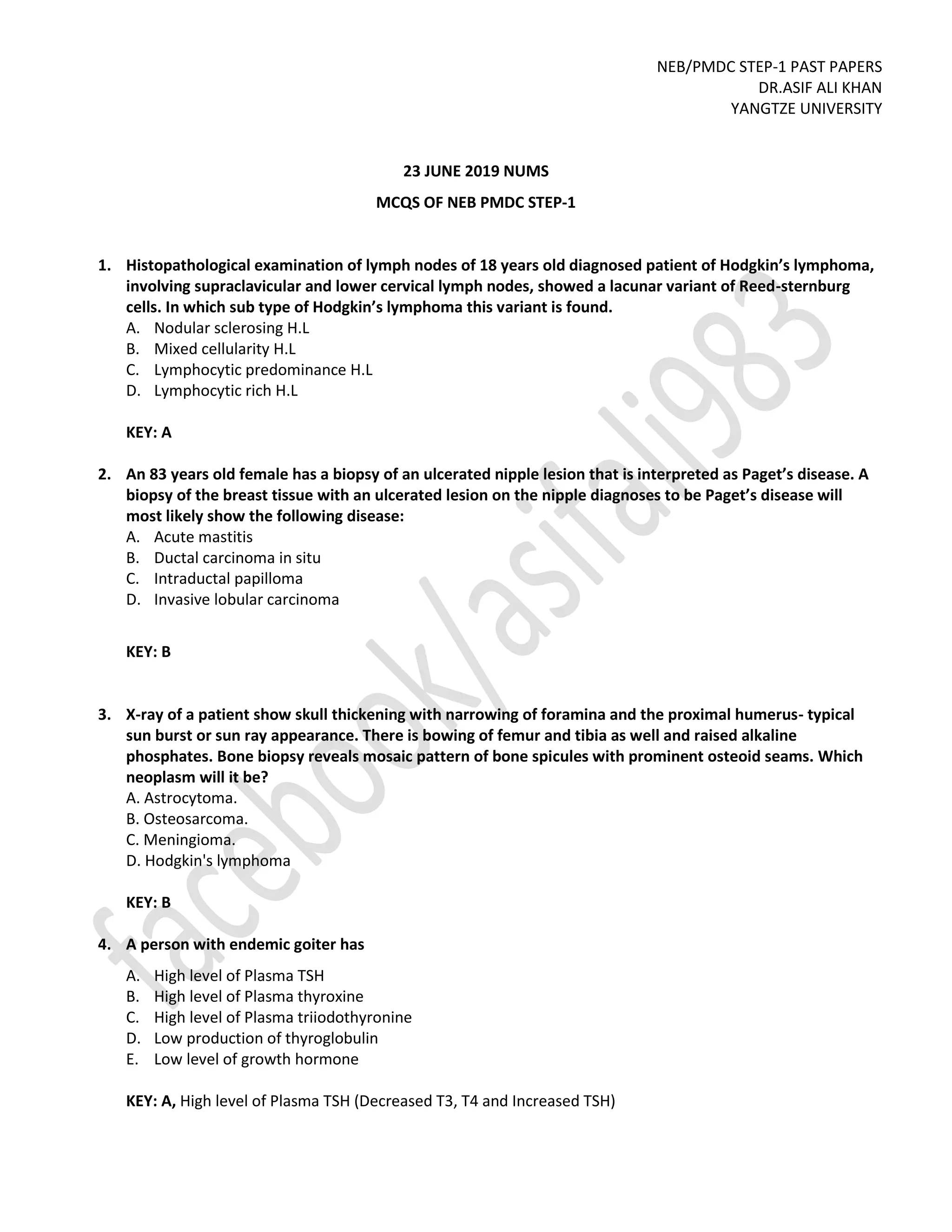 NEB/PMDC STEP-1 PAST PAPERS
DR.ASIF ALI KHAN
YANGTZE UNIVERSITY
23 JUNE 2019 NUMS
MCQS OF NEB PMDC STEP-1
1. Histopathological examination of lymph nodes of 18 years old diagnosed patient of Hodgkin’s lymphoma,
involving supraclavicular and lower cervical lymph nodes, showed a lacunar variant of Reed-sternburg
cells. In which sub type of Hodgkin’s lymphoma this variant is found.
A. Nodular sclerosing H.L
B. Mixed cellularity H.L
C. Lymphocytic predominance H.L
D. Lymphocytic rich H.L
KEY: A
2. An 83 years old female has a biopsy of an ulcerated nipple lesion that is interpreted as Paget’s disease. A
biopsy of the breast tissue with an ulcerated lesion on the nipple diagnoses to be Paget’s disease will
most likely show the following disease:
A. Acute mastitis
B. Ductal carcinoma in situ
C. Intraductal papilloma
D. Invasive lobular carcinoma
KEY: B
3. X-ray of a patient show skull thickening with narrowing of foramina and the proximal humerus- typical
sun burst or sun ray appearance. There is bowing of femur and tibia as well and raised alkaline
phosphates. Bone biopsy reveals mosaic pattern of bone spicules with prominent osteoid seams. Which
neoplasm will it be?
A. Astrocytoma.
B. Osteosarcoma.
C. Meningioma.
D. Hodgkin's lymphoma
KEY: B
4. A person with endemic goiter has
A. High level of Plasma TSH
B. High level of Plasma thyroxine
C. High level of Plasma triiodothyronine
D. Low production of thyroglobulin
E. Low level of growth hormone
KEY: A, High level of Plasma TSH (Decreased T3, T4 and Increased TSH)
 