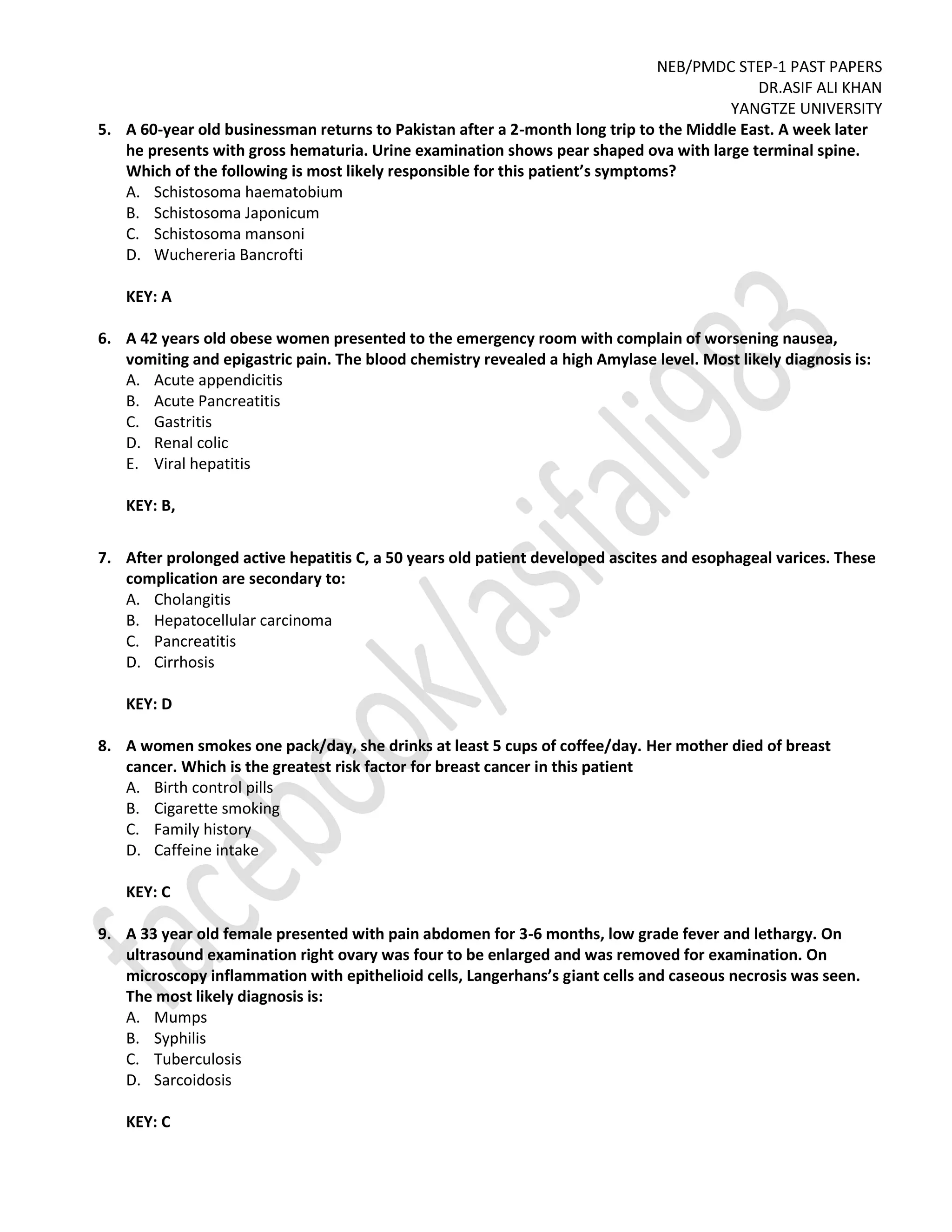 NEB/PMDC STEP-1 PAST PAPERS
DR.ASIF ALI KHAN
YANGTZE UNIVERSITY
5. A 60-year old businessman returns to Pakistan after a 2-month long trip to the Middle East. A week later
he presents with gross hematuria. Urine examination shows pear shaped ova with large terminal spine.
Which of the following is most likely responsible for this patient’s symptoms?
A. Schistosoma haematobium
B. Schistosoma Japonicum
C. Schistosoma mansoni
D. Wuchereria Bancrofti
KEY: A
6. A 42 years old obese women presented to the emergency room with complain of worsening nausea,
vomiting and epigastric pain. The blood chemistry revealed a high Amylase level. Most likely diagnosis is:
A. Acute appendicitis
B. Acute Pancreatitis
C. Gastritis
D. Renal colic
E. Viral hepatitis
KEY: B,
7. After prolonged active hepatitis C, a 50 years old patient developed ascites and esophageal varices. These
complication are secondary to:
A. Cholangitis
B. Hepatocellular carcinoma
C. Pancreatitis
D. Cirrhosis
KEY: D
8. A women smokes one pack/day, she drinks at least 5 cups of coffee/day. Her mother died of breast
cancer. Which is the greatest risk factor for breast cancer in this patient
A. Birth control pills
B. Cigarette smoking
C. Family history
D. Caffeine intake
KEY: C
9. A 33 year old female presented with pain abdomen for 3-6 months, low grade fever and lethargy. On
ultrasound examination right ovary was four to be enlarged and was removed for examination. On
microscopy inflammation with epithelioid cells, Langerhans’s giant cells and caseous necrosis was seen.
The most likely diagnosis is:
A. Mumps
B. Syphilis
C. Tuberculosis
D. Sarcoidosis
KEY: C
 