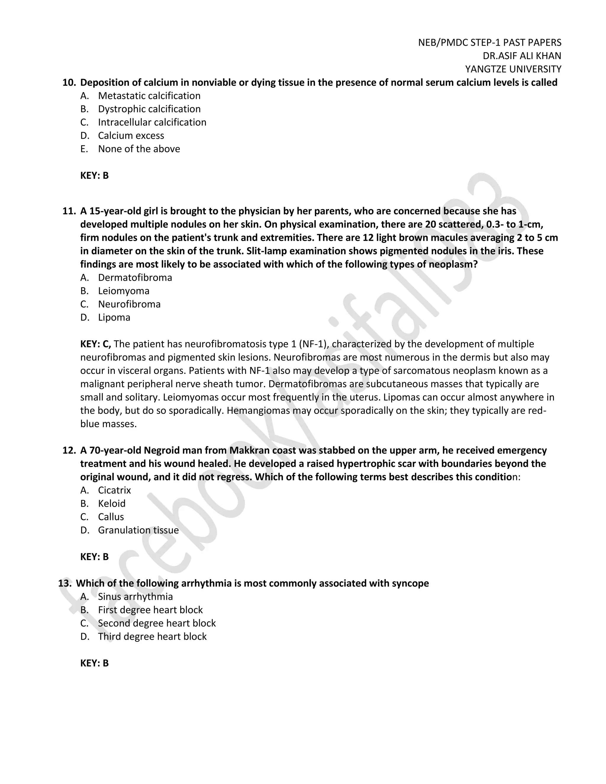 NEB/PMDC STEP-1 PAST PAPERS
DR.ASIF ALI KHAN
YANGTZE UNIVERSITY
10. Deposition of calcium in nonviable or dying tissue in the presence of normal serum calcium levels is called
A. Metastatic calcification
B. Dystrophic calcification
C. Intracellular calcification
D. Calcium excess
E. None of the above
KEY: B
11. A 15-year-old girl is brought to the physician by her parents, who are concerned because she has
developed multiple nodules on her skin. On physical examination, there are 20 scattered, 0.3- to 1-cm,
firm nodules on the patient's trunk and extremities. There are 12 light brown macules averaging 2 to 5 cm
in diameter on the skin of the trunk. Slit-lamp examination shows pigmented nodules in the iris. These
findings are most likely to be associated with which of the following types of neoplasm?
A. Dermatofibroma
B. Leiomyoma
C. Neurofibroma
D. Lipoma
KEY: C, The patient has neurofibromatosis type 1 (NF-1), characterized by the development of multiple
neurofibromas and pigmented skin lesions. Neurofibromas are most numerous in the dermis but also may
occur in visceral organs. Patients with NF-1 also may develop a type of sarcomatous neoplasm known as a
malignant peripheral nerve sheath tumor. Dermatofibromas are subcutaneous masses that typically are
small and solitary. Leiomyomas occur most frequently in the uterus. Lipomas can occur almost anywhere in
the body, but do so sporadically. Hemangiomas may occur sporadically on the skin; they typically are red-
blue masses.
12. A 70-year-old Negroid man from Makkran coast was stabbed on the upper arm, he received emergency
treatment and his wound healed. He developed a raised hypertrophic scar with boundaries beyond the
original wound, and it did not regress. Which of the following terms best describes this condition:
A. Cicatrix
B. Keloid
C. Callus
D. Granulation tissue
KEY: B
13. Which of the following arrhythmia is most commonly associated with syncope
A. Sinus arrhythmia
B. First degree heart block
C. Second degree heart block
D. Third degree heart block
KEY: B
 