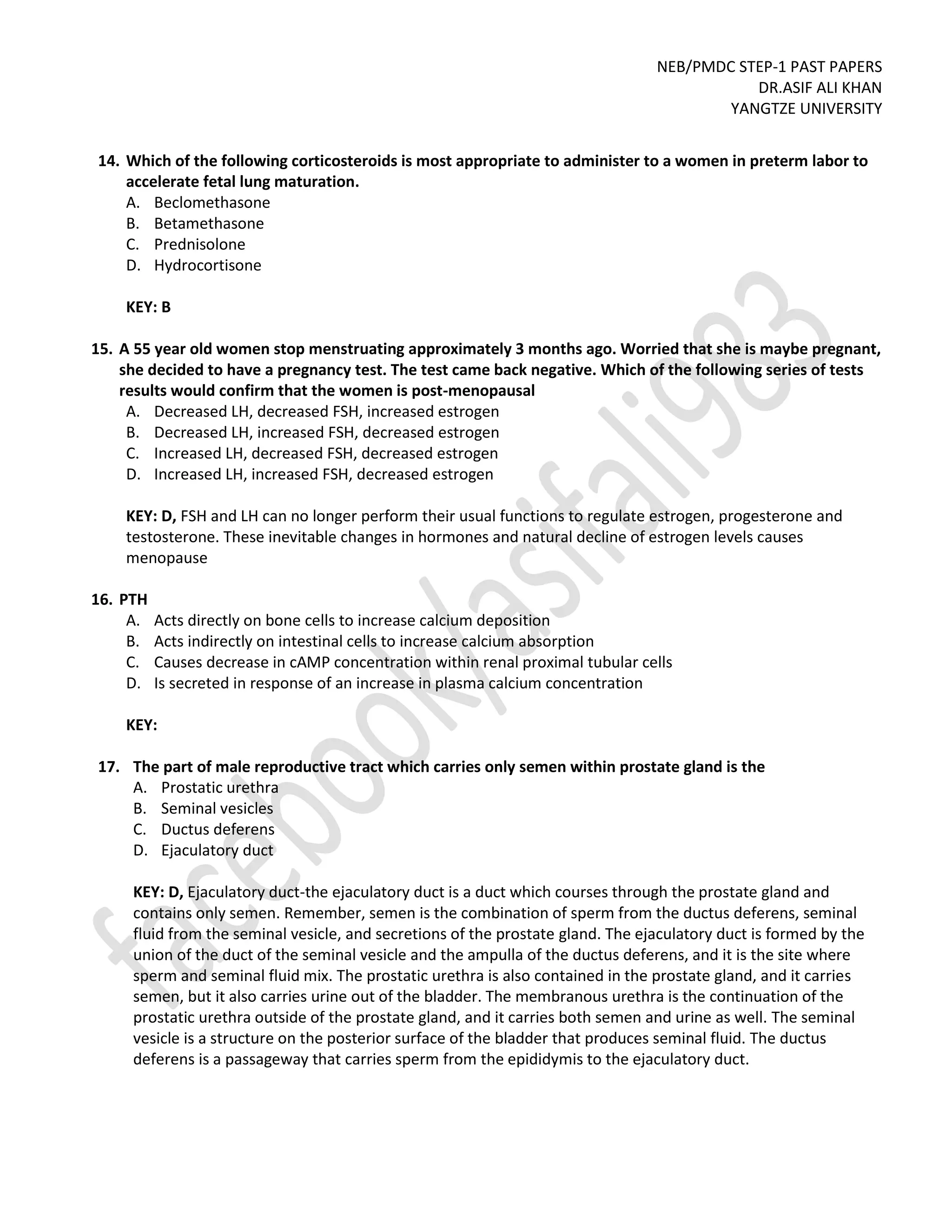 NEB/PMDC STEP-1 PAST PAPERS
DR.ASIF ALI KHAN
YANGTZE UNIVERSITY
14. Which of the following corticosteroids is most appropriate to administer to a women in preterm labor to
accelerate fetal lung maturation.
A. Beclomethasone
B. Betamethasone
C. Prednisolone
D. Hydrocortisone
KEY: B
15. A 55 year old women stop menstruating approximately 3 months ago. Worried that she is maybe pregnant,
she decided to have a pregnancy test. The test came back negative. Which of the following series of tests
results would confirm that the women is post-menopausal
A. Decreased LH, decreased FSH, increased estrogen
B. Decreased LH, increased FSH, decreased estrogen
C. Increased LH, decreased FSH, decreased estrogen
D. Increased LH, increased FSH, decreased estrogen
KEY: D, FSH and LH can no longer perform their usual functions to regulate estrogen, progesterone and
testosterone. These inevitable changes in hormones and natural decline of estrogen levels causes
menopause
16. PTH
A. Acts directly on bone cells to increase calcium deposition
B. Acts indirectly on intestinal cells to increase calcium absorption
C. Causes decrease in cAMP concentration within renal proximal tubular cells
D. Is secreted in response of an increase in plasma calcium concentration
KEY:
17. The part of male reproductive tract which carries only semen within prostate gland is the
A. Prostatic urethra
B. Seminal vesicles
C. Ductus deferens
D. Ejaculatory duct
KEY: D, Ejaculatory duct-the ejaculatory duct is a duct which courses through the prostate gland and
contains only semen. Remember, semen is the combination of sperm from the ductus deferens, seminal
fluid from the seminal vesicle, and secretions of the prostate gland. The ejaculatory duct is formed by the
union of the duct of the seminal vesicle and the ampulla of the ductus deferens, and it is the site where
sperm and seminal fluid mix. The prostatic urethra is also contained in the prostate gland, and it carries
semen, but it also carries urine out of the bladder. The membranous urethra is the continuation of the
prostatic urethra outside of the prostate gland, and it carries both semen and urine as well. The seminal
vesicle is a structure on the posterior surface of the bladder that produces seminal fluid. The ductus
deferens is a passageway that carries sperm from the epididymis to the ejaculatory duct.
 