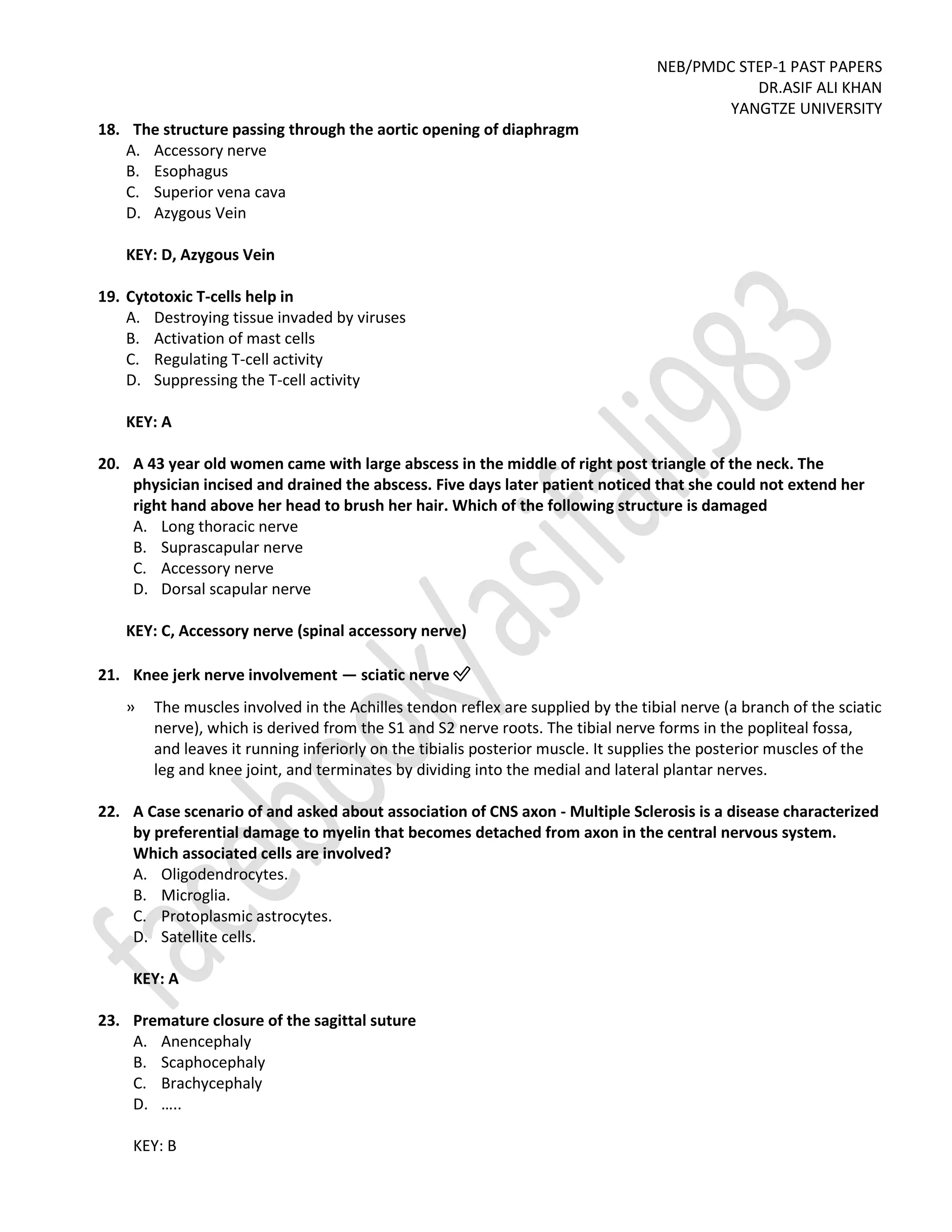 NEB/PMDC STEP-1 PAST PAPERS
DR.ASIF ALI KHAN
YANGTZE UNIVERSITY
18. The structure passing through the aortic opening of diaphragm
A. Accessory nerve
B. Esophagus
C. Superior vena cava
D. Azygous Vein
KEY: D, Azygous Vein
19. Cytotoxic T-cells help in
A. Destroying tissue invaded by viruses
B. Activation of mast cells
C. Regulating T-cell activity
D. Suppressing the T-cell activity
KEY: A
20. A 43 year old women came with large abscess in the middle of right post triangle of the neck. The
physician incised and drained the abscess. Five days later patient noticed that she could not extend her
right hand above her head to brush her hair. Which of the following structure is damaged
A. Long thoracic nerve
B. Suprascapular nerve
C. Accessory nerve
D. Dorsal scapular nerve
KEY: C, Accessory nerve (spinal accessory nerve)
21. Knee jerk nerve involvement — sciatic nerve ✅
» The muscles involved in the Achilles tendon reflex are supplied by the tibial nerve (a branch of the sciatic
nerve), which is derived from the S1 and S2 nerve roots. The tibial nerve forms in the popliteal fossa,
and leaves it running inferiorly on the tibialis posterior muscle. It supplies the posterior muscles of the
leg and knee joint, and terminates by dividing into the medial and lateral plantar nerves.
22. A Case scenario of and asked about association of CNS axon - Multiple Sclerosis is a disease characterized
by preferential damage to myelin that becomes detached from axon in the central nervous system.
Which associated cells are involved?
A. Oligodendrocytes.
B. Microglia.
C. Protoplasmic astrocytes.
D. Satellite cells.
KEY: A
23. Premature closure of the sagittal suture
A. Anencephaly
B. Scaphocephaly
C. Brachycephaly
D. …..
KEY: B
 