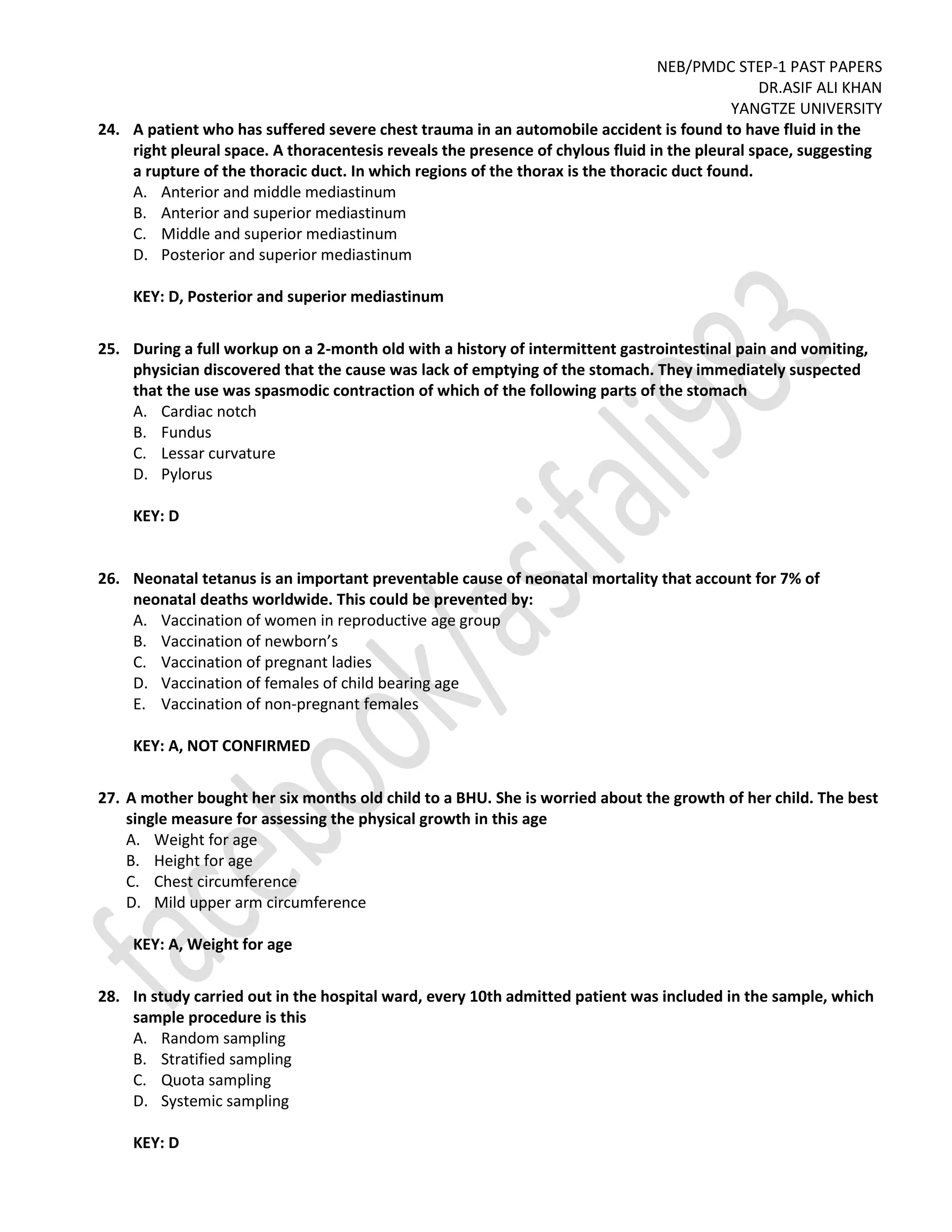 NEB/PMDC STEP-1 PAST PAPERS
DR.ASIF ALI KHAN
YANGTZE UNIVERSITY
24. A patient who has suffered severe chest trauma in an automobile accident is found to have fluid in the
right pleural space. A thoracentesis reveals the presence of chylous fluid in the pleural space, suggesting
a rupture of the thoracic duct. In which regions of the thorax is the thoracic duct found.
A. Anterior and middle mediastinum
B. Anterior and superior mediastinum
C. Middle and superior mediastinum
D. Posterior and superior mediastinum
KEY: D, Posterior and superior mediastinum
25. During a full workup on a 2-month old with a history of intermittent gastrointestinal pain and vomiting,
physician discovered that the cause was lack of emptying of the stomach. They immediately suspected
that the use was spasmodic contraction of which of the following parts of the stomach
A. Cardiac notch
B. Fundus
C. Lessar curvature
D. Pylorus
KEY: D
26. Neonatal tetanus is an important preventable cause of neonatal mortality that account for 7% of
neonatal deaths worldwide. This could be prevented by:
A. Vaccination of women in reproductive age group
B. Vaccination of newborn’s
C. Vaccination of pregnant ladies
D. Vaccination of females of child bearing age
E. Vaccination of non-pregnant females
KEY: A, NOT CONFIRMED
27. A mother bought her six months old child to a BHU. She is worried about the growth of her child. The best
single measure for assessing the physical growth in this age
A. Weight for age
B. Height for age
C. Chest circumference
D. Mild upper arm circumference
KEY: A, Weight for age
28. In study carried out in the hospital ward, every 10th admitted patient was included in the sample, which
sample procedure is this
A. Random sampling
B. Stratified sampling
C. Quota sampling
D. Systemic sampling
KEY: D
 