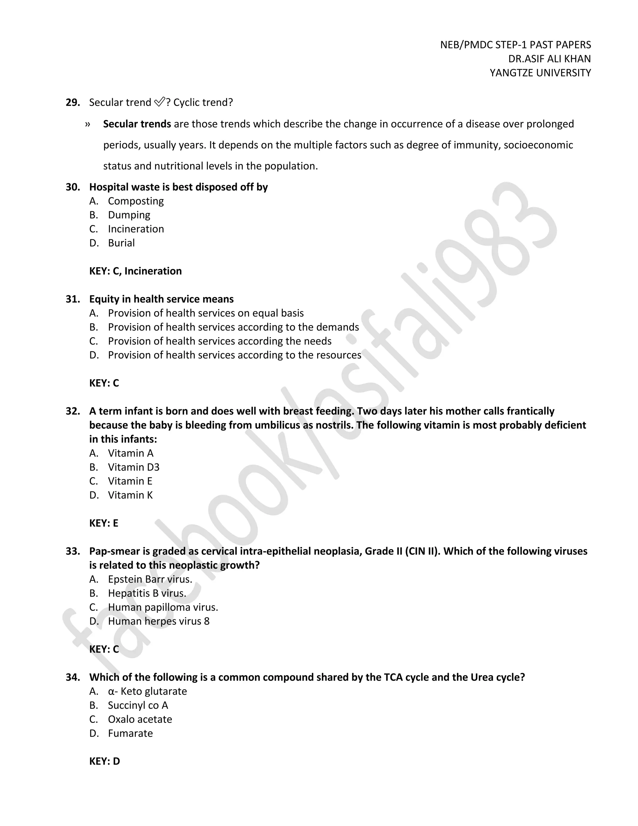 NEB/PMDC STEP-1 PAST PAPERS
DR.ASIF ALI KHAN
YANGTZE UNIVERSITY
29. Secular trend ✅? Cyclic trend?
» Secular trends are those trends which describe the change in occurrence of a disease over prolonged
periods, usually years. It depends on the multiple factors such as degree of immunity, socioeconomic
status and nutritional levels in the population.
30. Hospital waste is best disposed off by
A. Composting
B. Dumping
C. Incineration
D. Burial
KEY: C, Incineration
31. Equity in health service means
A. Provision of health services on equal basis
B. Provision of health services according to the demands
C. Provision of health services according the needs
D. Provision of health services according to the resources
KEY: C
32. A term infant is born and does well with breast feeding. Two days later his mother calls frantically
because the baby is bleeding from umbilicus as nostrils. The following vitamin is most probably deficient
in this infants:
A. Vitamin A
B. Vitamin D3
C. Vitamin E
D. Vitamin K
KEY: E
33. Pap-smear is graded as cervical intra-epithelial neoplasia, Grade II (CIN II). Which of the following viruses
is related to this neoplastic growth?
A. Epstein Barr virus.
B. Hepatitis B virus.
C. Human papilloma virus.
D. Human herpes virus 8
KEY: C
34. Which of the following is a common compound shared by the TCA cycle and the Urea cycle?
A. α- Keto glutarate
B. Succinyl co A
C. Oxalo acetate
D. Fumarate
KEY: D
 
