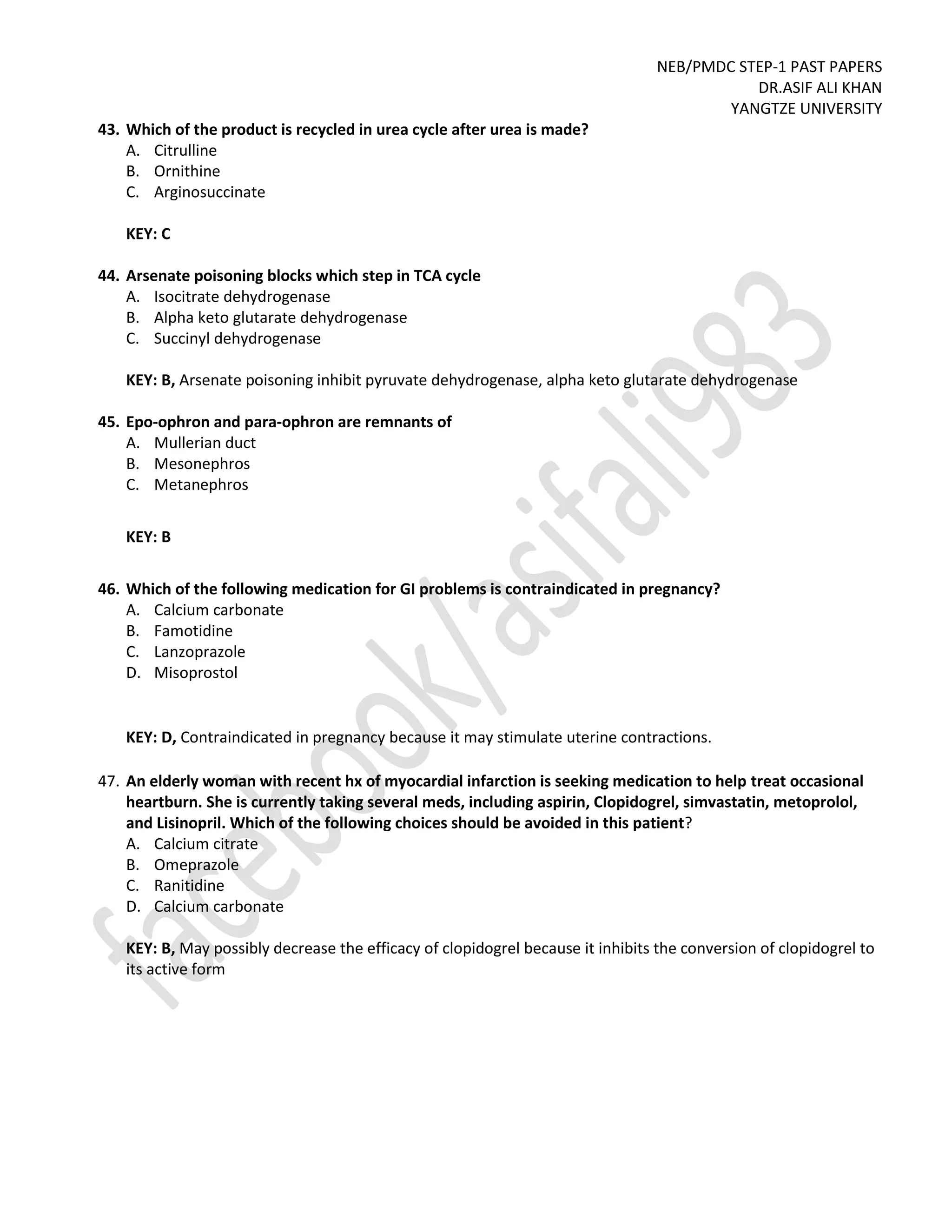 NEB/PMDC STEP-1 PAST PAPERS
DR.ASIF ALI KHAN
YANGTZE UNIVERSITY
43. Which of the product is recycled in urea cycle after urea is made?
A. Citrulline
B. Ornithine
C. Arginosuccinate
KEY: C
44. Arsenate poisoning blocks which step in TCA cycle
A. Isocitrate dehydrogenase
B. Alpha keto glutarate dehydrogenase
C. Succinyl dehydrogenase
KEY: B, Arsenate poisoning inhibit pyruvate dehydrogenase, alpha keto glutarate dehydrogenase
45. Epo-ophron and para-ophron are remnants of
A. Mullerian duct
B. Mesonephros
C. Metanephros
KEY: B
46. Which of the following medication for GI problems is contraindicated in pregnancy?
A. Calcium carbonate
B. Famotidine
C. Lanzoprazole
D. Misoprostol
KEY: D, Contraindicated in pregnancy because it may stimulate uterine contractions.
47. An elderly woman with recent hx of myocardial infarction is seeking medication to help treat occasional
heartburn. She is currently taking several meds, including aspirin, Clopidogrel, simvastatin, metoprolol,
and Lisinopril. Which of the following choices should be avoided in this patient?
A. Calcium citrate
B. Omeprazole
C. Ranitidine
D. Calcium carbonate
KEY: B, May possibly decrease the efficacy of clopidogrel because it inhibits the conversion of clopidogrel to
its active form
 