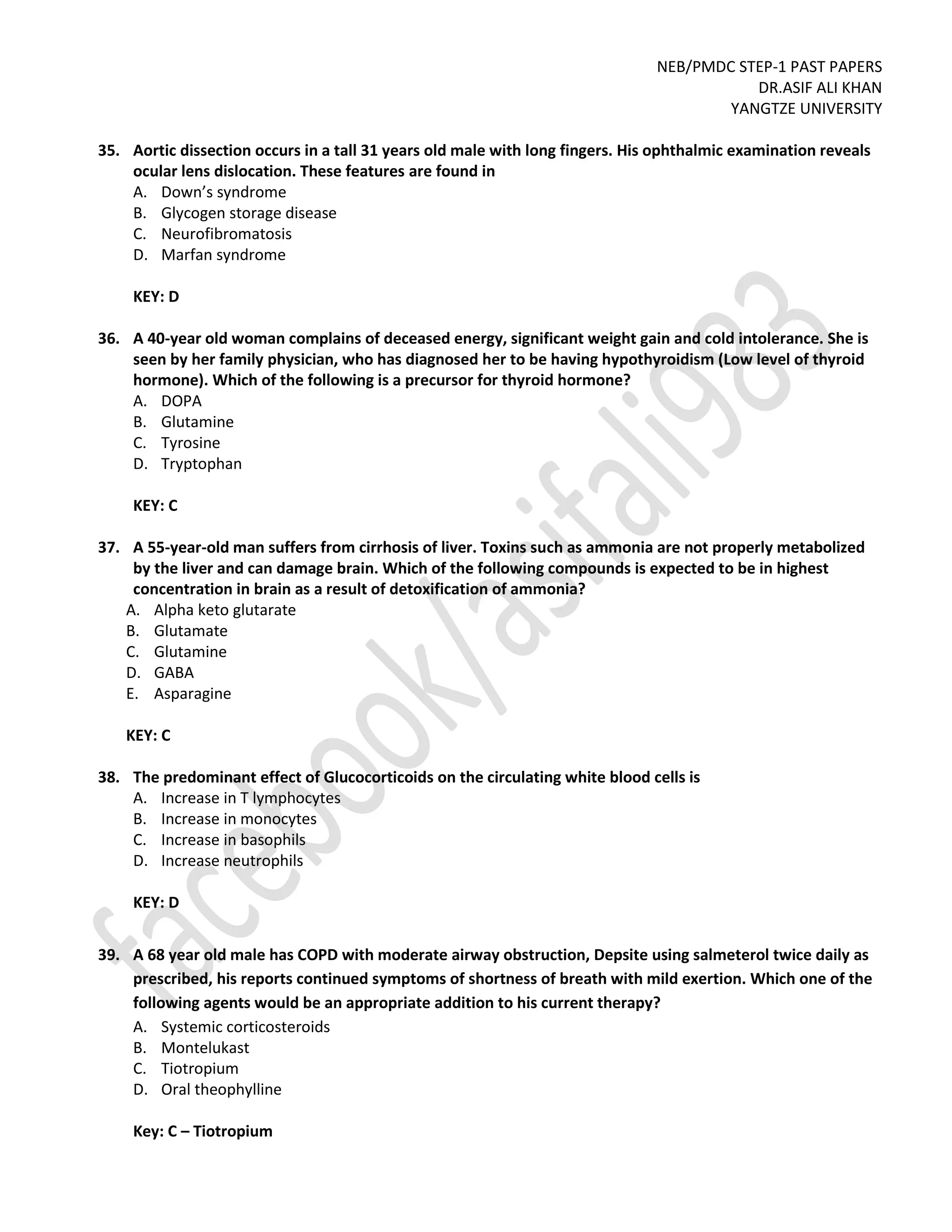 NEB/PMDC STEP-1 PAST PAPERS
DR.ASIF ALI KHAN
YANGTZE UNIVERSITY
35. Aortic dissection occurs in a tall 31 years old male with long fingers. His ophthalmic examination reveals
ocular lens dislocation. These features are found in
A. Down’s syndrome
B. Glycogen storage disease
C. Neurofibromatosis
D. Marfan syndrome
KEY: D
36. A 40-year old woman complains of deceased energy, significant weight gain and cold intolerance. She is
seen by her family physician, who has diagnosed her to be having hypothyroidism (Low level of thyroid
hormone). Which of the following is a precursor for thyroid hormone?
A. DOPA
B. Glutamine
C. Tyrosine
D. Tryptophan
KEY: C
37. A 55-year-old man suffers from cirrhosis of liver. Toxins such as ammonia are not properly metabolized
by the liver and can damage brain. Which of the following compounds is expected to be in highest
concentration in brain as a result of detoxification of ammonia?
A. Alpha keto glutarate
B. Glutamate
C. Glutamine
D. GABA
E. Asparagine
KEY: C
38. The predominant effect of Glucocorticoids on the circulating white blood cells is
A. Increase in T lymphocytes
B. Increase in monocytes
C. Increase in basophils
D. Increase neutrophils
KEY: D
39. A 68 year old male has COPD with moderate airway obstruction, Depsite using salmeterol twice daily as
prescribed, his reports continued symptoms of shortness of breath with mild exertion. Which one of the
following agents would be an appropriate addition to his current therapy?
A. Systemic corticosteroids
B. Montelukast
C. Tiotropium
D. Oral theophylline
Key: C – Tiotropium
 