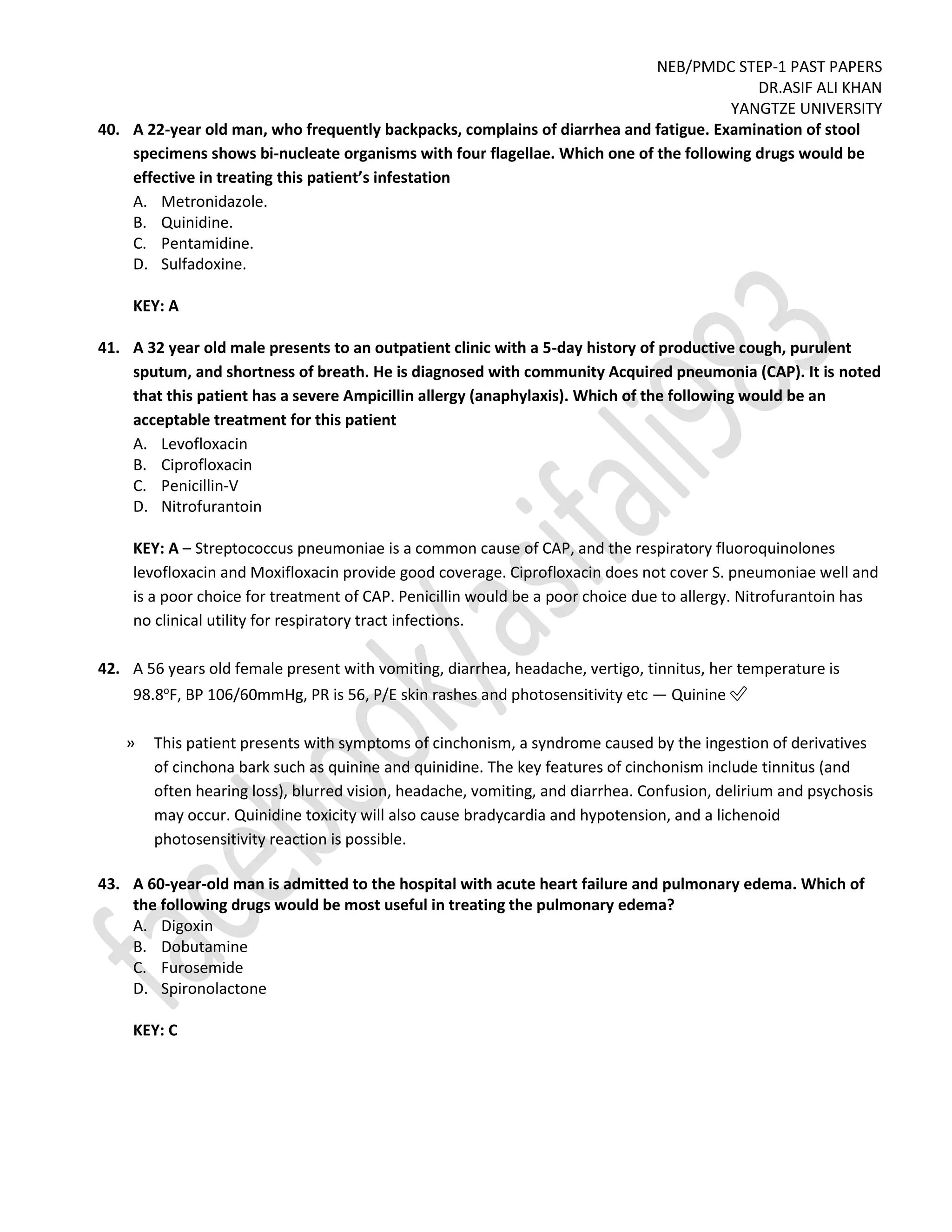 NEB/PMDC STEP-1 PAST PAPERS
DR.ASIF ALI KHAN
YANGTZE UNIVERSITY
40. A 22-year old man, who frequently backpacks, complains of diarrhea and fatigue. Examination of stool
specimens shows bi-nucleate organisms with four flagellae. Which one of the following drugs would be
effective in treating this patient’s infestation
A. Metronidazole.
B. Quinidine.
C. Pentamidine.
D. Sulfadoxine.
KEY: A
41. A 32 year old male presents to an outpatient clinic with a 5-day history of productive cough, purulent
sputum, and shortness of breath. He is diagnosed with community Acquired pneumonia (CAP). It is noted
that this patient has a severe Ampicillin allergy (anaphylaxis). Which of the following would be an
acceptable treatment for this patient
A. Levofloxacin
B. Ciprofloxacin
C. Penicillin-V
D. Nitrofurantoin
KEY: A – Streptococcus pneumoniae is a common cause of CAP, and the respiratory fluoroquinolones
levofloxacin and Moxifloxacin provide good coverage. Ciprofloxacin does not cover S. pneumoniae well and
is a poor choice for treatment of CAP. Penicillin would be a poor choice due to allergy. Nitrofurantoin has
no clinical utility for respiratory tract infections.
42. A 56 years old female present with vomiting, diarrhea, headache, vertigo, tinnitus, her temperature is
98.8o
F, BP 106/60mmHg, PR is 56, P/E skin rashes and photosensitivity etc — Quinine ✅
» This patient presents with symptoms of cinchonism, a syndrome caused by the ingestion of derivatives
of cinchona bark such as quinine and quinidine. The key features of cinchonism include tinnitus (and
often hearing loss), blurred vision, headache, vomiting, and diarrhea. Confusion, delirium and psychosis
may occur. Quinidine toxicity will also cause bradycardia and hypotension, and a lichenoid
photosensitivity reaction is possible.
43. A 60-year-old man is admitted to the hospital with acute heart failure and pulmonary edema. Which of
the following drugs would be most useful in treating the pulmonary edema?
A. Digoxin
B. Dobutamine
C. Furosemide
D. Spironolactone
KEY: C
 