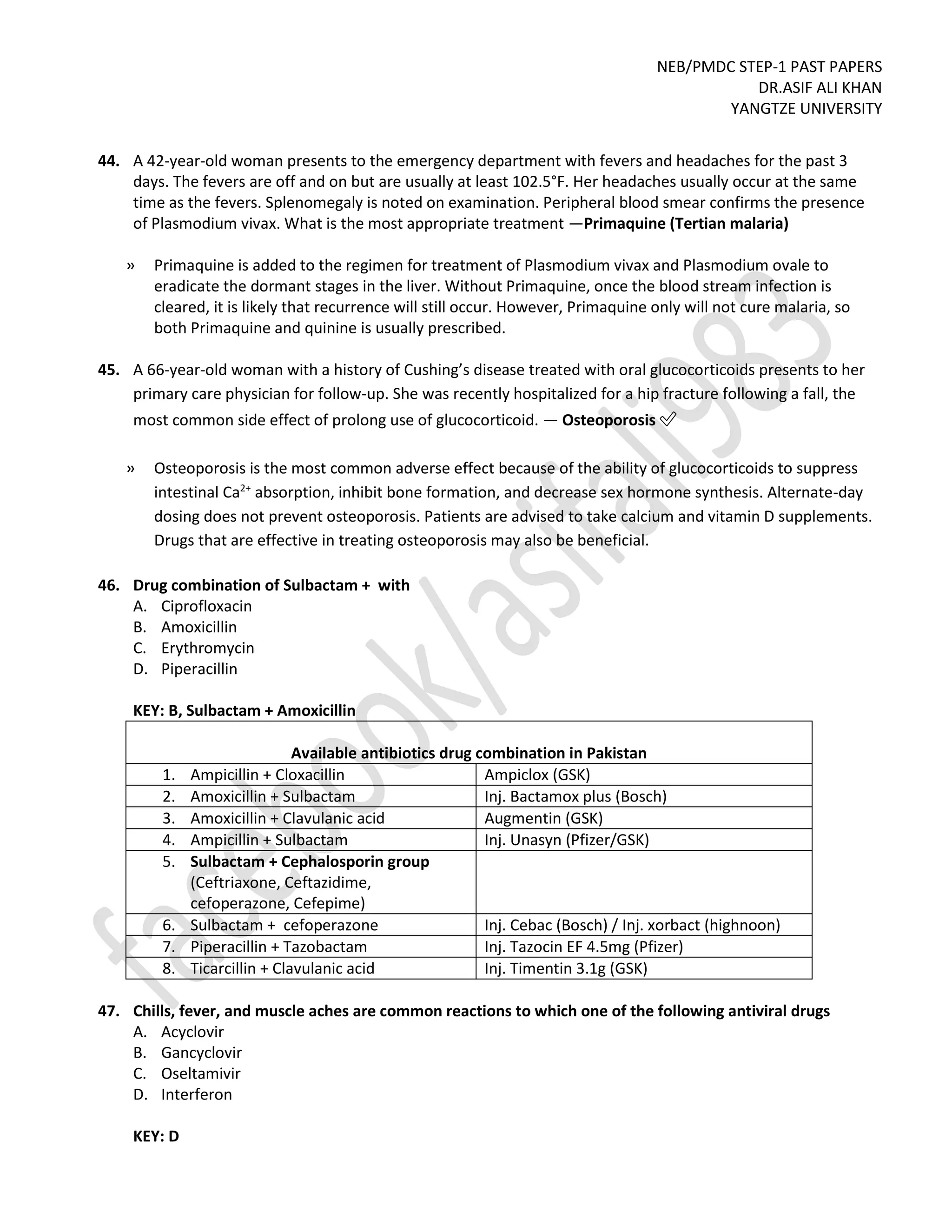 NEB/PMDC STEP-1 PAST PAPERS
DR.ASIF ALI KHAN
YANGTZE UNIVERSITY
44. A 42-year-old woman presents to the emergency department with fevers and headaches for the past 3
days. The fevers are off and on but are usually at least 102.5°F. Her headaches usually occur at the same
time as the fevers. Splenomegaly is noted on examination. Peripheral blood smear confirms the presence
of Plasmodium vivax. What is the most appropriate treatment —Primaquine (Tertian malaria)
» Primaquine is added to the regimen for treatment of Plasmodium vivax and Plasmodium ovale to
eradicate the dormant stages in the liver. Without Primaquine, once the blood stream infection is
cleared, it is likely that recurrence will still occur. However, Primaquine only will not cure malaria, so
both Primaquine and quinine is usually prescribed.
45. A 66-year-old woman with a history of Cushing’s disease treated with oral glucocorticoids presents to her
primary care physician for follow-up. She was recently hospitalized for a hip fracture following a fall, the
most common side effect of prolong use of glucocorticoid. — Osteoporosis ✅
» Osteoporosis is the most common adverse effect because of the ability of glucocorticoids to suppress
intestinal Ca2+
absorption, inhibit bone formation, and decrease sex hormone synthesis. Alternate-day
dosing does not prevent osteoporosis. Patients are advised to take calcium and vitamin D supplements.
Drugs that are effective in treating osteoporosis may also be beneficial.
46. Drug combination of Sulbactam + with
A. Ciprofloxacin
B. Amoxicillin
C. Erythromycin
D. Piperacillin
KEY: B, Sulbactam + Amoxicillin
Available antibiotics drug combination in Pakistan
1. Ampicillin + Cloxacillin Ampiclox (GSK)
2. Amoxicillin + Sulbactam Inj. Bactamox plus (Bosch)
3. Amoxicillin + Clavulanic acid Augmentin (GSK)
4. Ampicillin + Sulbactam Inj. Unasyn (Pfizer/GSK)
5. Sulbactam + Cephalosporin group
(Ceftriaxone, Ceftazidime,
cefoperazone, Cefepime)
6. Sulbactam + cefoperazone Inj. Cebac (Bosch) / Inj. xorbact (highnoon)
7. Piperacillin + Tazobactam Inj. Tazocin EF 4.5mg (Pfizer)
8. Ticarcillin + Clavulanic acid Inj. Timentin 3.1g (GSK)
47. Chills, fever, and muscle aches are common reactions to which one of the following antiviral drugs
A. Acyclovir
B. Gancyclovir
C. Oseltamivir
D. Interferon
KEY: D
 