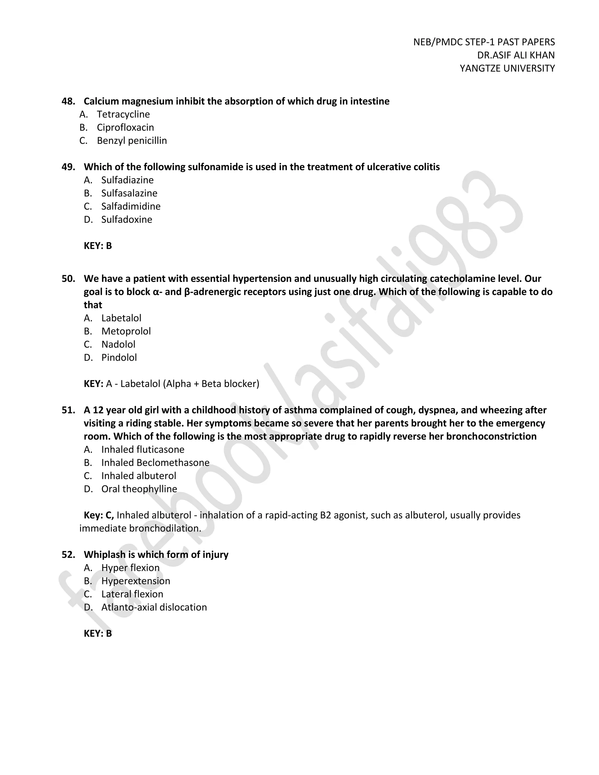 NEB/PMDC STEP-1 PAST PAPERS
DR.ASIF ALI KHAN
YANGTZE UNIVERSITY
48. Calcium magnesium inhibit the absorption of which drug in intestine
A. Tetracycline
B. Ciprofloxacin
C. Benzyl penicillin
49. Which of the following sulfonamide is used in the treatment of ulcerative colitis
A. Sulfadiazine
B. Sulfasalazine
C. Salfadimidine
D. Sulfadoxine
KEY: B
50. We have a patient with essential hypertension and unusually high circulating catecholamine level. Our
goal is to block α- and β-adrenergic receptors using just one drug. Which of the following is capable to do
that
A. Labetalol
B. Metoprolol
C. Nadolol
D. Pindolol
KEY: A - Labetalol (Alpha + Beta blocker)
51. A 12 year old girl with a childhood history of asthma complained of cough, dyspnea, and wheezing after
visiting a riding stable. Her symptoms became so severe that her parents brought her to the emergency
room. Which of the following is the most appropriate drug to rapidly reverse her bronchoconstriction
A. Inhaled fluticasone
B. Inhaled Beclomethasone
C. Inhaled albuterol
D. Oral theophylline
Key: C, Inhaled albuterol - inhalation of a rapid-acting B2 agonist, such as albuterol, usually provides
immediate bronchodilation.
52. Whiplash is which form of injury
A. Hyper flexion
B. Hyperextension
C. Lateral flexion
D. Atlanto-axial dislocation
KEY: B
 