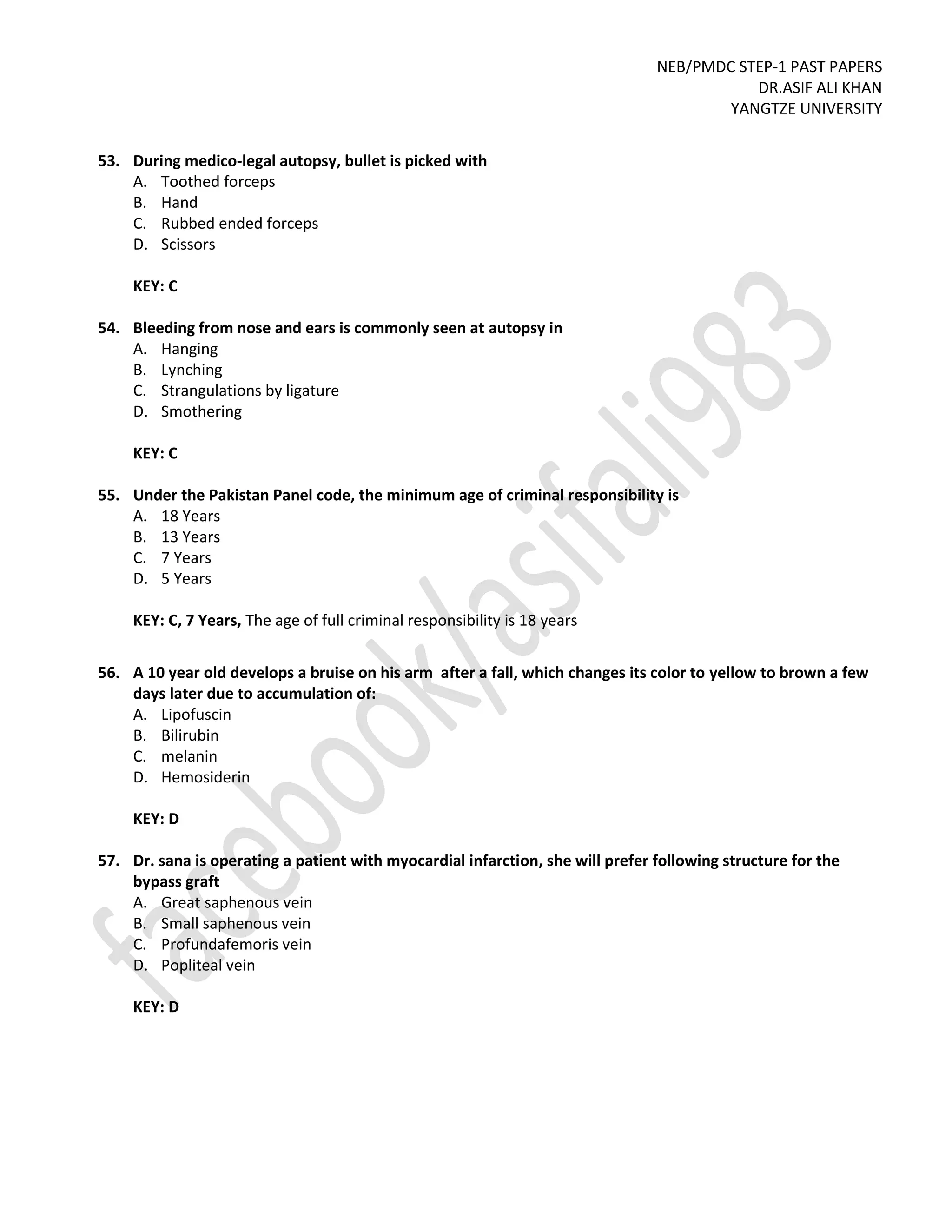 NEB/PMDC STEP-1 PAST PAPERS
DR.ASIF ALI KHAN
YANGTZE UNIVERSITY
53. During medico-legal autopsy, bullet is picked with
A. Toothed forceps
B. Hand
C. Rubbed ended forceps
D. Scissors
KEY: C
54. Bleeding from nose and ears is commonly seen at autopsy in
A. Hanging
B. Lynching
C. Strangulations by ligature
D. Smothering
KEY: C
55. Under the Pakistan Panel code, the minimum age of criminal responsibility is
A. 18 Years
B. 13 Years
C. 7 Years
D. 5 Years
KEY: C, 7 Years, The age of full criminal responsibility is 18 years
56. A 10 year old develops a bruise on his arm after a fall, which changes its color to yellow to brown a few
days later due to accumulation of:
A. Lipofuscin
B. Bilirubin
C. melanin
D. Hemosiderin
KEY: D
57. Dr. sana is operating a patient with myocardial infarction, she will prefer following structure for the
bypass graft
A. Great saphenous vein
B. Small saphenous vein
C. Profundafemoris vein
D. Popliteal vein
KEY: D
 