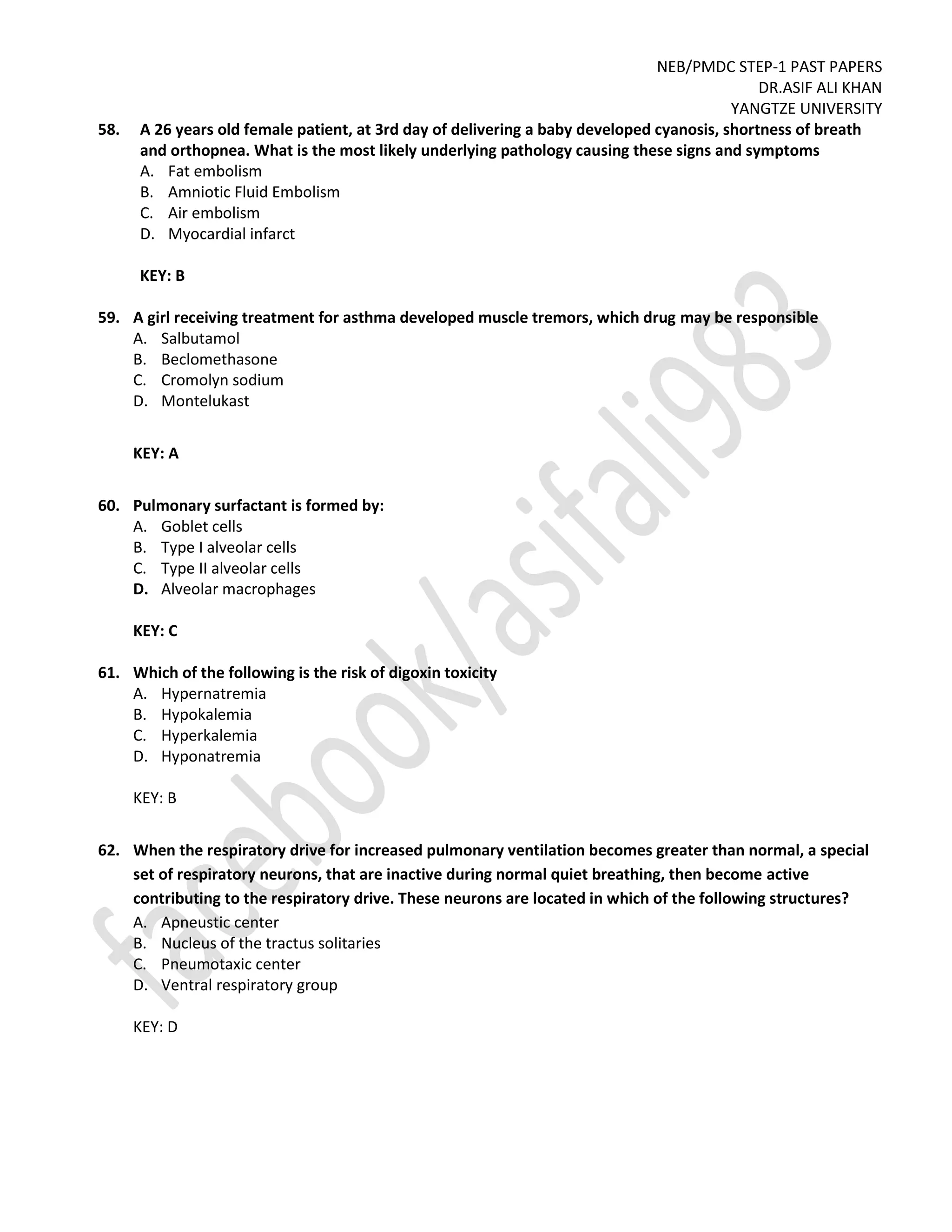 NEB/PMDC STEP-1 PAST PAPERS
DR.ASIF ALI KHAN
YANGTZE UNIVERSITY
58. A 26 years old female patient, at 3rd day of delivering a baby developed cyanosis, shortness of breath
and orthopnea. What is the most likely underlying pathology causing these signs and symptoms
A. Fat embolism
B. Amniotic Fluid Embolism
C. Air embolism
D. Myocardial infarct
KEY: B
59. A girl receiving treatment for asthma developed muscle tremors, which drug may be responsible
A. Salbutamol
B. Beclomethasone
C. Cromolyn sodium
D. Montelukast
KEY: A
60. Pulmonary surfactant is formed by:
A. Goblet cells
B. Type I alveolar cells
C. Type II alveolar cells
D. Alveolar macrophages
KEY: C
61. Which of the following is the risk of digoxin toxicity
A. Hypernatremia
B. Hypokalemia
C. Hyperkalemia
D. Hyponatremia
KEY: B
62. When the respiratory drive for increased pulmonary ventilation becomes greater than normal, a special
set of respiratory neurons, that are inactive during normal quiet breathing, then become active
contributing to the respiratory drive. These neurons are located in which of the following structures?
A. Apneustic center
B. Nucleus of the tractus solitaries
C. Pneumotaxic center
D. Ventral respiratory group
KEY: D
 