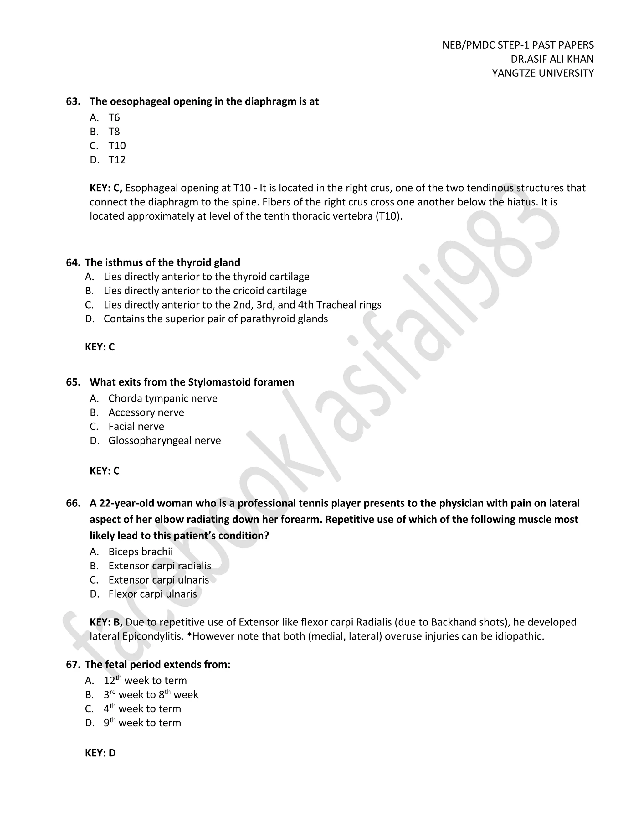 NEB/PMDC STEP-1 PAST PAPERS
DR.ASIF ALI KHAN
YANGTZE UNIVERSITY
63. The oesophageal opening in the diaphragm is at
A. T6
B. T8
C. T10
D. T12
KEY: C, Esophageal opening at T10 - It is located in the right crus, one of the two tendinous structures that
connect the diaphragm to the spine. Fibers of the right crus cross one another below the hiatus. It is
located approximately at level of the tenth thoracic vertebra (T10).
64. The isthmus of the thyroid gland
A. Lies directly anterior to the thyroid cartilage
B. Lies directly anterior to the cricoid cartilage
C. Lies directly anterior to the 2nd, 3rd, and 4th Tracheal rings
D. Contains the superior pair of parathyroid glands
KEY: C
65. What exits from the Stylomastoid foramen
A. Chorda tympanic nerve
B. Accessory nerve
C. Facial nerve
D. Glossopharyngeal nerve
KEY: C
66. A 22-year-old woman who is a professional tennis player presents to the physician with pain on lateral
aspect of her elbow radiating down her forearm. Repetitive use of which of the following muscle most
likely lead to this patient’s condition?
A. Biceps brachii
B. Extensor carpi radialis
C. Extensor carpi ulnaris
D. Flexor carpi ulnaris
KEY: B, Due to repetitive use of Extensor like flexor carpi Radialis (due to Backhand shots), he developed
lateral Epicondylitis. *However note that both (medial, lateral) overuse injuries can be idiopathic.
67. The fetal period extends from:
A. 12th
week to term
B. 3rd
week to 8th
week
C. 4th
week to term
D. 9th
week to term
KEY: D
 