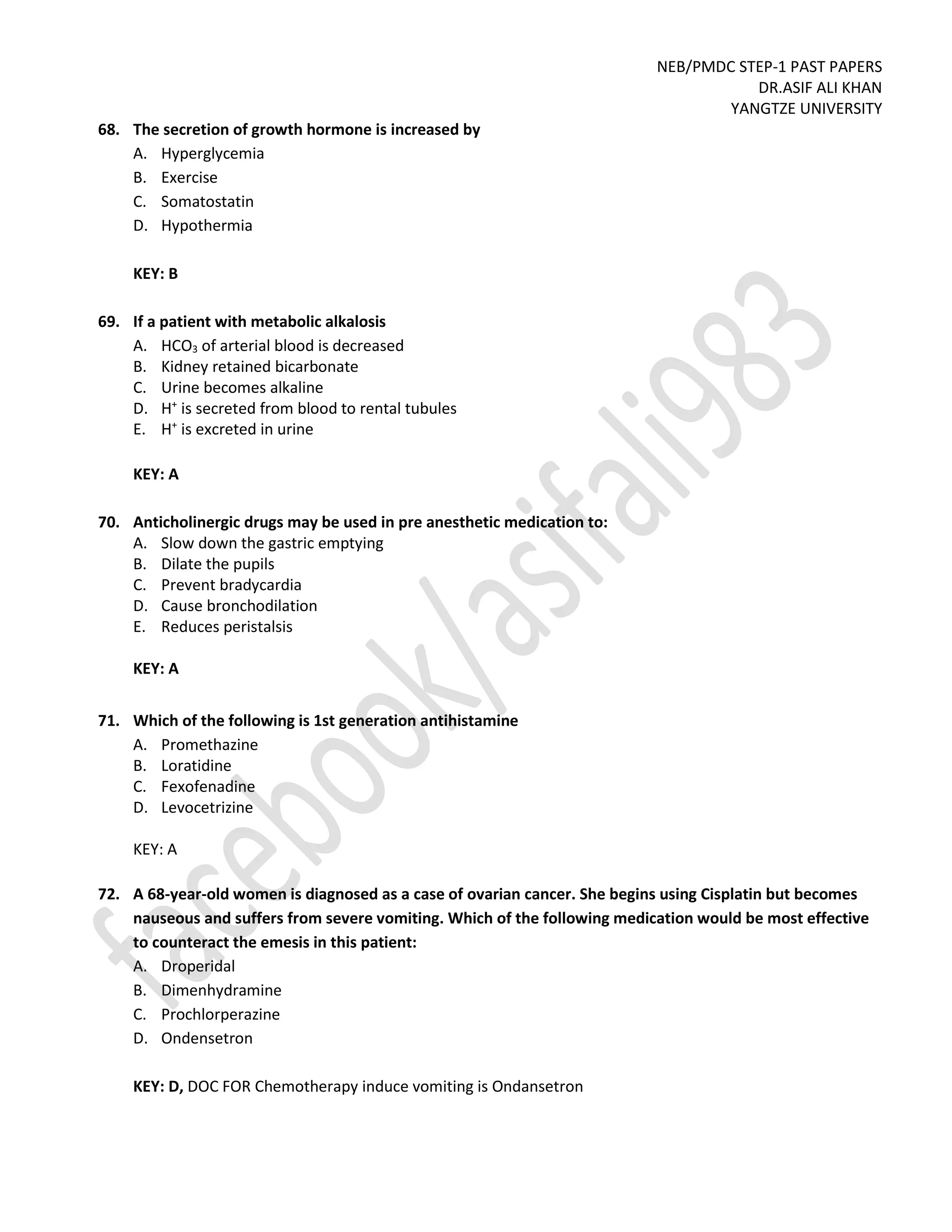 NEB/PMDC STEP-1 PAST PAPERS
DR.ASIF ALI KHAN
YANGTZE UNIVERSITY
68. The secretion of growth hormone is increased by
A. Hyperglycemia
B. Exercise
C. Somatostatin
D. Hypothermia
KEY: B
69. If a patient with metabolic alkalosis
A. HCO3 of arterial blood is decreased
B. Kidney retained bicarbonate
C. Urine becomes alkaline
D. H+
is secreted from blood to rental tubules
E. H+
is excreted in urine
KEY: A
70. Anticholinergic drugs may be used in pre anesthetic medication to:
A. Slow down the gastric emptying
B. Dilate the pupils
C. Prevent bradycardia
D. Cause bronchodilation
E. Reduces peristalsis
KEY: A
71. Which of the following is 1st generation antihistamine
A. Promethazine
B. Loratidine
C. Fexofenadine
D. Levocetrizine
KEY: A
72. A 68-year-old women is diagnosed as a case of ovarian cancer. She begins using Cisplatin but becomes
nauseous and suffers from severe vomiting. Which of the following medication would be most effective
to counteract the emesis in this patient:
A. Droperidal
B. Dimenhydramine
C. Prochlorperazine
D. Ondensetron
KEY: D, DOC FOR Chemotherapy induce vomiting is Ondansetron
 