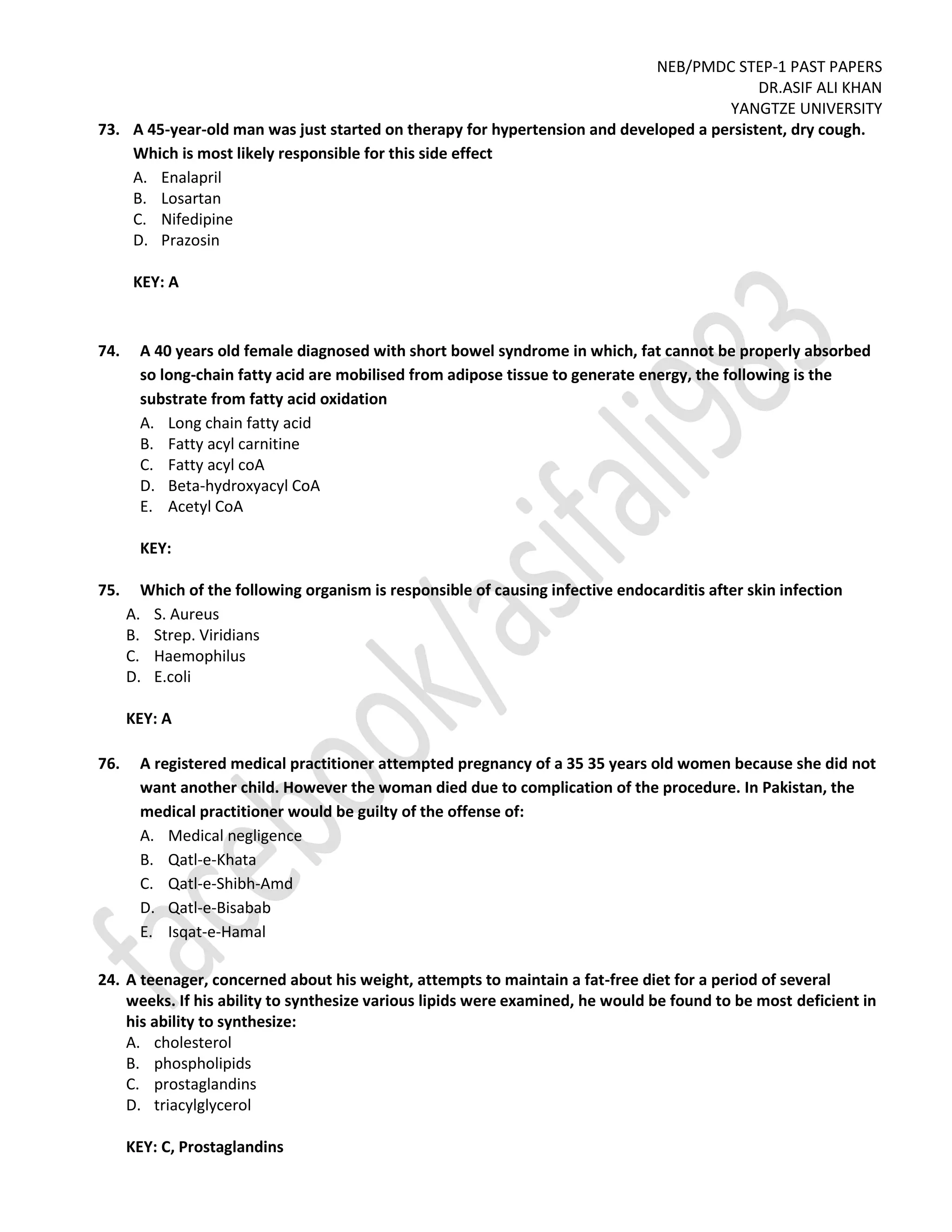 NEB/PMDC STEP-1 PAST PAPERS
DR.ASIF ALI KHAN
YANGTZE UNIVERSITY
73. A 45-year-old man was just started on therapy for hypertension and developed a persistent, dry cough.
Which is most likely responsible for this side effect
A. Enalapril
B. Losartan
C. Nifedipine
D. Prazosin
KEY: A
74. A 40 years old female diagnosed with short bowel syndrome in which, fat cannot be properly absorbed
so long-chain fatty acid are mobilised from adipose tissue to generate energy, the following is the
substrate from fatty acid oxidation
A. Long chain fatty acid
B. Fatty acyl carnitine
C. Fatty acyl coA
D. Beta-hydroxyacyl CoA
E. Acetyl CoA
KEY:
75. Which of the following organism is responsible of causing infective endocarditis after skin infection
A. S. Aureus
B. Strep. Viridians
C. Haemophilus
D. E.coli
KEY: A
76. A registered medical practitioner attempted pregnancy of a 35 35 years old women because she did not
want another child. However the woman died due to complication of the procedure. In Pakistan, the
medical practitioner would be guilty of the offense of:
A. Medical negligence
B. Qatl-e-Khata
C. Qatl-e-Shibh-Amd
D. Qatl-e-Bisabab
E. Isqat-e-Hamal
24. A teenager, concerned about his weight, attempts to maintain a fat-free diet for a period of several
weeks. If his ability to synthesize various lipids were examined, he would be found to be most deficient in
his ability to synthesize:
A. cholesterol
B. phospholipids
C. prostaglandins
D. triacylglycerol
KEY: C, Prostaglandins
 