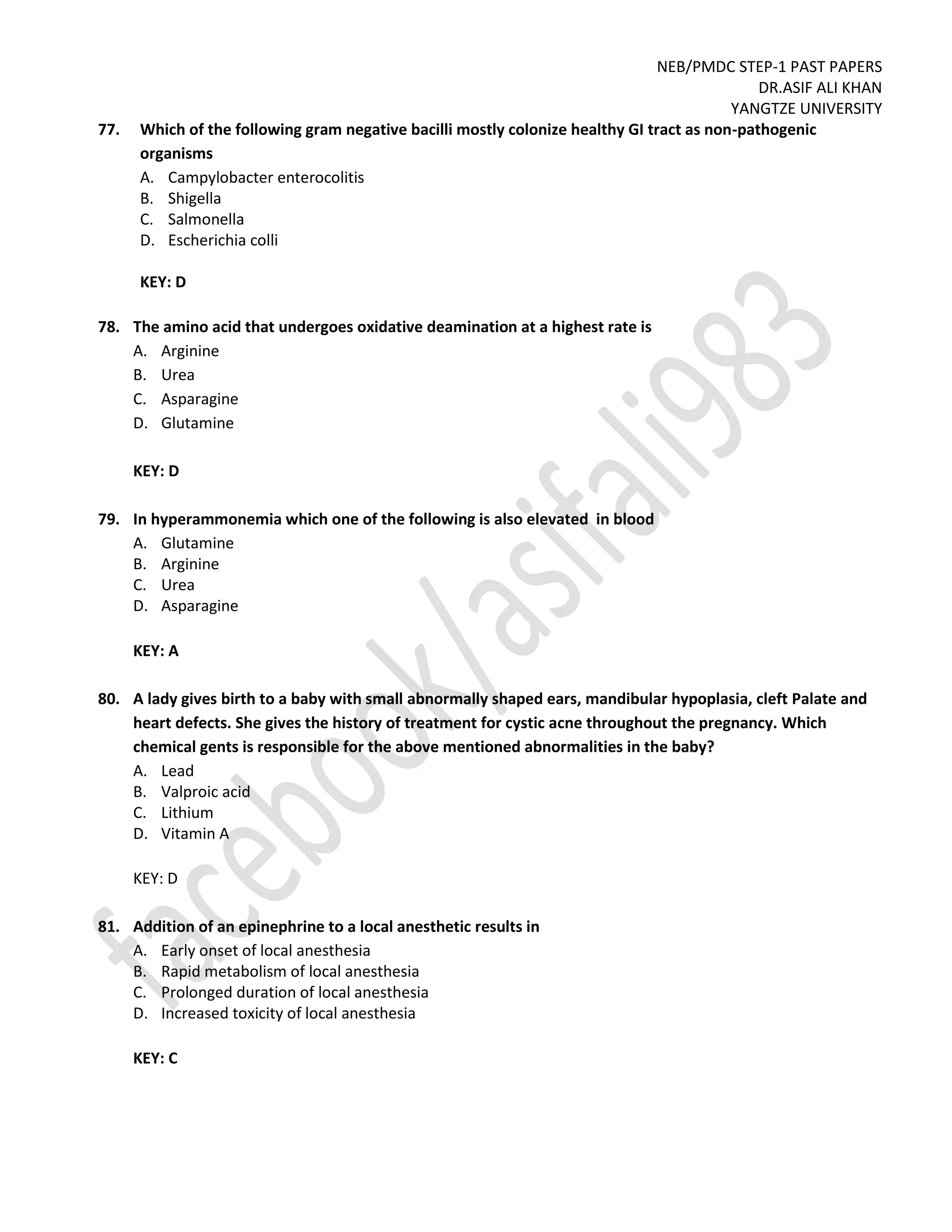 NEB/PMDC STEP-1 PAST PAPERS
DR.ASIF ALI KHAN
YANGTZE UNIVERSITY
77. Which of the following gram negative bacilli mostly colonize healthy GI tract as non-pathogenic
organisms
A. Campylobacter enterocolitis
B. Shigella
C. Salmonella
D. Escherichia colli
KEY: D
78. The amino acid that undergoes oxidative deamination at a highest rate is
A. Arginine
B. Urea
C. Asparagine
D. Glutamine
KEY: D
79. In hyperammonemia which one of the following is also elevated in blood
A. Glutamine
B. Arginine
C. Urea
D. Asparagine
KEY: A
80. A lady gives birth to a baby with small abnormally shaped ears, mandibular hypoplasia, cleft Palate and
heart defects. She gives the history of treatment for cystic acne throughout the pregnancy. Which
chemical gents is responsible for the above mentioned abnormalities in the baby?
A. Lead
B. Valproic acid
C. Lithium
D. Vitamin A
KEY: D
81. Addition of an epinephrine to a local anesthetic results in
A. Early onset of local anesthesia
B. Rapid metabolism of local anesthesia
C. Prolonged duration of local anesthesia
D. Increased toxicity of local anesthesia
KEY: C
 