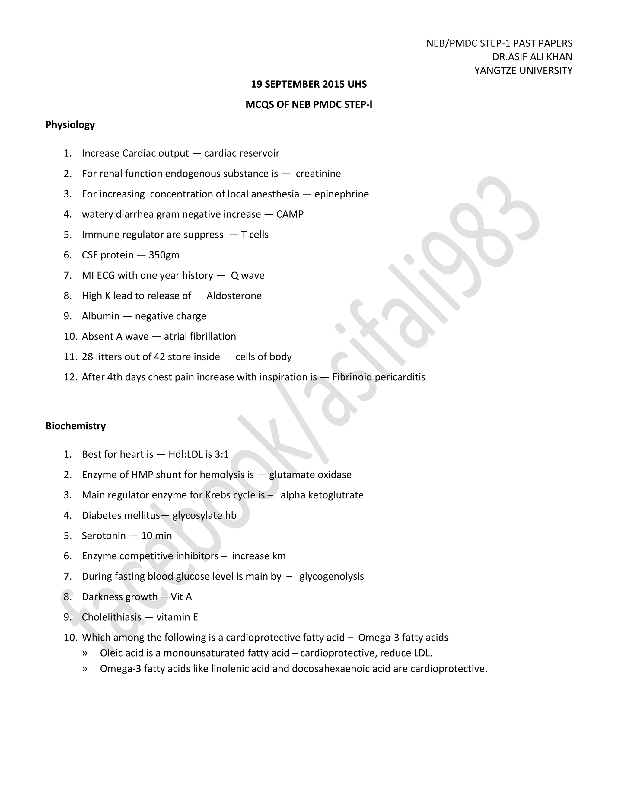 NEB/PMDC STEP-1 PAST PAPERS
DR.ASIF ALI KHAN
YANGTZE UNIVERSITY
19 SEPTEMBER 2015 UHS
MCQS OF NEB PMDC STEP-l
Physiology
1. Increase Cardiac output — cardiac reservoir
2. For renal function endogenous substance is — creatinine
3. For increasing concentration of local anesthesia — epinephrine
4. watery diarrhea gram negative increase — CAMP
5. Immune regulator are suppress — T cells
6. CSF protein — 350gm
7. MI ECG with one year history — Q wave
8. High K lead to release of — Aldosterone
9. Albumin — negative charge
10. Absent A wave — atrial fibrillation
11. 28 litters out of 42 store inside — cells of body
12. After 4th days chest pain increase with inspiration is — Fibrinoid pericarditis
Biochemistry
1. Best for heart is — Hdl:LDL is 3:1
2. Enzyme of HMP shunt for hemolysis is — glutamate oxidase
3. Main regulator enzyme for Krebs cycle is – alpha ketoglutrate
4. Diabetes mellitus— glycosylate hb
5. Serotonin — 10 min
6. Enzyme competitive inhibitors – increase km
7. During fasting blood glucose level is main by – glycogenolysis
8. Darkness growth —Vit A
9. Cholelithiasis — vitamin E
10. Which among the following is a cardioprotective fatty acid – Omega-3 fatty acids
» Oleic acid is a monounsaturated fatty acid – cardioprotective, reduce LDL.
» Omega-3 fatty acids like linolenic acid and docosahexaenoic acid are cardioprotective.
 