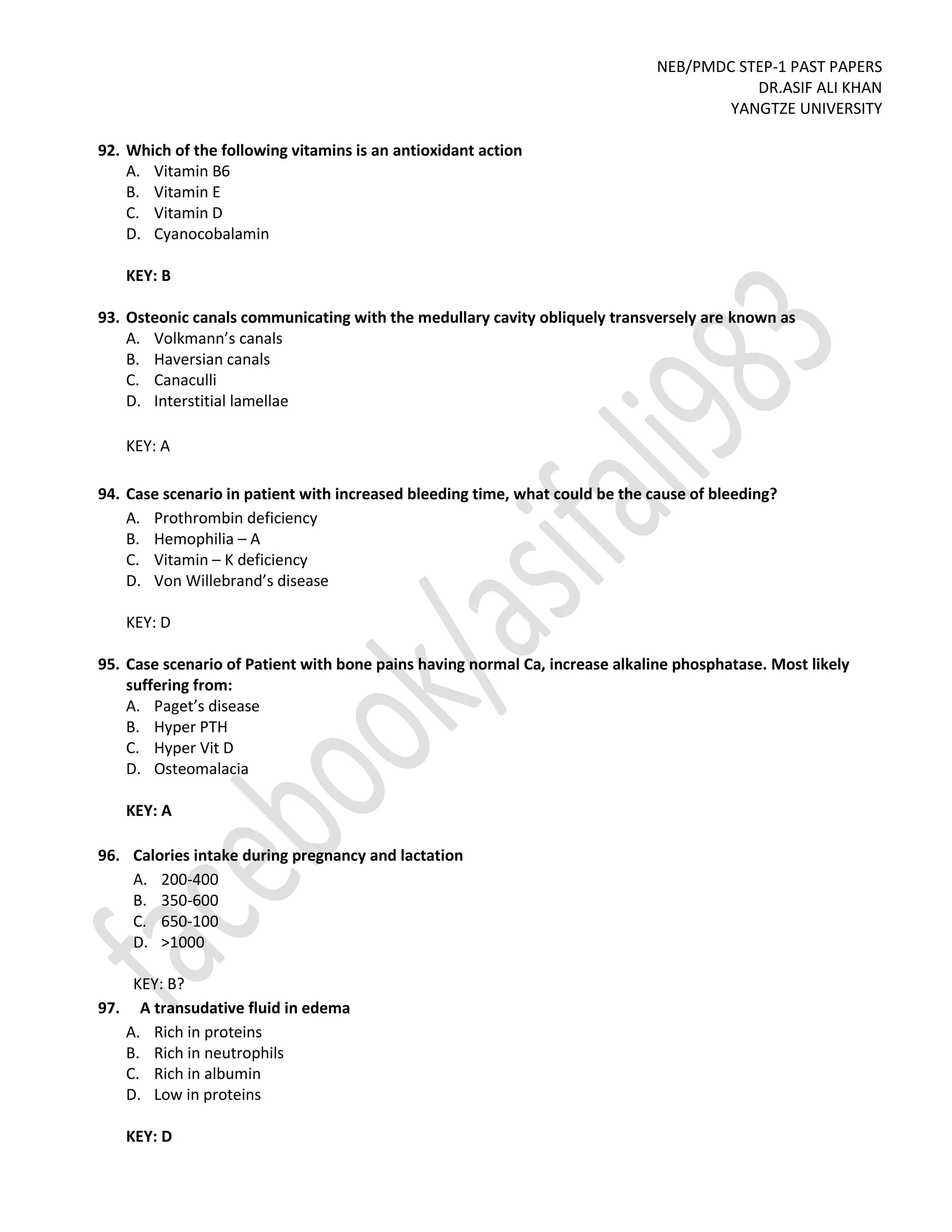NEB/PMDC STEP-1 PAST PAPERS
DR.ASIF ALI KHAN
YANGTZE UNIVERSITY
92. Which of the following vitamins is an antioxidant action
A. Vitamin B6
B. Vitamin E
C. Vitamin D
D. Cyanocobalamin
KEY: B
93. Osteonic canals communicating with the medullary cavity obliquely transversely are known as
A. Volkmann’s canals
B. Haversian canals
C. Canaculli
D. Interstitial lamellae
KEY: A
94. Case scenario in patient with increased bleeding time, what could be the cause of bleeding?
A. Prothrombin deficiency
B. Hemophilia – A
C. Vitamin – K deficiency
D. Von Willebrand’s disease
KEY: D
95. Case scenario of Patient with bone pains having normal Ca, increase alkaline phosphatase. Most likely
suffering from:
A. Paget’s disease
B. Hyper PTH
C. Hyper Vit D
D. Osteomalacia
KEY: A
96. Calories intake during pregnancy and lactation
A. 200-400
B. 350-600
C. 650-100
D. >1000
KEY: B?
97. A transudative fluid in edema
A. Rich in proteins
B. Rich in neutrophils
C. Rich in albumin
D. Low in proteins
KEY: D
 