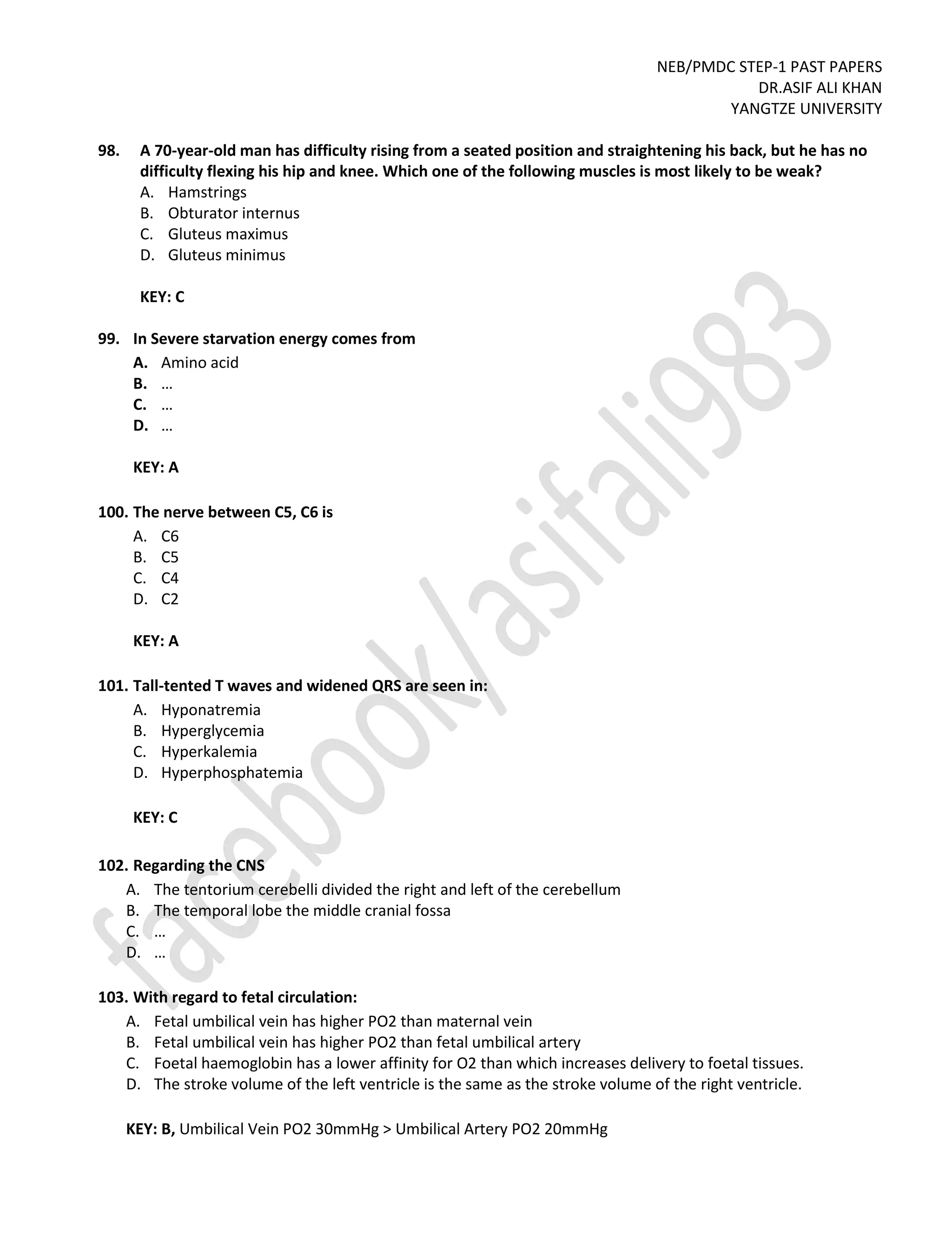 NEB/PMDC STEP-1 PAST PAPERS
DR.ASIF ALI KHAN
YANGTZE UNIVERSITY
98. A 70-year-old man has difficulty rising from a seated position and straightening his back, but he has no
difficulty flexing his hip and knee. Which one of the following muscles is most likely to be weak?
A. Hamstrings
B. Obturator internus
C. Gluteus maximus
D. Gluteus minimus
KEY: C
99. In Severe starvation energy comes from
A. Amino acid
B. …
C. …
D. …
KEY: A
100. The nerve between C5, C6 is
A. C6
B. C5
C. C4
D. C2
KEY: A
101. Tall-tented T waves and widened QRS are seen in:
A. Hyponatremia
B. Hyperglycemia
C. Hyperkalemia
D. Hyperphosphatemia
KEY: C
102. Regarding the CNS
A. The tentorium cerebelli divided the right and left of the cerebellum
B. The temporal lobe the middle cranial fossa
C. …
D. …
103. With regard to fetal circulation:
A. Fetal umbilical vein has higher PO2 than maternal vein
B. Fetal umbilical vein has higher PO2 than fetal umbilical artery
C. Foetal haemoglobin has a lower affinity for O2 than which increases delivery to foetal tissues.
D. The stroke volume of the left ventricle is the same as the stroke volume of the right ventricle.
KEY: B, Umbilical Vein PO2 30mmHg > Umbilical Artery PO2 20mmHg
 