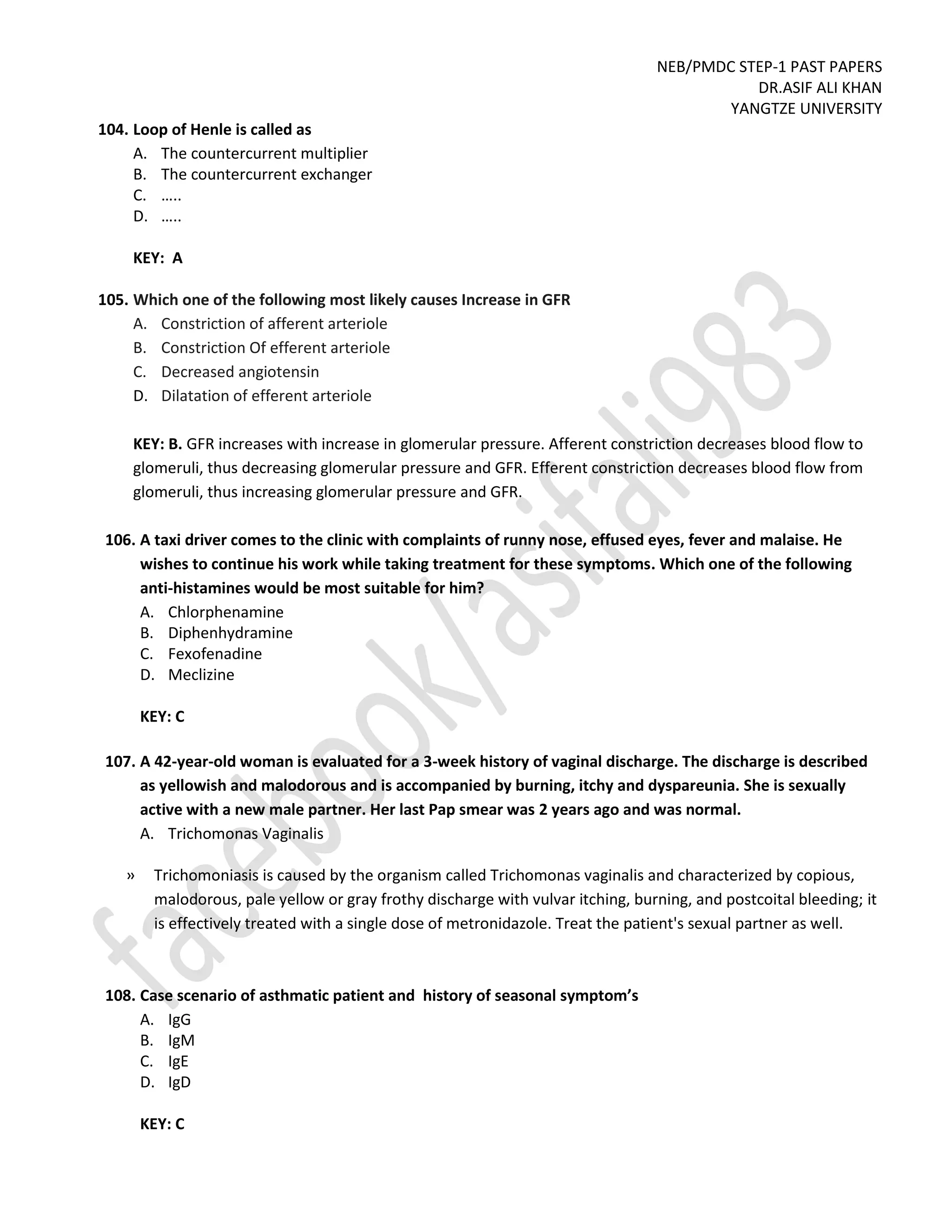 NEB/PMDC STEP-1 PAST PAPERS
DR.ASIF ALI KHAN
YANGTZE UNIVERSITY
104. Loop of Henle is called as
A. The countercurrent multiplier
B. The countercurrent exchanger
C. …..
D. …..
KEY: A
105. Which one of the following most likely causes Increase in GFR
A. Constriction of afferent arteriole
B. Constriction Of efferent arteriole
C. Decreased angiotensin
D. Dilatation of efferent arteriole
KEY: B. GFR increases with increase in glomerular pressure. Afferent constriction decreases blood flow to
glomeruli, thus decreasing glomerular pressure and GFR. Efferent constriction decreases blood flow from
glomeruli, thus increasing glomerular pressure and GFR.
106. A taxi driver comes to the clinic with complaints of runny nose, effused eyes, fever and malaise. He
wishes to continue his work while taking treatment for these symptoms. Which one of the following
anti-histamines would be most suitable for him?
A. Chlorphenamine
B. Diphenhydramine
C. Fexofenadine
D. Meclizine
KEY: C
107. A 42-year-old woman is evaluated for a 3-week history of vaginal discharge. The discharge is described
as yellowish and malodorous and is accompanied by burning, itchy and dyspareunia. She is sexually
active with a new male partner. Her last Pap smear was 2 years ago and was normal.
A. Trichomonas Vaginalis
» Trichomoniasis is caused by the organism called Trichomonas vaginalis and characterized by copious,
malodorous, pale yellow or gray frothy discharge with vulvar itching, burning, and postcoital bleeding; it
is effectively treated with a single dose of metronidazole. Treat the patient's sexual partner as well.
108. Case scenario of asthmatic patient and history of seasonal symptom’s
A. IgG
B. IgM
C. IgE
D. IgD
KEY: C
 