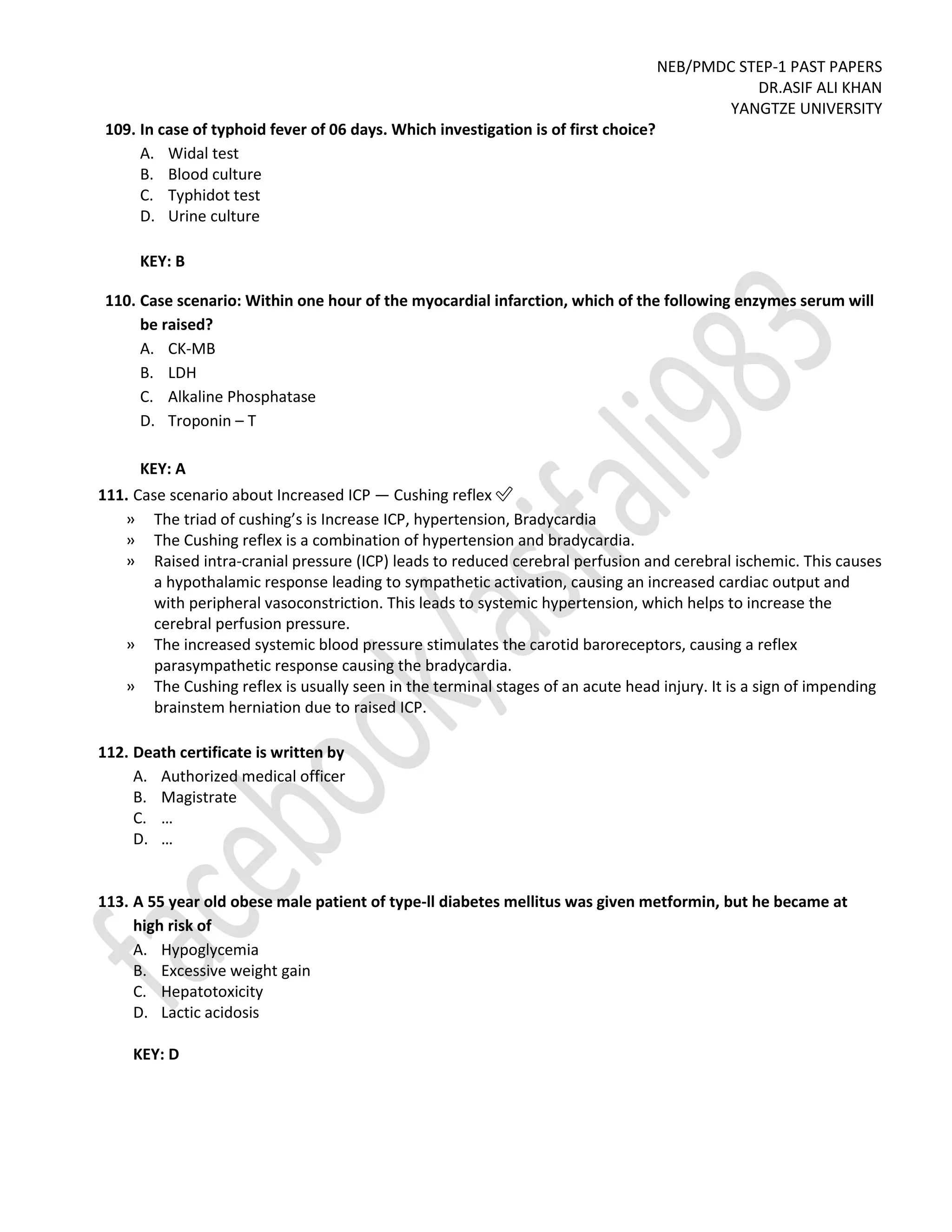 NEB/PMDC STEP-1 PAST PAPERS
DR.ASIF ALI KHAN
YANGTZE UNIVERSITY
109. In case of typhoid fever of 06 days. Which investigation is of first choice?
A. Widal test
B. Blood culture
C. Typhidot test
D. Urine culture
KEY: B
110. Case scenario: Within one hour of the myocardial infarction, which of the following enzymes serum will
be raised?
A. CK-MB
B. LDH
C. Alkaline Phosphatase
D. Troponin – T
KEY: A
111. Case scenario about Increased ICP — Cushing reflex ✅
» The triad of cushing’s is Increase ICP, hypertension, Bradycardia
» The Cushing reflex is a combination of hypertension and bradycardia.
» Raised intra-cranial pressure (ICP) leads to reduced cerebral perfusion and cerebral ischemic. This causes
a hypothalamic response leading to sympathetic activation, causing an increased cardiac output and
with peripheral vasoconstriction. This leads to systemic hypertension, which helps to increase the
cerebral perfusion pressure.
» The increased systemic blood pressure stimulates the carotid baroreceptors, causing a reflex
parasympathetic response causing the bradycardia.
» The Cushing reflex is usually seen in the terminal stages of an acute head injury. It is a sign of impending
brainstem herniation due to raised ICP.
112. Death certificate is written by
A. Authorized medical officer
B. Magistrate
C. …
D. …
113. A 55 year old obese male patient of type-ll diabetes mellitus was given metformin, but he became at
high risk of
A. Hypoglycemia
B. Excessive weight gain
C. Hepatotoxicity
D. Lactic acidosis
KEY: D
 