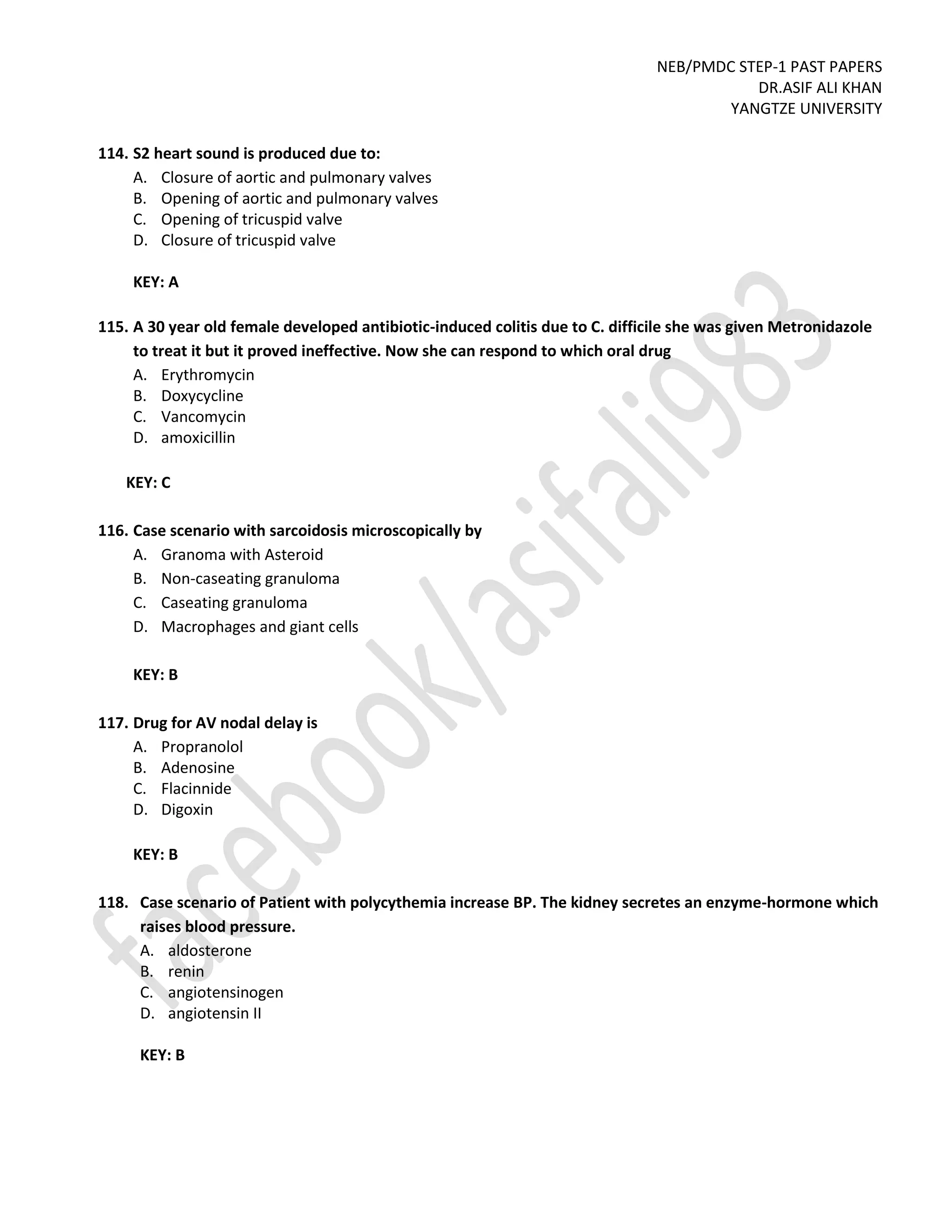 NEB/PMDC STEP-1 PAST PAPERS
DR.ASIF ALI KHAN
YANGTZE UNIVERSITY
114. S2 heart sound is produced due to:
A. Closure of aortic and pulmonary valves
B. Opening of aortic and pulmonary valves
C. Opening of tricuspid valve
D. Closure of tricuspid valve
KEY: A
115. A 30 year old female developed antibiotic-induced colitis due to C. difficile she was given Metronidazole
to treat it but it proved ineffective. Now she can respond to which oral drug
A. Erythromycin
B. Doxycycline
C. Vancomycin
D. amoxicillin
KEY: C
116. Case scenario with sarcoidosis microscopically by
A. Granoma with Asteroid
B. Non-caseating granuloma
C. Caseating granuloma
D. Macrophages and giant cells
KEY: B
117. Drug for AV nodal delay is
A. Propranolol
B. Adenosine
C. Flacinnide
D. Digoxin
KEY: B
118. Case scenario of Patient with polycythemia increase BP. The kidney secretes an enzyme-hormone which
raises blood pressure.
A. aldosterone
B. renin
C. angiotensinogen
D. angiotensin II
KEY: B
 