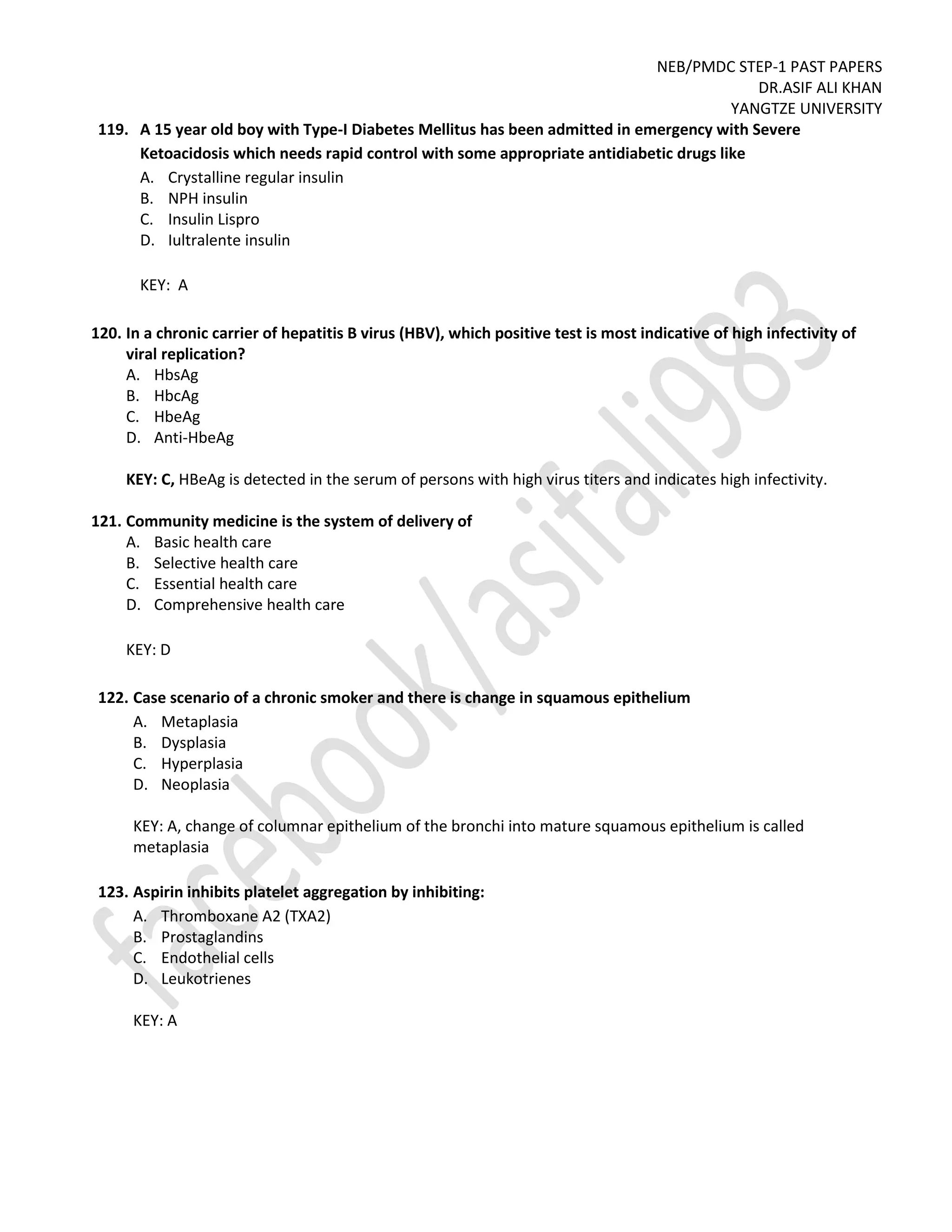 NEB/PMDC STEP-1 PAST PAPERS
DR.ASIF ALI KHAN
YANGTZE UNIVERSITY
119. A 15 year old boy with Type-I Diabetes Mellitus has been admitted in emergency with Severe
Ketoacidosis which needs rapid control with some appropriate antidiabetic drugs like
A. Crystalline regular insulin
B. NPH insulin
C. Insulin Lispro
D. Iultralente insulin
KEY: A
120. In a chronic carrier of hepatitis B virus (HBV), which positive test is most indicative of high infectivity of
viral replication?
A. HbsAg
B. HbcAg
C. HbeAg
D. Anti-HbeAg
KEY: C, HBeAg is detected in the serum of persons with high virus titers and indicates high infectivity.
121. Community medicine is the system of delivery of
A. Basic health care
B. Selective health care
C. Essential health care
D. Comprehensive health care
KEY: D
122. Case scenario of a chronic smoker and there is change in squamous epithelium
A. Metaplasia
B. Dysplasia
C. Hyperplasia
D. Neoplasia
KEY: A, change of columnar epithelium of the bronchi into mature squamous epithelium is called
metaplasia
123. Aspirin inhibits platelet aggregation by inhibiting:
A. Thromboxane A2 (TXA2)
B. Prostaglandins
C. Endothelial cells
D. Leukotrienes
KEY: A
 