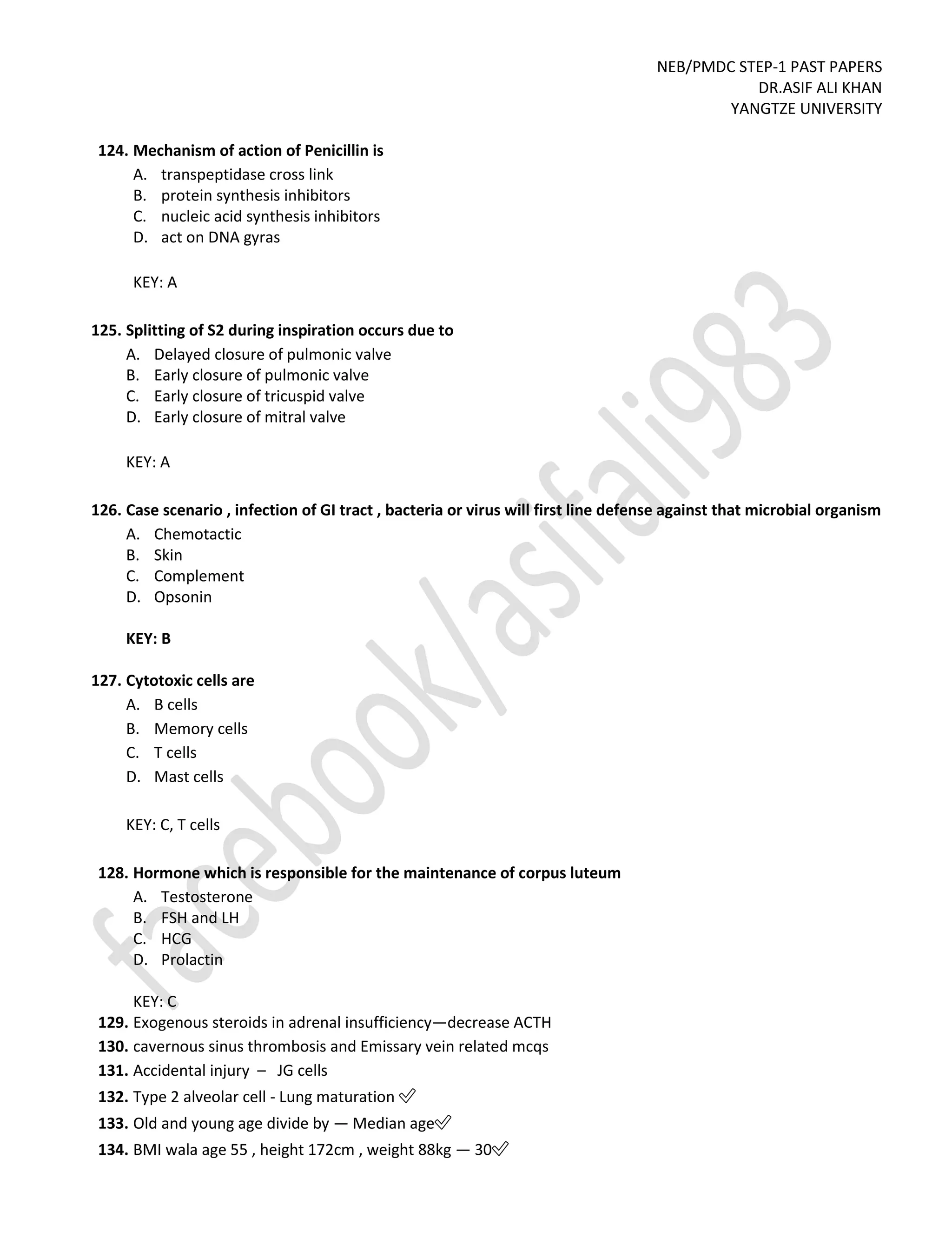 NEB/PMDC STEP-1 PAST PAPERS
DR.ASIF ALI KHAN
YANGTZE UNIVERSITY
124. Mechanism of action of Penicillin is
A. transpeptidase cross link
B. protein synthesis inhibitors
C. nucleic acid synthesis inhibitors
D. act on DNA gyras
KEY: A
125. Splitting of S2 during inspiration occurs due to
A. Delayed closure of pulmonic valve
B. Early closure of pulmonic valve
C. Early closure of tricuspid valve
D. Early closure of mitral valve
KEY: A
126. Case scenario , infection of GI tract , bacteria or virus will first line defense against that microbial organism
A. Chemotactic
B. Skin
C. Complement
D. Opsonin
KEY: B
127. Cytotoxic cells are
A. B cells
B. Memory cells
C. T cells
D. Mast cells
KEY: C, T cells
128. Hormone which is responsible for the maintenance of corpus luteum
A. Testosterone
B. FSH and LH
C. HCG
D. Prolactin
KEY: C
129. Exogenous steroids in adrenal insufficiency—decrease ACTH
130. cavernous sinus thrombosis and Emissary vein related mcqs
131. Accidental injury – JG cells
132. Type 2 alveolar cell - Lung maturation ✅
133. Old and young age divide by — Median age✅
134. BMI wala age 55 , height 172cm , weight 88kg — 30✅
 