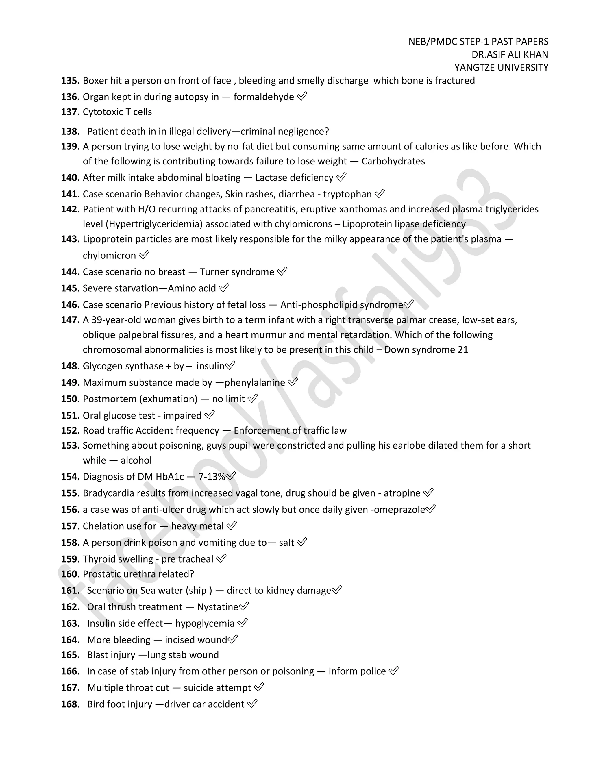 NEB/PMDC STEP-1 PAST PAPERS
DR.ASIF ALI KHAN
YANGTZE UNIVERSITY
135. Boxer hit a person on front of face , bleeding and smelly discharge which bone is fractured
136. Organ kept in during autopsy in — formaldehyde ✅
137. Cytotoxic T cells
138. Patient death in in illegal delivery—criminal negligence?
139. A person trying to lose weight by no-fat diet but consuming same amount of calories as like before. Which
of the following is contributing towards failure to lose weight — Carbohydrates
140. After milk intake abdominal bloating — Lactase deficiency ✅
141. Case scenario Behavior changes, Skin rashes, diarrhea - tryptophan ✅
142. Patient with H/O recurring attacks of pancreatitis, eruptive xanthomas and increased plasma triglycerides
level (Hypertriglyceridemia) associated with chylomicrons – Lipoprotein lipase deficiency
143. Lipoprotein particles are most likely responsible for the milky appearance of the patient's plasma —
chylomicron ✅
144. Case scenario no breast — Turner syndrome ✅
145. Severe starvation—Amino acid ✅
146. Case scenario Previous history of fetal loss — Anti-phospholipid syndrome✅
147. A 39-year-old woman gives birth to a term infant with a right transverse palmar crease, low-set ears,
oblique palpebral fissures, and a heart murmur and mental retardation. Which of the following
chromosomal abnormalities is most likely to be present in this child – Down syndrome 21
148. Glycogen synthase + by – insulin✅
149. Maximum substance made by —phenylalanine ✅
150. Postmortem (exhumation) — no limit ✅
151. Oral glucose test - impaired ✅
152. Road traffic Accident frequency — Enforcement of traffic law
153. Something about poisoning, guys pupil were constricted and pulling his earlobe dilated them for a short
while — alcohol
154. Diagnosis of DM HbA1c — 7-13%✅
155. Bradycardia results from increased vagal tone, drug should be given - atropine ✅
156. a case was of anti-ulcer drug which act slowly but once daily given -omeprazole✅
157. Chelation use for — heavy metal ✅
158. A person drink poison and vomiting due to— salt ✅
159. Thyroid swelling - pre tracheal ✅
160. Prostatic urethra related?
161. Scenario on Sea water (ship ) — direct to kidney damage✅
162. Oral thrush treatment — Nystatine✅
163. Insulin side effect— hypoglycemia ✅
164. More bleeding — incised wound✅
165. Blast injury —lung stab wound
166. In case of stab injury from other person or poisoning — inform police ✅
167. Multiple throat cut — suicide attempt ✅
168. Bird foot injury —driver car accident ✅
 