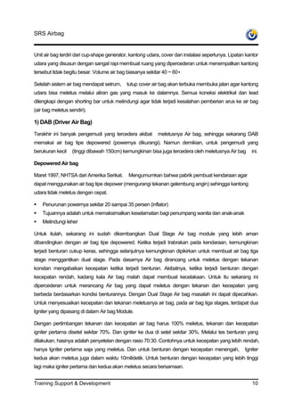 SRS Airbag


Unit air bag terdiri dari cup-shape generator, kantong udara, cover dan instalasi seperlunya. Lipatan kantor
udara yang disusun dengan sangat rapi membuat ruang yang dipercederan untuk menempatkan kantong
tersebut tidak begitu besar. Volume air bag biasanya sekitar 40 ~ 60•

Setelah sistem air bag mendapat setrum,     tutup cover air bag akan terbuka membuka jalan agar kantong
udara bisa meletus melalui aliran gas yang masuk ke dalamnya. Semua koneksi elektrikal dan lead
dilengkapi dengan shorting bar untuk melindungi agar tidak terjadi kesalahan pemberian arus ke air bag
(air bag meletus sendiri).

1) DAB (Driver Air Bag)

Terakhir ini banyak pengemudi yang tercedera akibat        meletusnya Air bag, sehingga sekarang DAB
memakai air bag tipe depowered (powernya dikurangi). Namun demikian, untuk pengemudi yang
berukuran kecil   (tinggi dibawah 150cm) kemungkinan bisa juga tercedera oleh meletusnya Air bag        ini.

Depowered Air bag

Maret 1997, NHTSA dari Amerika Serikat.      Mengumumkan bahwa pabrik pembuat kendaraan agar
dapat menggunakan air bag tipe depower (mengurangi tekanan gelembung angin) sehingga kantong
udara tidak meletus dengan cepat.

    Penurunan powernya sekitar 20 sampai 35 persen (inflator)
    Tujuannya adalah untuk memaksimalkan keselamatan bagi penumpang wanita dan anak-anak
    Melindungi leher

Untuk itulah, sekarang ini sudah dikembangkan Dual Stage Air bag module yang lebih aman
dibandingkan dengan air bag tipe depowered. Ketika terjadi trabrakan pada kendaraan, kemungkinan
terjadi benturan cukup keras, sehingga selanjutnya kemungkinan dipikirkan untuk membuat air bag tiga
stage menggantikan dual stage. Pada dasarnya Air bag dirancang untuk meletus dengan tekanan
konstan mengabaikan kecepatan ketika terjadi benturan. Akibatnya, ketika terjadi benturan dengan
kecepatan rendah, kadang kala Air bag malah dapat membuat kecelakaan. Untuk itu sekarang ini
dipercederan untuk merancang Air bag yang dapat meletus dengan tekanan dan kecepatan yang
berbeda berdasarkan kondisi benturannya. Dengan Dual Stage Air bag masalah ini dapat dipecahkan.
Untuk menyesuaikan kecepatan dan tekanan meletusnya air bag, pada air bag tiga stages, terdapat dua
Igniter yang dipasang di dalam Air bag Module.

Dengan pertimbangan tekanan dan kecepatan air bag harus 100% meletus, tekanan dan kecepatan
igniter pertama disetel sekitar 70%. Dan igniter ke dua di setel sekitar 30%. Melalui tes benturan yang
dilakukan, hasinya adalah penyetelan dengan rasio 70:30. Contohnya untuk kecepatan yang lebih rendah,
hanya Igniter pertama saja yang meletus. Dan untuk benturan dengan kecepatan menengah,               Igniter
kedua akan meletus juga dalam waktu 10milidetik. Untuk benturan dengan kecepatan yang lebih tinggi
lagi maka igniter pertama dan kedua akan meletus secara bersamaan.


Training Support & Development                                                                           10
 