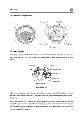 SRS Airbag


3) DAB Module (Single-General)


                                                   Inflator Assembly               Module Cover




                                                    Warning Label                                 Reacting Plate

                                                                       One Igniter


2.2 Clock Spring
Clock spring fungsinya adalah untuk membentuk koneksi antara unit kontrol A/Bag dan driver module di
dalam steering wheel.     Clock spring dapat memberikan jaminan koneksi elektrikal untuk semua posisi
putaran.


                                                           Rotor
                                 Ring Gear                                 Screw

                                 Cable                                       Warning Label


                                                                                   Gear


                                                                             Upper Case

                                                                   Sheet     Lower Case
                                             Cable End Support

                                              Clock Spring Part


Sebelum memasang atau melepas clock spring, roda depan kendaraan harus diset lurus ke depan, dan posisi
clock spring jangan sampai terlipat ketika sudah dilepas untuk menghindari agar tidak terjadi kerusakan pada
clock spring.

Apabila akan mengganti Clock Spring baru, pastikan keakuratan posisinya terhadap tape atau clip untuk
menghindari agar tidak ikut   berputar di dalam coil spring, untuk itu lepas dahulu sebelum memasangnya.
Jika tetap tidak bisa bekerja meskipun pemasangannya benar, kemungkinan Clock Spring bisa terputus
Training Support & Development                                                                                 12
 
